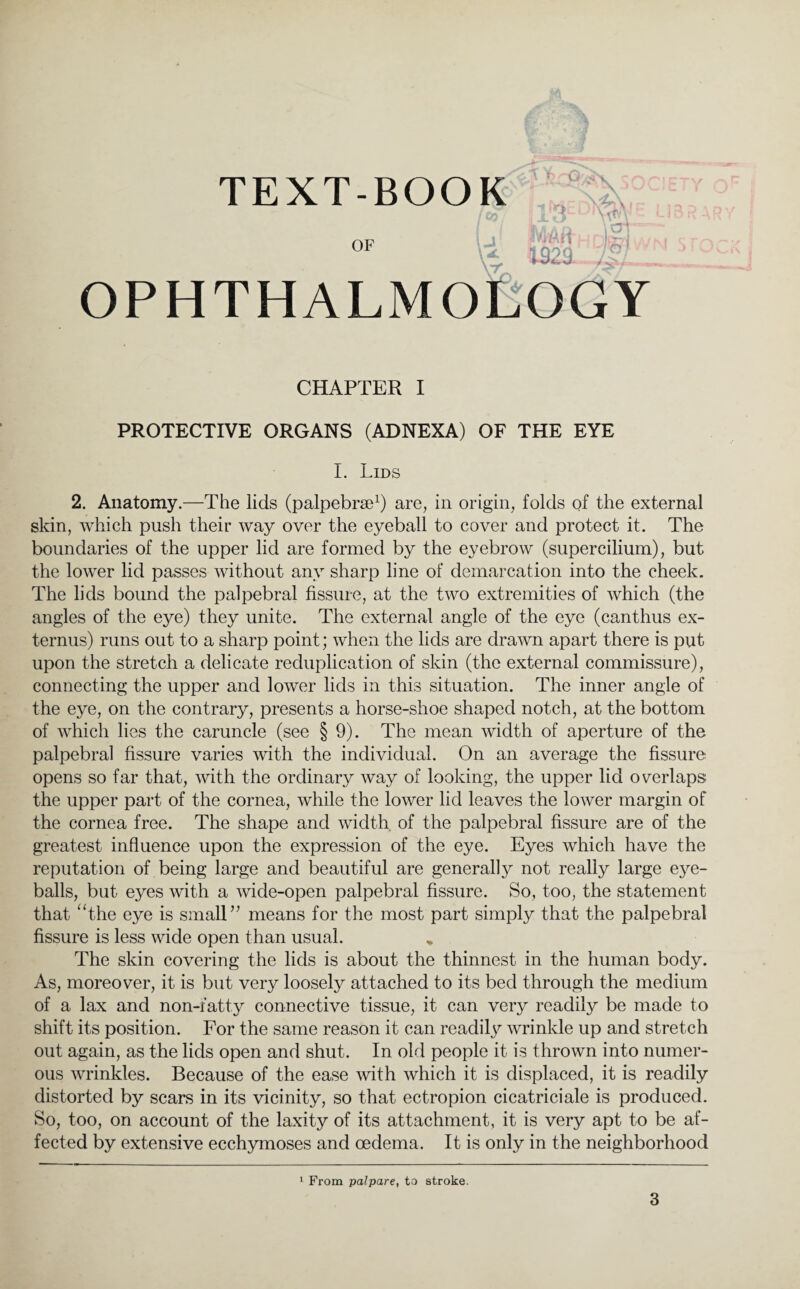 TEXT-BOOK ' r ■~0/oO -i • r\ TvVV olif] & 1925- ,v . OPHTHALMOLOGY CHAPTER I PROTECTIVE ORGANS (ADNEXA) OF THE EYE I. Lids 2. Anatomy.—The lids (palpebrae1) are, in origin, folds of the external skin, which push their way over the eyeball to cover and protect it. The boundaries of the upper lid are formed by the eyebrow (supercilium), but the lower lid passes without any sharp line of demarcation into the cheek. The lids bound the palpebral fissure, at the two extremities of which (the angles of the eye) they unite. The external angle of the eye (canthus ex- ternus) runs out to a sharp point; when the lids are drawn apart there is put upon the stretch a delicate reduplication of skin (the external commissure), connecting the upper and lower lids in this situation. The inner angle of the eye, on the contrary, presents a horse-shoe shaped notch, at the bottom of which lies the caruncle (see § 9). The mean width of aperture of the palpebral fissure varies with the individual. On an average the fissure opens so far that, with the ordinary way of looking, the upper lid overlaps the upper part of the cornea, while the lower lid leaves the lower margin of the cornea free. The shape and width, of the palpebral fissure are of the greatest influence upon the expression of the eye. Eyes which have the reputation of being large and beautiful are generally not really large eye¬ balls, but eyes with a wide-open palpebral fissure. So, too, the statement that “the eye is small” means for the most part simply that the palpebral fissure is less wide open than usual. „ The skin covering the lids is about the thinnest in the human body. As, moreover, it is but very loosely attached to its bed through the medium of a lax and non-fatty connective tissue, it can very readily be made to shift its position. For the same reason it can readily wrinkle up and stretch out again, as the lids open and shut. In old people it is thrown into numer¬ ous wrinkles. Because of the ease with which it is displaced, it is readily distorted by scars in its vicinity, so that ectropion cicatriciale is produced. So, too, on account of the laxity of its attachment, it is very apt to be af¬ fected by extensive ecchymoses and oedema. It is only in the neighborhood 1 From palpare, to stroke.