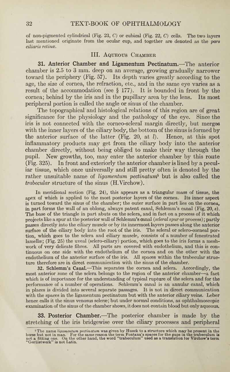 of non-pigmented cylindrical (Fig. 23, C) or cubical (Fig. 22, C) cells. The two iayers last mentioned originate from the ocular cup, and together are denoted as the pars ciliaris retince. III. Aqueous Chamber 31. Anterior Chamber and Ligamentum Pectinatum.—The anterior chamber is 2.5 to 3 mm. deep on an average, growing gradually narrower toward the periphery (Fig. 57). Its depth varies greatly according to the age, the size of cornea, the refraction, etc., and in the same eye varies as a result of the accommodation (see § 177). It is bounded in front by the cornea; behind by the iris and in the pupillary area by the lens. Its most peripheral portion is called the angle or sinus of the chamber. The topographical and histological relations of this region are of great significance for the physiology and the pathology of the eye. Since the iris is not connected with the corneo-scleral margin directly, but merges with the inner layers of the ciliary body, the bottom of the sinus is formed by the anterior surface of the latter (Fig. 20, at l). Hence, at this spot inflammatory products may get from the ciliary body into the anterior chamber directly, without being obliged to make their way through the pupil. New growths, too, may enter the anterior chamber by this route (Fig. 325). In front and exteriorly the anterior chamber is lined by a pecul¬ iar tissue, which once universally and still pretty often is denoted by the rather unsuitable name of ligamentum pectinatum? but is also called the trabecular structure of the sinus (H.Virchow). In meridional section (Fig. 24), this appears as a triangular mass of tissue, the apex of which is applied to the most posterior layers of the cornea. Its inner aspect is turned toward the sinus of the chamber; the outer surface in part lies on the cornea, in part forms the wall of an oblong, always patent canal, Schlemm’s canal (Fig. 20, s). The base of the triangle in part abuts on the sclera, and in fact on a process of it which projects like a spur at the posterior wall of Schlemm’s canal {scleral spur or process); partly passes directly into the ciliary muscle or by its innermost layers passes along the anterior surface of the ciliary body into the root of the iris. The scleral or sclero-corneal por¬ tion, which goes to the sclera and ciliary muscle, consists of a number of fenestrated lamellae; (Fig. 25) the uveal (sclero-ciliary) portion, which goes to the iris forms a mesh- work of very delicate fibres. All parts are covered with endothelium, and this is con¬ tinuous on one side with the endothelium of the cornea and on the other with the endothelium of the anterior surface of the iris. All spaces within the trabecular struc¬ ture therefore are in direct communication with the sinus of the chamber. 32. Schlemm’s Canal.—This separates the cornea and sclera. Accordingly, the most anterior zone of the sclera belongs to the region of the anterior chamber—a fact which is of importance for the understanding of typical rupture of the sclera and for the performance of a number of operations. Schlemm’s canal is an annular canal, which in places is divided into several separate passages. It is not in direct communication with the spaces in the ligamentum pectinatum but with the anterior ciliary veins. Leber hence calls it the sinus venosus sclerse; but under normal conditions, as ophthalmoscopic examination of the sinus of the chamber shows, it does not contain blood but only aqueous. 33. Posterior Chamber.—The posterior chamber is made by the stretching of the iris bridgewise over the ciliary processes and peripheral 5 The name ligamentum pectinatum was given by Hueck to a structure which may be present in the horse but not in man. For the same reason the term Fontana’s spaces for the gaps in the trabeculum is not a fitting one. On the other hand, the word “trabeculum” used as a translation for Virchow’s term “Geriiistwerk” is not Latin.