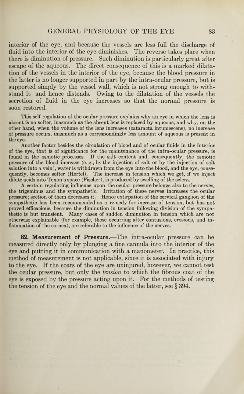 interior of the eye, and because the vessels are less full the discharge of fluid into the interior of the eye diminishes. The reverse takes place when there is diminution of pressure. Such diminution is particularly great after escape of the aqueous. The direct consequence of this is a marked dilata¬ tion of the vessels in the interior of the eye, because the blood pressure in the latter is no longer supported in part by the intra-ocular pressure, but is supported simply by the vessel wall, which is not strong enough to with¬ stand it and hence distends. Owing to the dilatation of the vessels the secretion of fluid in the eye increases so that the normal pressure is soon restored. This self regulation of the ocular pressure explains why an eye in which the lens is absent is no softer, inasmuch as the absent lens is replaced by aqueous, and why, on the other hand, when the volume of the lens increases (cataracta intumescens), no increase of pressure occurs, inasmuch as a correspondingly less amount of aqueous is present in the eye. Another factor besides the circulation of blood and of ocular fluids in the interior of the eye, that is of significance for the • maintenance of the intra-ocular pressure, is found in the osmotic processes. If the salt content and, consequently, the osmotic pressure of the blood increase (e. g., by the injection of salt or by the injection of salt solution into a vein), water is withdrawn from the eye into the blood, and the eye, conse¬ quently, becomes softer (Hertel). The increase in tension which we get, if we inject dilute acids into Tenon’s space (Fischer), is produced by swelling of the sclera. A certain regulating influence upon the ocular pressure belongs also to the nerves, the trigeminus and the sympathetic. Irritation of these nerves increases the ocular pressure; section of them decreases it. Hence extirpation of the cervical ganglion of the sympathetic has been recommended as a remedy for increase of tension, but has not proved efficacious, because the diminution in tension following division of the sympa¬ thetic is but transient. Many cases of sudden diminution in tension which are not otherwise explainable (for example, those occurring after contusions, erosions, and in¬ flammation of the cornea), are referable to the influence of the nerves. 82. Measurement of Pressure.—The intra-ocular pressure can be measured directly only by plunging a fine cannula into the interior of the eye and putting it in communication with a manometer. In practice, this method of measurement is not applicable, since it is associated with injury to the eye. If the coats of the eye are uninjured, however, we cannot test the ocular pressure, but only the tension to which the fibrous coat of the eye is exposed by the pressure acting upon it. For the methods of testing the tension of the eye and the normal values of the latter, see § 394.