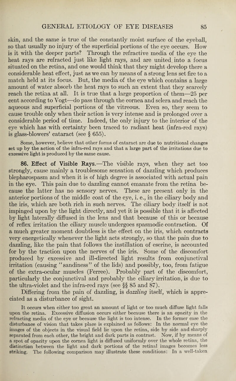 skin, and the same is true of the constantly moist surface of the eyeball, so that usually no injury of the superficial portions of the eye occurs. How is it with the deeper parts? Through the refractive media of the eye the heat rays are refracted just like light rays, and are united into a focus situated on the retina, and one would think that they might develop there a considerable heat effect, just as we can by means of a strong lens set fire to a match held at its focus. But, the media of the eye which contains a large amount of water absorb the heat rays to such an extent that they scarcely reach the retina at all. It is true that a large proportion of them—25 per cent according to Vogt—do pass through the cornea and sclera and reach the aqueous and superficial portions of the vitreous. Even so, they seem to cause trouble only when their action is very intense and is prolonged over a considerable period of time. Indeed, the only injury to the interior of the eye which has with certainty been traced to radiant heat (infra-red rays) is glass-blowers’ cataract (see § 655). Some, however, believe that other forms of cataract are due to nutritional changes set up by the action of the infra-red rays and that a large part of the irritations due to excessive light is produced by the same cause. 86. Effect of Visible Rays.—The visible rays, when they act too strongly, cause mainly a troublesome sensation of dazzling which produces blepharospasm and when it is of high degree is associated with actual pain in the eye. This pain due to dazzling cannot emanate from the retina be¬ cause the latter has no sensory nerves. These are present only in the anterior portions of the middle coat of the eye, i. e., in the ciliary body and the iris, which are both rich in such nerves. The ciliary body itself is not impinged upon by the light directly, and yet it is possible that it is affected by light laterally diffused in the lens and that because of this or because of reflex irritation the ciliary muscle undergoes spasmodic contraction. Of a much greater moment doubtless is the effect on the iris, which contracts very energetically whenever the light acts strongly, so that the pain due to dazzling, like the pain that follows the instillation of eserine, is accounted for by the traction upon the nerves of the iris. Some of the discomfort produced by excessive and ill-directed light results from conjunctival irritation (causing “sandiness” of the lids) and possibly, too, from fatigue of the extra-ocular muscles (Ferree). Probably part of the discomfort, particularly the conjunctival and probably the ciliary irritation, is due to the ultra-violet and the infra-red rays (see §§ 85 and 87). Differing from the pain of dazzling, is dazzling itself, which is appre¬ ciated as a disturbance of sight. It occurs when either too great an amount of light or too much diffuse light falls upon the retina. Excessive diffusion occurs either because there is an opacity in the refracting media of the eye or because the light is too intense. In the former case the disturbance of vision that takes place is explained as follows: In the normal eye the images of the objects in the visual field lie upon the retina, side by side and sharply separated from each other, the bright and dark parts in contrast. Now, if by means of a spot of opacity upon the cornea light is diffused uniformly over the whole retina, the distinction between the light and dark portions of the retinal images becomes less striking. The following comparison may illustrate these conditions: In a well-taken