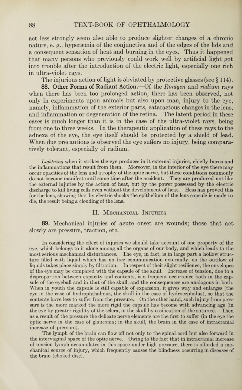 act less strongly seem also able to produce slighter changes of a chronic nature, e. g., hypersemia of the conjunctiva and of the edges of the lids and a consequent sensation of heat and burning in the eyes. Thus it happened that many persons who previously could work well by artificial light got into trouble after the introduction of the electric light, especially one rich in ultra-violet rays. The injurious action of light is obviated by protective glasses (see § 114). 88. Other Forms of Radiant Action.—Of the Röntgen and radium rays when there has been too prolonged action, there has been observed, not only in experiments upon animals but also upon man, injury to the eye, namely, inflammation of the exterior parts, cataractous changes in the lens, and inflammation or degeneration of the retina. The latent period in these cases is much longer than it is in the case of the ultra-violet rays, being from one to three weeks. In the therapeutic application of these rays to the adnexa of the eye, the eye itself should be protected by a shield of lead. When due precautions is observed the eye suffers no injury, being compara¬ tively tolerant, especially of radium. Lightning when it strikes the eye produces in it external injuries, chiefly burns and the inflammations that result from them. Moreover, in the interior of the eye there may occur opacities of the lens and atrophy of the optic nerve, but these conditions commonly do not become manifest until some time after the accident. They are produced not like the external injuries by the action of heat, but by the power possessed by the electric discharge to kill living cells even without the development of heat. Hess has proved this for the lens, showing that by electric shocks the epithelium of the lens capsule is made to die, the result being a clouding of the lens. II. Mechanical Injuries 89. Mechanical injuries of acute onset are wounds; those that act slowly are pressure, traction, etc. In considering the effect of injuries we should take account of one property of the eye, which belongs to it alone among all the organs of our body, and which leads to the most serious mechanical disturbances. The eye, in fact, is in large part a hollow struc¬ ture filled with liquid which has no free communication externally, as the outflow of liquids takes place simply by filtration. In respect of their slight resilience, the envelopes of the eye may be compared with the capsule of the skull. Increase of tension, due to a disproportion between capacity and contents, is a frequent occurrence both in the cap¬ sule of the eyeball and in that of the skull, and the consequences are analogous in both. When in youth the capsule is still capable of expansion, it gives way and enlarges (the eye in the case of hydrophthalmus, the skull in the case of hydrocephalus), so that the contents have less to suffer from the pressure. On the other hand, such injury from pres¬ sure is the more marked the more rigid the capsule has become with advancing age (in the eye by greater rigidity of the sclera, in the skull by ossification of the sutures). Then as a result of the pressure the delicate nerve elements are the first to suffer (in the eye the optic nerve in the case of glaucoma; in the skull, the brain in the case of intracranial increase of pressure). The lymph of the brain can flow off not only to the spinal cord but also forward in the intervaginal space of the optic nerve. Owing to the fact that in intracranial increase of tension lymph accumulates in this space under high pressure, there is afforded a me¬ chanical source of injury, which frequently causes the blindness occurring in diseases of the brain (choked disc).