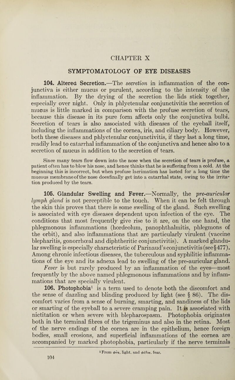CHAPTER X SYMPTOMATOLOGY OF EYE DISEASES 104. Altered Secretion.—The secretion in inflammation of the con¬ junctiva is either mucus or purulent, according to the intensity of the inflammation. By the drying of the secretion the lids stick together, especially over night. Only in phlyctenular conjunctivitis the secretion of mucus is little marked in comparison with the profuse secretion of tears, because this disease in its pure form affects only the conjunctiva bulbi. Secretion of tears is also associated with diseases of the eyeball itself, including the inflammations of the cornea, iris, and ciliary bodj^. However, both these diseases and phlyctenular conjunctivitis, if they last a long time, readily lead to catarrhal inflammation of the conjunctiva and hence also to a secretion of mucus in addition to the secretion of tears. Since many tears flow down into the nose when the secretion of tears is profuse, a patient often has to blow his nose, and hence thinks that he is suffering from a cold. At the beginning this is incorrect, but when profuse lacrimation has lasted for a long time the mucous membrane of the nose does finally get into a catarrhal state, owing to the irrita¬ tion produced by the tears. 105. Glandular Swelling and Fever.—Normally, the pre-auricular lymph gland is not perceptible to the touch. When it can be felt through the skin this proves that there is some swelling of the gland. Such swelling is associated with eye diseases dependent upon infection of the eye. The conditions that most frequently give rise to it are, on the one hand, the phlegmonous inflammations (hordeolum, panophthalmitis, phlegmons of the orbit), and also inflammations that are particularly virulent (vaccine blepharitis, gonorrhoeal and diphtheritic conjunctivitis). A marked glandu¬ lar swelling is especially characteristic of Parinaud’s conjunctivitis (see §477). Among chronic infectious diseases, the tuberculous and syphilitic inflamma¬ tions of the eye and its adnexa lead to swelling of the pre-auricular gland. Fever is but rarely produced by an inflammation of the eyes—most frequently by the above named phlegmonous inflammations and by inflam¬ mations that are specially virulent. 106. Photophobia1 is a term used to denote both the discomfort and the sense of dazzling and blinding produced by light (see § 86). The dis¬ comfort varies from a sense of burning, smarting, and sandiness of the lids or smarting of the eyeball to a severe cramping pain. It is associated with nictitation or when severe with blepharospasm. Photophobia originates both in the terminal fibres of the trigeminus and also in the retina. Most of the nerve endings of the cornea are in the epithelium, hence foreign bodies, small erosions, and superficial inflammations of the cornea are accompanied by marked photophobia, particularly if the nerve terminals i From light, and <pößos, fear.
