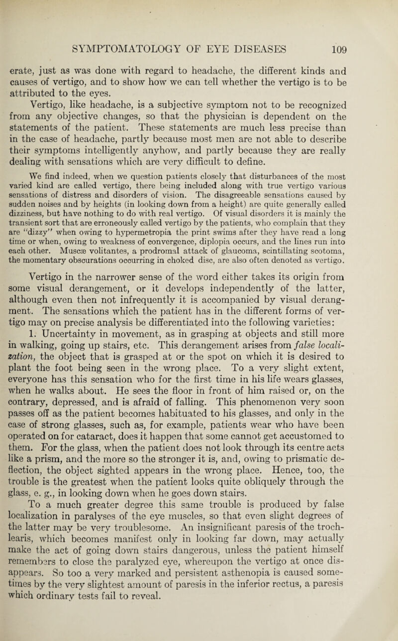 erate, just as was done with regard to headache, the different kinds and causes of vertigo, and to show how we can tell whether the vertigo is to be attributed to the eyes. Vertigo, like headache, is a subjective symptom not to be recognized from any objective changes, so that the physician is dependent on the statements of the patient. These statements are much less precise than in the case of headache, partly because most men are not able to describe their symptoms intelligently anyhow, and partly because they are really dealing with sensations which are very difficult to define. We find indeed, when we question patients closely that disturbances of the most varied kind are called vertigo, there being included along with true vertigo various sensations of distress and disorders of vision. The disagreeable sensations caused by sudden noises and by heights (in looking down from a height) are quite generally called dizziness, but have nothing to do with real vertigo. Of visual disorders it is mainly the transient sort that are erroneously called vertigo by the patients, who complain that they are “dizzy” when owing to hypermetropia the print swims after they have read a long time or when, owing to weakness of convergence, diplopia occurs, and the lines run into each other. Muscoe volitantes, a prodromal attack of glaucoma, scintillating scotoma, the momentary obscurations occurring in choked disc, are also often denoted as vertigo. Vertigo in the narrower sense of the word either takes its origin from some visual derangement, or it develops independently of the latter, although even then not infrequently it is accompanied by visual derang- ment. The sensations which the patient has in the different forms of ver¬ tigo may on precise analysis be differentiated into the following varieties: 1. Uncertainty in movement, as in grasping at objects and still more in walking, going up stairs, etc. This derangement arises from false locali¬ zation, the object that is grasped at or the spot on which it is desired to plant the foot being seen in the wrong place. To a very slight extent, everyone has this sensation who for the first time in his life wears glasses, when he walks about. He sees the floor in front of him raised or, on the contrary, depressed, and is afraid of falling. This phenomenon very soon passes off as the patient becomes habituated to his glasses, and only in the case of strong glasses, such as, for example, patients wear who have been operated on for cataract, does it happen that some cannot get accustomed to them. For the glass, when the patient does not look through its centre acts like a prism, and the more so the stronger it is, and, owing to prismatic de¬ flection, the object sighted appears in the wrong place. Hence, too, the trouble is the greatest when the patient looks quite obliquely through the glass, e. g., in looking down when he goes down stairs. To a much greater degree this same trouble is produced by false localization in paralyses of the eye muscles, so that even slight degrees of the latter may be very troublesome. An insignificant paresis of the troch- learis, which becomes manifest only in looking far down, may actually make the act of going down stairs dangerous, unless the patient himself remembers to close the paralyzed eye, whereupon the vertigo at once dis¬ appears. So too a very marked and persistent asthenopia is caused some¬ times by the very slightest amount of paresis in the inferior rectus, a paresis which ordinary tests fail to reveal.