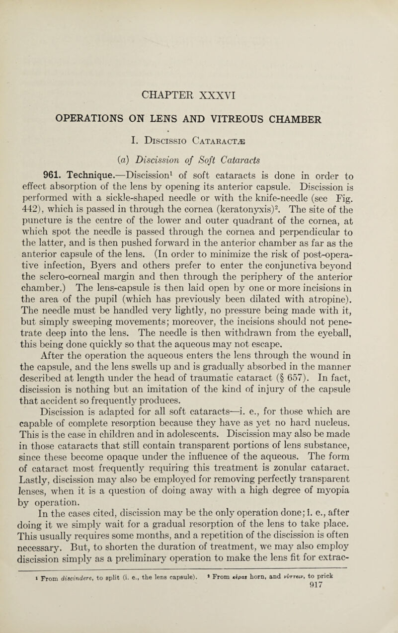 CHAPTER XXXVI OPERATIONS ON LENS AND VITREOUS CHAMBER I. Discissio Cataracts (a) Discission of Soft Cataracts 961. Technique.—Discission1 of soft cataracts is done in order to effect absorption of the lens by opening its anterior capsule. Discission is performed with a sickle-shaped needle or with the knife-needle (see Fig. 442), which is passed in through the cornea (keratonyxis)2. The site of the puncture is the centre of the lower and outer quadrant of the cornea, at which spot the needle is passed through the cornea and perpendicular to the latter, and is then pushed forward in the anterior chamber as far as the anterior capsule of the lens. (In order to minimize the risk of post-opera¬ tive infection, Byers and others prefer to enter the conjunctiva beyond the sclero-corneal margin and then through the periphery of the anterior chamber.) The lens-capsule is then laid open by one or more incisions in the area of the pupil (which has previously been dilated with atropine). The needle must be handled very lightly, no pressure being made with it, but simply sweeping movements; moreover, the incisions should not pene¬ trate deep into the lens. The needle is then withdrawn from the eyeball, this being done quickly so that the aqueous may not escape. After the operation the aqueous enters the lens through the wound in the capsule, and the lens swells up and is gradually absorbed in the manner described at length under the head of traumatic cataract (§ 657). In fact, discission is nothing but an imitation of the kind of injury of the capsule that accident so frequently produces. Discission is adapted for all soft cataracts—i. e., for those which are capable of complete resorption because they have as yet no hard nucleus. This is the case in children and in adolescents. Discission may also be made in those cataracts that still contain transparent portions of lens substance, since these become opaque under the influence of the aqueous. The form of cataract most frequently requiring this treatment is zonular cataract. Lastly, discission may also be employed for removing perfectly transparent lenses, when it is a question of doing away with a high degree of myopia by operation. In the cases cited, discission may be the only operation done; i. e., after doing it we simply wait for a gradual resorption of the lens to take place. This usually requires some months, and a repetition of the discission is often necessary. But, to shorten the duration of treatment, we may also employ discission simply as a preliminary operation to make the lens fit for extrac- i From discindere, to split (i. e., the lens capsule). * From *<pa* horn, and vbrrtiv, to prick