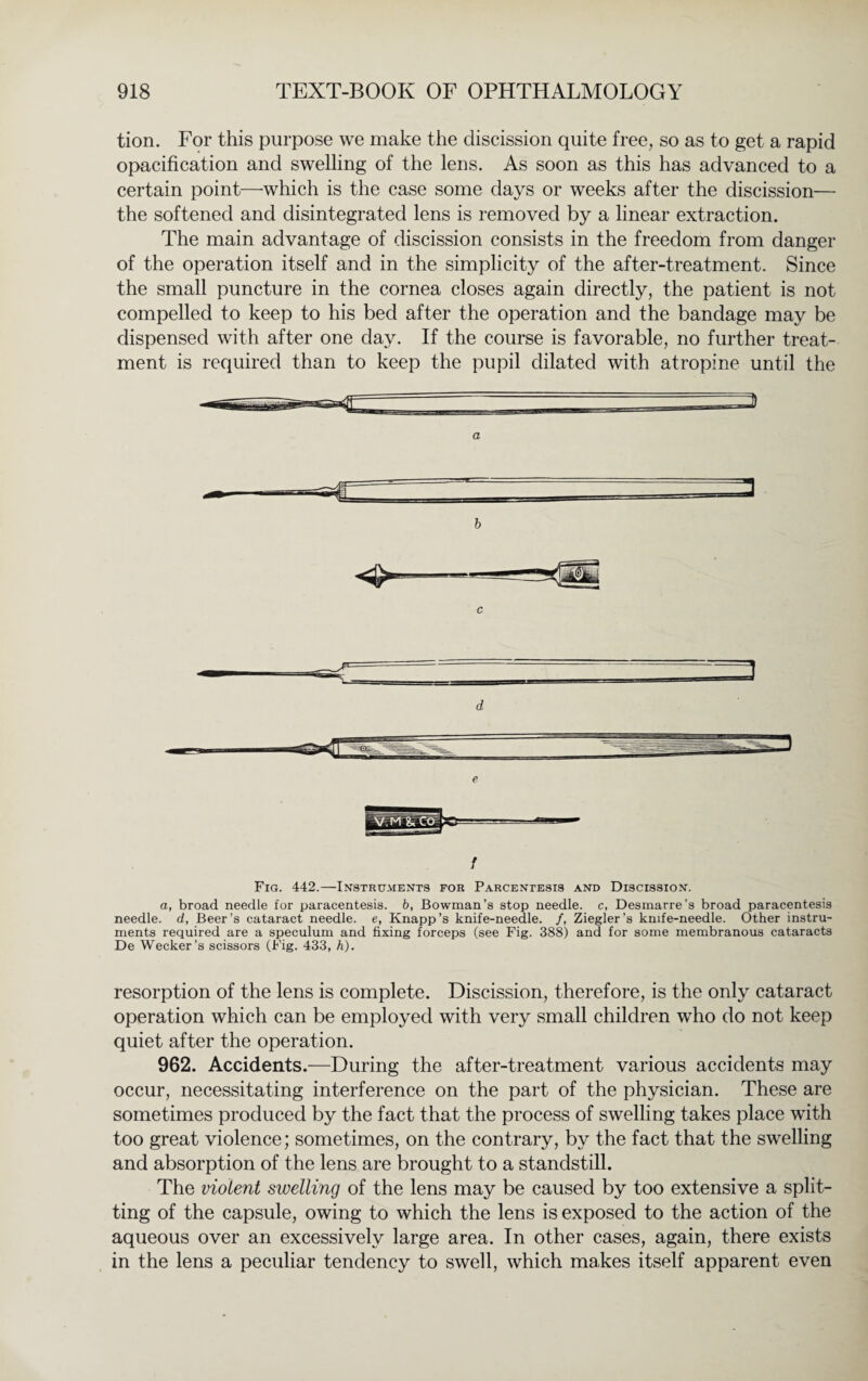 tion. For this purpose we make the discission quite free, so as to get a rapid opacification and swelling of the lens. As soon as this has advanced to a certain point—which is the case some days or weeks after the discission— the softened and disintegrated lens is removed by a linear extraction. The main advantage of discission consists in the freedom from danger of the operation itself and in the simplicity of the after-treatment. Since the small puncture in the cornea closes again directly, the patient is not compelled to keep to his bed after the operation and the bandage may be dispensed with after one day. If the course is favorable, no further treat¬ ment is required than to keep the pupil dilated with atropine until the a b d e f Fig. 442.—Instruments for Parcentesis and Discission. a, broad needle for paracentesis, b, Bowman’s stop needle, c, Desmarre’s broad paracentesis needle, d. Beer’s cataract needle, e, Knapp’s knife-needle. /, Ziegler’s knife-needle. Other instru¬ ments required are a speculum and fixing forceps (see Fig. 388) and for some membranous cataracts De Wecker’s scissors (Fig. 433, h). resorption of the lens is complete. Discission, therefore, is the only cataract operation which can be employed with very small children who do not keep quiet after the operation. 962. Accidents.—During the after-treatment various accidents may occur, necessitating interference on the part of the physician. These are sometimes produced by the fact that the process of swelling takes place with too great violence; sometimes, on the contrary, by the fact that the swelling and absorption of the lens are brought to a standstill. The violent swelling of the lens may be caused by too extensive a split¬ ting of the capsule, owing to which the lens is exposed to the action of the aqueous over an excessively large area. In other cases, again, there exists in the lens a peculiar tendency to swell, which makes itself apparent even