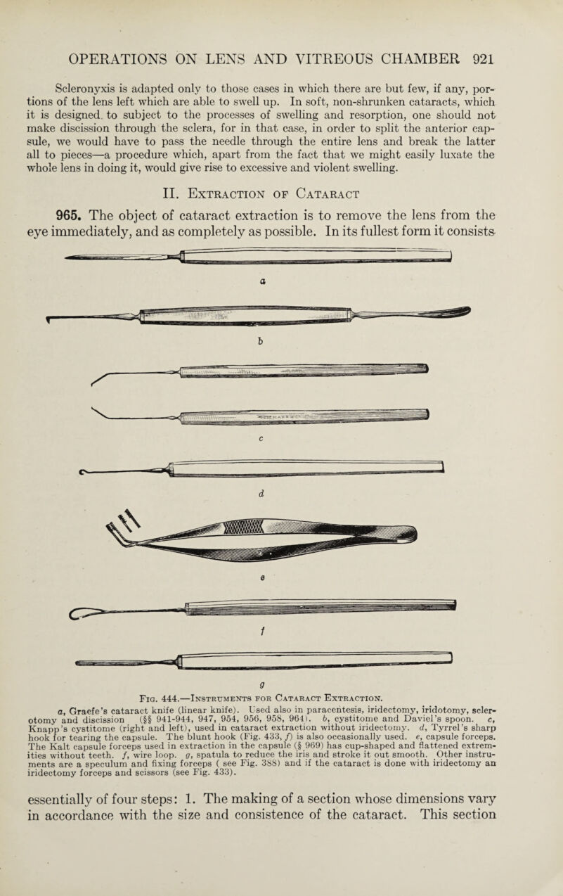 Scleronyxis is adapted only to those cases in which there are but few, if any, por¬ tions of the lens left which are able to swell up. In soft, non-shrunken cataracts, which it is designed, to subject to the processes of swelling and resorption, one should not make discission through the sclera, for in that case, in order to split the anterior cap¬ sule, we would have to pass the needle through the entire lens and break the latter all to pieces—a procedure which, apart from the fact that we might easily luxate the whole lens in doing it, would give rise to excessive and violent swelling. II. Extraction of Cataract 965. The object of cataract extraction is to remove the lens from the eye immediately, and as completely as possible. In its fullest form it consists a b S' c o d 0 f Q Fig. 444.—Instruments for Cataract Extraction. a, Graefe’s cataract knife (linear knife). Used also in paracentesis, iridectomy, iridotomy, scler¬ otomy and discission (§§ 941-944, 947, 954, 956, 958, 964). 6, cystitome and Daviel’s spoon. c, Knapp’s cystitome (right and left), used in cataract extraction without iridectomy, d, Tyrrel’s sharp hook for tearing the capsule. The blunt hook (Fig. 433, /) is also occasionally used, e, capsule forceps. The Kalt capsule forceps used in extraction in the capsule (§ 969) has cup-shaped and flattened extrem¬ ities without teeth. /, wire loop, g, spatula to reduce the iris and stroke it out smooth. Other instru¬ ments are a speculum and fixing forceps ( see Fig. 388) and if the cataract is done with iridectomy an iridectomy forceps and scissors (see Fig. 433). essentially of four steps: 1. The making of a section whose dimensions vary in accordance with the size and consistence of the cataract. This section