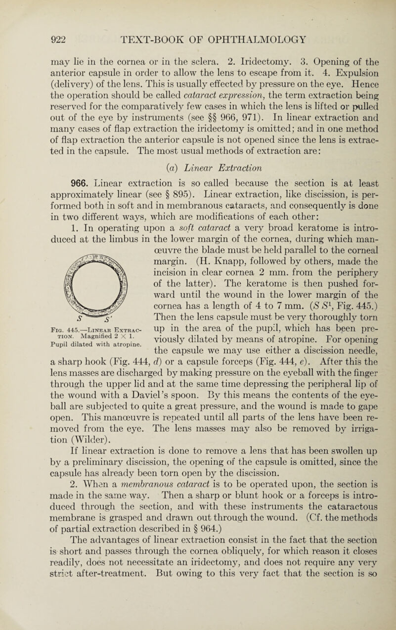 may lie in the cornea or in the sclera. 2. Iridectomy. 3. Opening of the anterior capsule in order to allow the lens to escape from it. 4. Expulsion (delivery) of the lens. This is usually effected by pressure on the eye. Hence the operation should be called cataract expression, the term extraction being reserved for the comparatively few cases in which the lens is lifted or pulled out of the eye by instruments (see §§ 966, 971). In linear extraction and many cases of flap extraction the iridectomy is omitted; and in one method of flap extraction the anterior capsule is not opened since the lens is extrac¬ ted in the capsule. The most usual methods of extraction are: (a) Linear Extraction 966. Linear extraction is so called because the section is at least approximately linear (see § 895). Linear extraction, like discission, is per¬ formed both in soft and in membranous cataracts, and consequently is done in two different ways, which are modifications of each other: 1. In operating upon a soft cataract a very broad keratome is intro¬ duced at the limbus in the lower margin of the cornea, during which man¬ oeuvre the blade must be held parallel to the corneal margin. (H. Knapp, followed by others, made the incision in clear cornea 2 mm. from the periphery of the latter). The keratome is then pushed for¬ ward until the wound in the lower margin of the cornea has a length of 4 to 7 mm. (S S1, Fig. 445.) Then the lens capsule must be very thoroughly torn up in the area of the pupil, which has been pre¬ viously dilated by means of atropine. For opening the capsule we may use either a discission needle, a sharp hook (Fig. 444, d) or a capsule forceps (Fig. 444, e). After this the lens masses are discharged by making pressure on the eyeball with the finger through the upper lid and at the same time depressing the peripheral lip of the wound with a DavieFs spoon. By this means the contents of the eye¬ ball are subjected to quite a great pressure, and the wound is made to gape open. This manoeuvre is repeated until all parts of the lens have been re¬ moved from the eye. The lens masses may also be removed by irriga¬ tion (Wilder). If linear extraction is done to remove a lens that has been swollen up by a preliminary discission, the opening of the capsule is omitted, since the capsule has already been torn open by the discission. 2. When a membranous cataract is to be operated upon, the section is made in the same way. Then a sharp or blunt hook or a forceps is intro¬ duced through the section, and with these instruments the cataractous membrane is grasped and drawn out through the wound. (Cf. the methods of partial extraction described in § 964.) The advantages of linear extraction consist in the fact that the section is short and passes through the cornea obliquely, for which reason it closes readily, does not necessitate an iridectomy, and does not require any very strict after-treatment. But owing to this very fact that the section is so Fig. 445.—Linear Extrac¬ tion. Magnified 2X1. Pupil dilated with atropine.