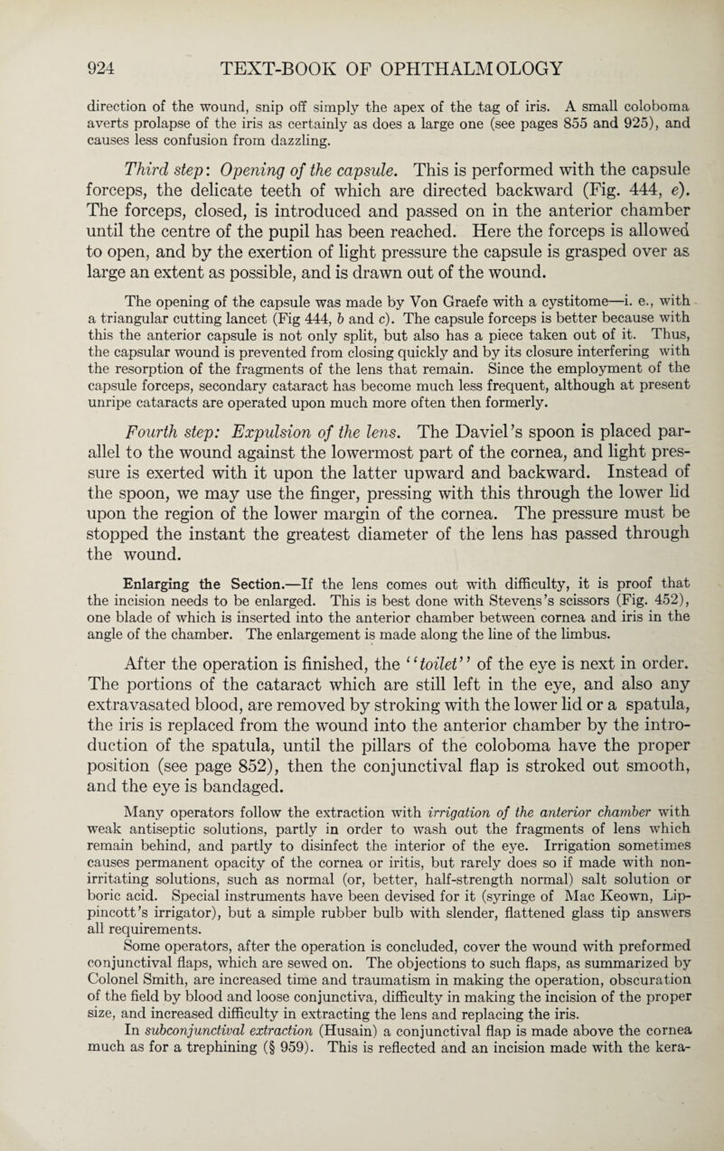 direction of the wound, snip off simply the apex of the tag of iris. A small coloboma averts prolapse of the iris as certainly as does a large one (see pages 855 and 925), and causes less confusion from dazzling. Third step: Opening of the capsule. This is performed with the capsule forceps, the delicate teeth of which are directed backward (Fig. 444, e). The forceps, closed, is introduced and passed on in the anterior chamber until the centre of the pupil has been reached. Here the forceps is allowed to open, and by the exertion of light pressure the capsule is grasped over as large an extent as possible, and is drawn out of the wound. The opening of the capsule was made by Von Graefe with a cystitome—i. e., with a triangular cutting lancet (Fig 444, b and c). The capsule forceps is better because with this the anterior capsule is not only split, but also has a piece taken out of it. Thus, the capsular wound is prevented from closing quickly and by its closure interfering with the resorption of the fragments of the lens that remain. Since the employment of the capsule forceps, secondary cataract has become much less frequent, although at present unripe cataracts are operated upon much more often then formerly. Fourth step: Expulsion of the lens. The DavieFs spoon is placed par¬ allel to the wound against the lowermost part of the cornea, and light pres¬ sure is exerted with it upon the latter upward and backward. Instead of the spoon, we may use the finger, pressing with this through the lower lid upon the region of the lower margin of the cornea. The pressure must be stopped the instant the greatest diameter of the lens has passed through the wound. Enlarging the Section.—If the lens comes out with difficulty, it is proof that the incision needs to be enlarged. This is best done with Stevens’s scissors (Fig. 452), one blade of which is inserted into the anterior chamber between cornea and iris in the angle of the chamber. The enlargement is made along the line of the limbus. After the operation is finished, the “toilet” of the eye is next in order. The portions of the cataract which are still left in the eye, and also any extravasated blood, are removed by stroking with the lower lid or a spatula, the iris is replaced from the wound into the anterior chamber by the intro¬ duction of the spatula, until the pillars of the coloboma have the proper position (see page 852), then the conjunctival flap is stroked out smooth, and the eye is bandaged. Many operators follow the extraction with irrigation of the anterior chamber with weak antiseptic solutions, partly in order to wash out the fragments of lens which remain behind, and partly to disinfect the interior of the eye. Irrigation sometimes causes permanent opacity of the cornea or iritis, but rarely does so if made with non¬ irritating solutions, such as normal (or, better, half-strength normal) salt solution or boric acid. Special instruments have been devised for it (syringe of Mac Keown, Lip- pincott’s irrigator), but a simple rubber bulb with slender, flattened glass tip answers all requirements. Some operators, after the operation is concluded, cover the wound with preformed conjunctival flaps, which are sewed on. The objections to such flaps, as summarized by Colonel Smith, are increased time and traumatism in making the operation, obscuration of the field by blood and loose conjunctiva, difficulty in making the incision of the proper size, and increased difficulty in extracting the lens and replacing the iris. In subconjunctival extraction (Husain) a conjunctival flap is made above the cornea much as for a trephining (§ 959). This is reflected and an incision made with the kera-