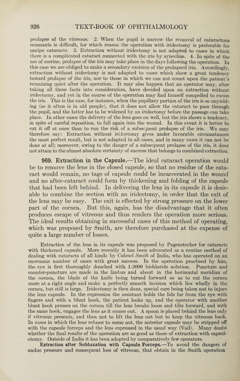 prolapse of the vitreous. 2. When the pupil is narrow the removal of cataractous remnants is difficult, for which reason the operation with iridectomy is preferable for unripe cataracts. 3. Extraction without iridectomy is not adapted to cases in which there is a complicated cataract connected with the iris by synechiae. 4. In spite of the use of eserine, prolapse of the iris may take place in the days following the operation. In this case we are obliged to make a secondary excision of the prolapsed iris. Accordingly, extraction without iridectomy is not adapted to cases which show a great tendency toward prolapse of the iris, nor to those in which we can not count upon the patient’s remaining quiet after the operation. It may also happen that an operator may, after taking all these facts into consideration, have decided upon an extraction without iridectomy, and yet in the course of the operation may find himself compelled to excise the iris. This is the case, for instance, when the pupillary portion of the iris is so unyield¬ ing (as it often is in old people), that it does not allow the cataract to pass through the pupil, and the latter has to be widened by an iridectomy before the passage can take place. In other cases the delivery of the lens, goes on well, but the iris shows a tendency, in spite of careful reposition, to fall again into the wound. In this event it is better to cut it off at once than to run the risk of a subsequent prolapse of the iris. We may therefore say: Extraction without iridectomy gives under favorable circumstances the most perfect result, but is not adapted to all cases, and in many cases it can not be done at all; moreover, owing to the danger of a subsequent prolapse of the iris, it does not attain to the almost absolute certainty of success that belongs to combined extraction. 969. Extraction in the Capsule.—The ideal cataract operation would be to remove the lens in the closed capsule, so that no residue of the cata¬ ract would remain, no tags of capsule could be incarcerated in the wound and no after-cataract could form by thickening and folding of the capsule that had been left behind. In delivering the lens in its capsule it is desir¬ able to combine the section with an iridectomy, in order that the exit of the lens may be easy. The exit is effected by strong pressure on the lower part of the cornea. But this, again, has the disadvantage that it often produces escape of vitreous and thus renders the operation more serious. The ideal results obtaining in successful cases of this method of operating, which was proposed by Smith, are therefore purchased at the expense of quite a large number of losses. Extraction of the lens in its capsule was proposed by Pagenstecher for cataracts with thickened capsule. More recently it has been advocated as a routine method of dealing with cataracts of all kinds by Colonel Smith of India, who has operated on an enormous number of cases with great success. In the operation practised by him, the eye is first thoroughly douched with 1:2000 bichloride solution. Puncture and counter-puncture are made in the limbus and about in the horizontal meridian of the cornea, the blade of the knife being turned forward so as to cut the cornea more at a right angle and make a perfectly smooth incision which lies wholly in the cornea, but still is large. Iridectomy is then done, special care being taken not to injure the lens capsule. In the expression the assistant holds the lids far from the eye with fingers and with a blunt hook, the patient looks up, and the operator with another blunt hook presses on the cornea till the lens breaks loose and tilts forward, and with the same hook, engages the lens as it comes out. A spoon is placed behind the lens only if vitreous presents, and then not to lift the lens out but to keep the vitreous back. In cases in which the lens refuses to come out, the anterior capsule may be stripped off with the capsule forceps and the lens expressed in the usual way (Vail). Many doubt whether the final results of the operation are as good as those of extraction with capsul- otomy. Outside of India it has been adopted by comparatively few operators. Extraction after Subluxation with Capsule Forceps.—To avoid the dangers of undue pressure and consequent loss of vitreous, that obtain in the Smith operation