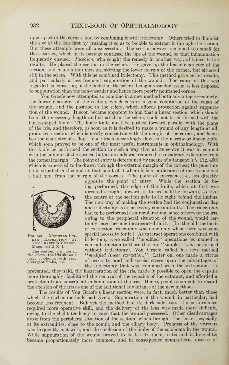 upper part of the cornea, and by combining it with iridectomy. Others tried to diminish the size of the lens first by crushing it so as to be able to extract it through the section. But these attempts were all unsuccessful. The section always remained too small for the cataract, which in its passage contused the lips of the wound, so that inflammation frequently ensued. Jacobson, who sought the remedy in another way, obtained better results. He placed the section in the sclera. He gave up the linear character of the section, and made a flap incision, skirting the lower margin of the cornea, but situated still in the sclera. With this he combined iridectomy. This method gave better results, and particularly a less frequent suppuration of the wound. The cause of this was regarded as consisting in the fact that the sclera, being a vascular tissue, is less disposed to suppuration than the non-vascular and hence more poorly nourished cornea. Von Graefe now attempted to combine in a new method both advantages—namely, the linear character of the section, which ensures a good coaptation of the edges of the wound, and the position in the sclera, which affords protection against suppura¬ tion of the wound. It soon became apparent to him that a linear section, which should be of the necessary length and situated in the sclera, could not be performed with the lance-shaped knife. The lance knife must be pushed forward parallel with the plane of the iris, and therefore, as soon as it is desired to make a wound of any length at all, produces a section which is nearly concentric with the margin of the cornea, and hence has the character of a flap. Von Graefe accordingly devised the narrow or linear knife, which soon proved to be one of the most useful instruments in ophthalmology. With this knife he performed the section in such a way that at its centre it was in contact with the summit of Tie cornea, but at its ends was removed a considerable distance from the corneal margin. The point of entry is determined by means of a tangent (t th Fig. 450) which is conceived to be drawn through the external margin of the cornea; the puncture (s) is situated in this and at that point of it where it is at a distance of one to one and a half mm. from the margin of the cornea. The point of emergence, Si, lies directly opposite the point of entry. While the section is be¬ ing performed, the edge of the knife, which at first was directed straight upward, is turned a little forward, so that the centre of the section gets to lie right behind the limbus. The new way of making the section had the conjunctival flap and iridectomy as its necessary concomitants. The iridectomy had to be performed as a regular thing, since otherwise the iris, owing to the peripheral situation of the wound, would cer¬ tainly have become incarcerated in it. (In the old methods of extraction iridectomy was done only when there was some special necessity for it.) As cataract operations combined with iridectomy were called “modified’’ operations (so named in contradistinction to those that are “simple,” i. e., performed without iridectomy), Von Graefe called his new method “modified linear extraction.” Later on, one made a virtue of necessity, and laid special stress upon the advantages of the iridectomy that was combined with the extraction. It prevented, they said, the incarceration of the iris, made it possible to open the capsule more thoroughly, facilitated the removal of the remains of the cataract, and afforded a protection from subsequent inflammation of the iris. Hence, people soon got to regard the excision of the iris as one of the additional advantages of the new method. The results of Von Graefe’s linear section were, in fact, much better than those which the earlier methods had given. Suppuration of the wound, in particular, had become less frequent. But yet the method had its dark side, too. Its performance required more operative skill, and the delivery of the lens was made more difficult, owing to the slight tendency to gape that the wound possessed. Other disadvantages arose from the peripheral situation of the section, which brought the latter, espcially at its extremities, close to the zonula and the ciliary body. Prolapse of the vitreous was frequently met with, and also inclusion of the limbs of the coloboma in the wound. While suppuration of the wound proved to be less frequent, iritis and irido-cyclitis became proportionately more common, and in consequence sympathetic disease of t Fig. 450.—Modified Lin¬ ear Extraction by Yon Graefe’s Method. Magnified 2X1. The section, s si, lies in the sclera; the iris shows a large coloboma with very- divergent limbs, a c.