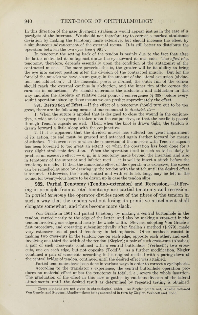 In this direction of the gaze divergent strabismus would appear just as in the case of a paralysis of the internus. We should not therefore try to correct a marked strabismic deviation by making the tenotomy more extensive, but should increase the effect by a simultaneous advancement of the external rectus. It is still better to distribute the operation between the two eyes (see § 991). In tenotomy the setting back of the tendon is mainly due to the fact that after the latter is divided its antagonist draws the eye toward its own side. The effect of a tenotomy, therefore, depends essentially upon the condition of the antagonist of the contracted muscle. The more powerful this is, the greater will be its ability to bring the eye into correct position after the division of the contracted muscle. But for the force of the muscles we have a sure gauge in the amount of the lateral excursion (abduc¬ tion and adduction). If the muscular power is normal, the outer rim of the cornea should reach the external can thus in abduction, and the inner rim of the cornea the caruncle in adduction. We should determine the abduction and adduction in this way and also the absolute or relative near point of convergence (§ 308) before every squint operation; since by these means we can predict approximately the effect. 981. Restriction of Effect.—If the effect of a tenotomy should turn out to be too great, there are the following means at our command to diminish it:— 1. When the suture is applied that is designed to close the wound in the conjunc¬ tiva, a wide and deep grasp is taken upon the conjunctiva, so that the needle is passed through Tenon’s capsule as well. Then, when the knot is drawn tight, the tendon is drawn forward a little along with the conjunctiva. 2. If it is apparent that the divided muscle has suffered too great impairment of its action, its end must be grasped and attached again farther forward by means of stitches. This event occurs when the connection of the muscles with Tenon ’s capsule has been loosened to too great an extent, or when the operation has been done for a very slight strabismic deviation. When the operation itself is such as to be likely to produce an excessive effect — e. g., in a tenotomy made beyond the insertion and also in tenotomy of the superior and inferior recti—, it is well to insert a stitch before the tenotomy is made. If then the immediate effect of the operation is excessive, the excess can be remedied at once by drawing up the tendon with the stitch until the desired effect is secured. Otherwise, the stitch, untied and with ends left long, may be left in the wound for twenty-four hours to be drawn up in case the tendon slips. 982. Partial Tenotomy (Tendino-extension) and Recession.—Differ¬ ing in principle from a total tenotomy are partial tenotomy and recession. In partial tenotomy the operator divides most of the fibres of the tendon in such a way that the tendon without losing its primitive attachment shall elongate somewhat, and thus become more slack. Von Graefe in 1861 did partial tenotomy by making a central buttonhole in the tendon, carried nearly to the edge of the latter; and also by making a cross-cut in the tendon involving one edge and nearly the whole width. Stevens, adopting Von Graefe’s first procedure, and operating subconjunctivally after Snellen’s method (§ 979), made very extensive use of partial tenotomy in heterophoria. Other methods consist in making two cross-cuts in the tendon, one on each edge, opposite each other, and each involving one-third the width of the tendon (Ziegler); a pair of such cross-cuts (Abadie); a pair of such cross-cuts combined with a central buttonhole (Verhoeff); two cross¬ cuts, one on each edge, but not opposite (Todd)1. As a further modification, Ziegler combined a pair of cross-cuts according to his original method with a paring down of the central bridge of tendon, continued until the desired effect was attained. Partial tenotomies have been done in various ways in order to correct a cyclöphoria. According to the translator’s experience, the central buttonhole operation pro¬ duces no material effect unless the tenotomy is total, i. e., severs the whole insertion. The graduation of the effect in this case is gotten by cautious division of the lateral attachments until the desired result as determined by repeated testing is obtained. 1 These methods are not given in chronological order. As Ziegler points out, Abadie followed Von Graefe, and Stevens, Abadie—these being succeeded in turn by Ziegler, Verhoeff and Todd.