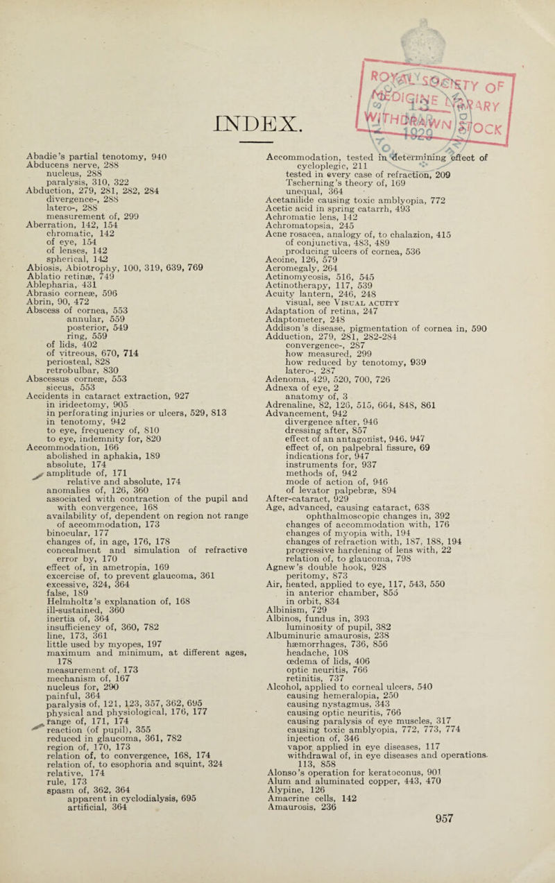 TY OF INDEX. j$0,qm^ARY Wh/m^NiZ stock Abadie’s partial tenotomy, 940 Abducens nerve, 288 nucleus, 288 paralysis, 310, 322 Abduction, 279, 281, 282, 284 divergence-, 288 latero-, 288 measurement of, 299 Aberration, 142, 154 chromatic, 142 of eye, 154 of lenses, 142 spherical, 142 Abiosis, Abiotrophy, 100, 319, 639, 769 Ablatio retinae, 749 Ablepharia, 431 Abrasio corneae, 596 Abrin, 90, 472 Abscess of cornea, 553 annular, 559 posterior, 549 ring, 559 of lids, 402 of vitreous, 670, 714 periosteal, 828 retrobulbar, 830 Abscessus cornea;, 553 siccus, 553 Accidents in cataract extraction, 927 in iridectomy, 905 in perforating injuries or ulcers, 529, 813 in tenotomy, 942 to eye, frequency of, 810 to eye, indemnity for, 820 Accommodation, 166 abolished in aphakia, 1S9 absolute, 174 yt amplitude of, 171 relative and absolute, 174 anomalies of, 126, 360 associated with contraction of the pupil and with convergence, 168 availability of, dependent on region not range of accommodation, 173 binocular, 177 changes of, in age, 176, 178 concealment and simulation of refractive error by, 170 effect of, in ametropia, 169 excercise of, to prevent glaucoma, 361 excessive, 324, 364 false, 189 Helmholtz’s explanation of, 168 ill-sustained, 360 inertia of, 364 insufficiency of, 360, 782 line, 173, 361 little used by myopes, 197 maximum and minimum, at different ages, 178 measurement of, 173 mechanism of, 167 nucleus for, 290 painful, 364 paralysis of, 121, 123, 357, 362, 695 physical and physiological, 176, 177 Ä range of, 171, 174 '''reaction (of pupil), 355 reduced in glaucoma, 361, 782 region of, 170, 173 relation of, to convergence, 168, 174 relation of, to esophoria and squint, 324 relative, 174 rule, 173 spasm of, 362, 364 apparent in cyclodialysis, 695 artificial, 364 Accommodation, tested in determining effect of cycloplegic, 211 tested in every case of refraction, 209 Tscherning’s theory of, 169 unequal, 364 Acetanilide causing toxic amblyopia, 772 Acetic acid in spring catarrh, 493 Achromatic lens, 142 Achromatopsia, 245 Acne rosacea, analogy of, to chalazion, 415 of conjunctiva, 483, 489 producing ulcers of cornea, 536 Acoine, 126, 579 Acromegaly, 264 Actinomycosis, 516, 545 Actinotherapy, 117, 539 Acuity lantern, 246, 248 visual, see Visual acuity Adaptation of retina, 247 Adaptometer, 248 Addison’s disease, pigmentation of cornea in, 590 Adduction, 279, 281, 282-284 convergence-, 287 how measured, 299 how reduced by tenotomy, 939 latero-, 287 Adenoma, 429, 520, 700, 726 Adnexa of eye, 2 anatomy of, 3 Adrenaline, 82, 126, 515, 664, 84S, 861 Advancement, 942 divergence after, 946 dressing after, 857 effect of an antagonist, 946, 947 effect of, on palpebral fissure, 69 indications for, 947 instruments for, 937 methods of, 942 mode of action of, 946 of levator palpebrse, 894 After-cataract, 929 Age, advanced, causing cataract, 638 ophthalmoscopic changes in, 392 changes of accommodation with, 176 changes of myopia with, 194 changes of refraction with, 187, 188, 194 progressive hardening of lens with, 22 relation of, to glaucoma, 798 Agnew’s double hook, 928 peritomy, 873 Air, heated, applied to eye, 117, 543, 550 in anterior chamber, 855 in orbit, 834 Albinism, 729 Albinos, fundus in, 393 luminosity of pupil, 382 Albuminuric amaurosis, 238 haemorrhages, 736, 856 headache, 108 oedema of lids, 406 optic neuritis, 766 retinitis, 737 Alcohol, applied to corneal ulcers, 540 causing hemeralopia, 250 causing nystagmus, 343 causing optic neuritis, 766 causing paralysis of eye muscles, 317 causing toxic amblyopia, 772, 773, 774 injection of, 346 vapor applied in eye diseases, 117 withdrawal of, in eye diseases and operations. 113, 858 Alonso’s operation for keratoconus, 901 Alum and aluminated copper, 443, 470 Alypine, 126 Amacrine cells, 142 Amaurosis, 236