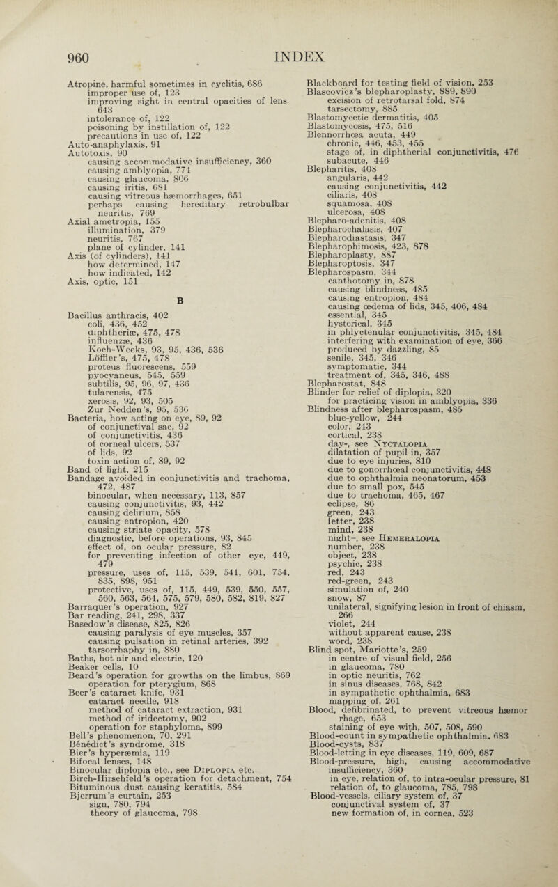 Atropine, harmful sometimes in cyclitis, 686 improper use of, 123 improving sight in central opacities of lens. 643 intolerance of, 122 poisoning by instillation of, 122 precautions in use of, 122 Auto-anaphylaxis, 91 Autotoxis, 90 causing accommodative insufficiency, 360 causing amblyopia, 774 causing glaucoma, 806 causing iritis, 681 causing vitreous haemorrhages, 651 perhaps causing hereditary retrobulbar neuritis, 769 Axial ametropia, 155 illumination, 379 neuritis, 767 plane of cylinder, 141 Axis (of cylinders), 141 how determined, 147 how indicated, 142 Axis, optic, 151 B Bacillus anthracis, 402 coli, 436, 452 ctiphtheriae, 475, 478 influenzae, 436 Koch-Weeks, 93, 95, 436, 536 Löffler’s, 475, 478 proteus fluorescens, 559 pyocyaneus, 545, 559 subtilis, 95, 96, 97, 436 tularensis, 475 xerosis, 92, 93, 505 Zur Nedden’s, 95, 536 Bacteria, how acting on eye, 89, 92 of conjunctival sac, 92 of conjunctivitis, 436 of corneal ulcers, 537 of lids, 92 toxin action of, 89, 92 Band of light, 215 Bandage avoided in conjunctivitis and trachoma, 472, 487 binocular, when necessary, 113, 857 causing conjunctivitis, 93, 442 causing delirium, 858 causing entropion, 420 causing striate opacity, 578 diagnostic, before operations, 93, 845 effect of, on ocular pressure, 82 for preventing infection of other eye, 449, 479 pressure, uses of, 115, 539, 541, 601, 754, 835, 898, 951 protective, uses of, 115, 449, 539, 550, 557, 560, 563, 564, 575, 579, 580, 582, 819, 827 Barraquer’s operation, 927 Bar reading, 241, 298, 337 Basedow’s disease, 825, 826 causing paralysis of eye muscles, 357 causing pulsation in retinal arteries, 392 tarsorrhaphy in, 880 Baths, hot air and electric, 120 Beaker cells, 10 Beard’s operation for growths on the limbus, 869 operation for pterygium, 868 Beer’s cataract knife, 931 cataract needle, 918 method of cataract extraction, 931 method of iridectomy, 902 operation for staphyloma, 899 Bell’s phenomenon, 70, 291 Benedict’s syndrome, 318 Bier’s hypersemia, 119 Bifocal lenses, 148 Binocular diplopia etc., see Diplopia etc. Birch-Hirschfeld’s operation for detachment, 754 Bituminous dust causing keratitis, 584 Bjerrum’s curtain, 253 sign, 780, 794 theory of glaucoma, 798 Blackboard for testing field of vision, 253 Blascovicz’s blepharoplasty, 889, 890 excision of retrotarsal fold, 874 tarsectomy, 885 Blastomycetic dermatitis, 405 Blastomycosis, 475, 516 Blennorrhaea acuta, 449 chronic, 446, 453, 455 stage of, in diphtherial conjunctivitis, 476 subacute, 446 Blepharitis, 408 angularis, 442 causing conjunctivitis, 442 ciliaris, 408 squamosa, 408 ulcerosa, 408 Blepharo-adenitis, 408 Blepharochalasis, 407 Blepharodiastasis, 347 Blepharophimosis, 423, 878 Blepharoplasty, 887 Blepharoptosis, 347 Blepharospasm, 344 canthotomy in, 878 causing blindness, 485 causing entropion, 484 causing oedema of lids, 345, 406, 484 essential, 345 hysterical, 345 in phlyctenular conjunctivitis, 345, 484 interfering with examination of eye, 366 produced by dazzling, 85 senile, 345, 346 symptomatic, 344 treatment of, 345, 346, 488 Blepharostat, 848 Blinder for relief of diplopia, 320 for practicing vision in amblyopia, 336 Blindness after blepharospasm, 485 blue-yellow, 244 color, 243 cortical, 23S day-, see Nyctalopia dilatation of pupil in, 357 due to eye injuries, 810 due to gonorrhoeal conjunctivitis, 448 due to ophthalmia neonatorum, 453 due to small pox, 545 due to trachoma, 465, 467 eclipse, 86 green, 243 letter, 238 mind, 238 night-, see Hemeralopia number, 238 object, 238 psychic, 238 red, 243 red-green, 243 simulation of, 240 snow, 87 unilateral, signifying lesion in front of chiasm, 266 violet, 244 without apparent cause, 238 word, 238 Blind spot, Mariotte’s, 259 in centre of visual field, 256 in glaucoma, 780 in optic neuritis, 762 in sinus diseases, 768, 842 in sympathetic ophthalmia, 683 mapping of, 261 Blood, defibrinated, to prevent vitreous haemor rhage, 653 staining of eye with, 507, 508, 590 Blood-count in sympathetic ophthalmia, 683 Blood-cysts, 837 Blood-letting in eye diseases, 119, 609, 687 Blood-pressure, high, causing accommodative insufficiency, 360 in eye, relation of, to intra-ocular pressure, 81 relation of, to glaucoma, 785, 798 Blood-vessels, ciliary system of, 37 conjunctival system of, 37 new formation of, in cornea, 523