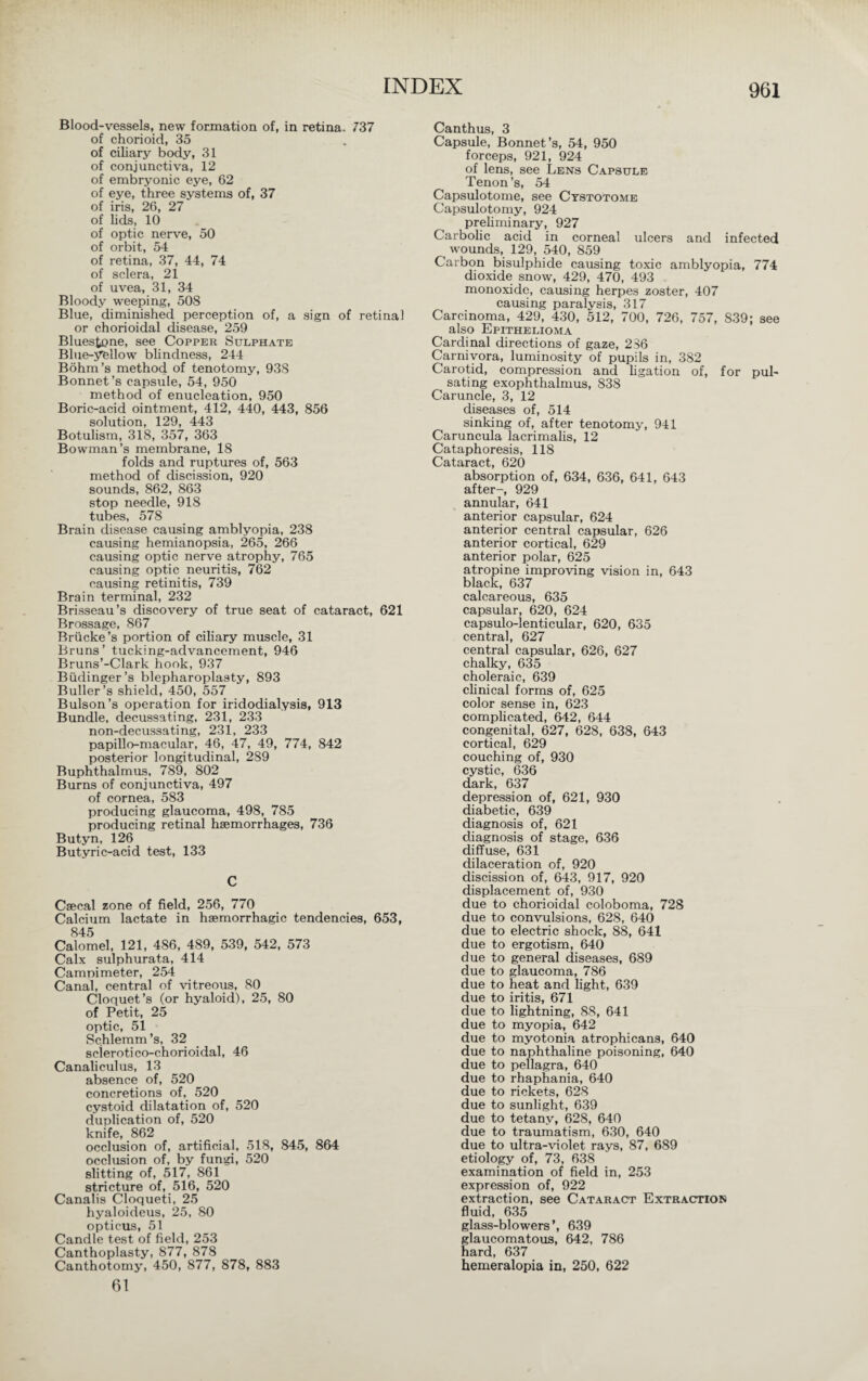 Blood-vessels, new formation of, in retina. 737 of chorioid, 35 of ciliary body, 31 of conjunctiva, 12 of embryonic eye, 62 of eye, three systems of, 37 of iris, 26, 27 of lids, 10 of optic nerve, 50 of orbit, 54 of retina, 37, 44, 74 of sclera, 21 of uvea, 31, 34 Bloody weeping, 508 Blue, diminished perception of, a sign of retinal or chorioidal disease, 259 Bluestone, see Copper Sulphate Blue-yellow blindness, 244 Böhm’s method of tenotomy, 938 Bonnet’s capsule, 54, 950 method of enucleation, 950 Boric-acid ointment, 412, 440, 443, 856 solution, 129, 443 Botulism, 318, 357, 363 Bowman’s membrane, 18 folds and ruptures of, 563 method of discission, 920 sounds, 862, 863 stop needle, 918 tubes, 578 Brain disease causing amblyopia, 238 causing hemianopsia, 265, 266 causing optic nerve atrophy, 765 causing optic neuritis, 762 causing retinitis, 739 Brain terminal, 232 Brisseau’s discovery of true seat of cataract, 621 Brossage, 867 Brücke’s portion of ciliary muscle, 31 Bruns’ tucking-advancement, 946 Bruns’-Clark hook, 937 Büdinger’s blepharoplasty, 893 Buffer's shield, 450, 557 Bulson’s operation for iridodialysis, 913 Bundle, decussating, 231, 233 non-decussating, 231, 233 papillo-macular, 46, 47, 49, 774, 842 posterior longitudinal, 289 Buphthalmus, 789, 802 Burns of conjunctiva, 497 of cornea, 583 producing glaucoma, 498, 785 producing retinal haemorrhages, 736 Butyn, 126 Butyric-acid test, 133 C Caecal zone of field, 256, 770 Calcium lactate in haemorrhagic tendencies, 653, 845 Calomel, 121, 486, 489, 539, 542, 573 Calx sulphurata, 414 Campi meter, 254 Canal, central of vitreous, 80 Cloquet’s (or hyaloid), 25, 80 of Petit, 25 optic, 51 Schlemm’s, 32 scierotico-chorioidal, 46 Canaliculus, 13 absence of, 520 concretions of, 520 cystoid dilatation of, 520 duplication of, 520 knife, 862 occlusion of, artificial, 518, 845, 864 occlusion of, by fungi, 520 slitting of, 517, 861 stricture of, 516, 520 Canalis Cloqueti, 25 hyaloideus, 25, 80 opticus, 51 Candle test of field, 253 Canthoplasty, 877, 878 Canthotomy, 450, 877, 878, 883 61 Canthus, 3 Capsule, Bonnet’s, 54, 950 forceps, 921, 924 of lens, see Lens Capsule Tenon’s, 54 Capsulotome, see Cystotome Capsulotomy, 924 preliminary, 927 Carbolic acid in corneal ulcers and infected wounds, 129, 540, 859 Carbon bisulphide causing toxic amblyopia, 774 dioxide snow, 429, 470, 493 monoxide, causing herpes zoster, 407 causing paralysis, 317 Carcinoma, 429, 430, 512, 700, 726, 757, S39; see also Epithelioma Cardinal directions of gaze, 236 Carnivora, luminosity of pupils in, 382 Carotid, compression and ligation of, for pul¬ sating exophthalmus, 838 Caruncle, 3, 12 diseases of, 514 sinking of, after tenotomy, 941 Caruncula lacrimalis, 12 Cataphoresis, 118 Cataract, 620 absorption of, 634, 636, 641, 643 after-, 929 annular, 641 anterior capsular, 624 anterior central capsular, 626 anterior cortical, 629 anterior polar, 625 atropine improving vision in, 643 black, 637 calcareous, 635 capsular, 620, 624 capsulo-lenticular, 620, 635 central, 627 central capsular, 626, 627 chalky, 635 choleraic, 639 clinical forms of, 625 color sense in, 623 complicated, 642, 644 congenital, 627, 628, 638, 643 cortical, 629 couching of, 930 cystic, 636 dark, 637 depression of, 621, 930 diabetic, 639 diagnosis of, 621 diagnosis of stage, 636 diffuse, 631 dilaceration of, 920 discission of, 643, 917, 920 displacement of, 930 due to chorioidal coloboma, 728 due to convulsions, 628, 640 due to electric shock, 88, 641 due to ergotism, 640 due to general diseases, 689 due to glaucoma, 786 due to heat and light, 639 due to iritis, 671 due to lightning, 88, 641 due to myopia, 642 due to myotonia atrophicans, 640 due to naphthaline poisoning, 640 due to pellagra, 640 due to rhaphania, 640 due to rickets, 628 due to sunlight, 639 due to tetany, 628, 640 due to traumatism, 630, 640 due to ultra-violet rays, 87, 689 etiology of, 73, 638 examination of field in, 253 expression of, 922 extraction, see Cataract Extraction fluid, 635 glass-blowers’, 639 glaucomatous, 642, 786 hard, 637 hemeralopia in, 250, 622