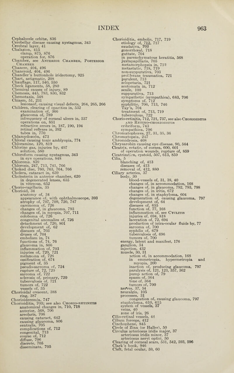 Cephalocele orbitse, 836 Cerebellar disease causing nystagmus, 343 Cerebral layer, 41 Chalazion, 415 clamp, 875, 876 operation for, 876 Chamber, see Anterior Chamber, Posterior Chamber Chancre, 404, 496 Chancroid, 404, 496 Chandler’s buttonhole iridectomy, 925 Chart, astigmatic, 208 Chauffage, 117, 540, 550 Check ligaments, 58, 280 Chemical causes of injury, 89 Chemosis, 445, 783, 830, 832 Chemotaxis, 548 Chiasm, 51, 231 lesionsof, causing visual defects, 264, 265, 266 Children, clearing of opacities in, 532 examination of, 366 glaucoma of, 789 infrequency of corneal ulcers in, 537 operations on, 851 refractive errors in, 187, 190, 194 retinal reflexes in, 392 tabes in, 770 Chlamydozoön, 473 Chloral causing toxic amblyopia, 774 Chloramine, 129, 819 Chlorine gas, injuries by, 497 solution, 580 Chloroform causing nystagmus, 343 in eye operations, 848 Chloroma, 839 Chlorosis, 247, 713, 741, 766 Choked disc, 760, 763, 764, 766 Cholera, cataract in, 639 Cholesterin in anterior chamber, 620 in degenerated lenses, 635 in vitreous, 652 . Chorio-capillaris, 35 Chorioid, 34 anatomy of, 34 appearance of, with ophthalmoscope, 393 atrophy of, 707, 709, 720, 747 carcinoma of, 726 changes of, in glaucoma, 793 changes of, in myopia, 707, 711 coloboma of, 726 congenital anomalies of, 726 detachment of, 720, 801 development of, 62 diseases of, 703 druses of, 704 embolism in, 74 functions of, 74, 76 glaucoma in, 806 inflammation of, 703 injuries of, 720, 721 melanoma of, 726 ossification of, 674 pigment of, 35 pseudo-sarcoma of, 724 rupture of, 72, 720 sarcoma of, 722 sclerosis of, primary, 720 tuberculosis of, 721 tumors of, 722 vessels of, 35 Chorioidal crescent, 388 ring, 387 Chorioideremia, 747 Chorioiditis, 703; see also Chorio-retinitis anatomical changes in, 710, 718 anterior, 568, 706 areolaris, 706 causing cataract, 642 causing glaucoma, 806 centralis, 705 complications of, 712 congenital, 713 course of, 712 diffuse, 706 discrete, 705 disseminata, 705 Chorioiditis, embolic, 717, 719 etiology of, 713, 717 exudativa, 703 gonorrhoeal, 718 guttate, 704 in parenchymatous keratitis, 568 juxtapapillaris, 705 metamorphopsia in, 712 metastatic, 718, 719 non-suppurativa, 703 proliferans traumatica, 721 purulent, 713 sclopetaria, 721 scotomata in, 712 senile, 100 suppurativa, 713 sympathetic (sympathica), 683, 706 symptoms of, 712 syphilitic, 706, 713, 746 Tay’s, 704 treatment of, 713, 719 tuberculous, 722 Chorio-retinitis, 712, 721, 737, see also Chorioiditis AND ReTINO-CHORIOIDITIS cribriform, 743 sympathica, 706 Chromatophores, 27, 31, 35, 36 Chromatopsia, 247 Chromidrosis, 408 Chrysarobin causing eye disease, 90, 564 Cicatrix, ectatic, of cornea, 600, 601 of operation wounds, rupture of, 859 Cicatrization, cystoid, 507, 613, 859 Cilia, 5 blanching of, 413 diseases of, 413 removal of, 412, 8S0 Ciliary arteries, 37 body, 30 blood-vessels of, 31, 38, 40 changes of, in accommodation, 168 changes of, in glaucoma, 792, 793, 798 changes of, in iritis, 672 changes of, in staphyloma, 604 degeneration of, causing glaucoma, 797 development of, 64 diseases of, 655 function of, 77, 168 inflammation of, see Cyclitis injuries of, 694, 818 laceration of, 72, 694 production of intra-ocular fluids by, 77 sarcoma of, 700 syphilis of, 679 tuberculosis of, 696 tumors of, 700 energy, latent and manifest, 176 ganglion, 54 injection, 432 muscle, 30, 31 action of, in accommodation, 168 in emmetropia, hypermetropia and myopia, 200 inaction of, producing glaucoma, 797 paralysis of, 121, 123, 357, 362 pump action of, 79 spasm of, 364 tone of, 364 tumors of, 700 nei*ves, 37, 54 neuralgia, 105 processes, 31 congestion of, causing glaucoma, 797 staphyloma, 610, 615 system of vessels, 37 veins, 40 zone of iris, 26 Cilio-retinal vessels, 44 Cilium forceps, 412 Cinchophene, 845 Circle of Zinn (or Haller), 50 Circulus arteriosus iridis major, 37 arteriosus iridis minor, 37 arteriosus nervi optici, 50 Clearing of corneal scars, 531, 542, 593, 596 Clark’s hook, 946 Cleft, fetal ocular, 59, 60