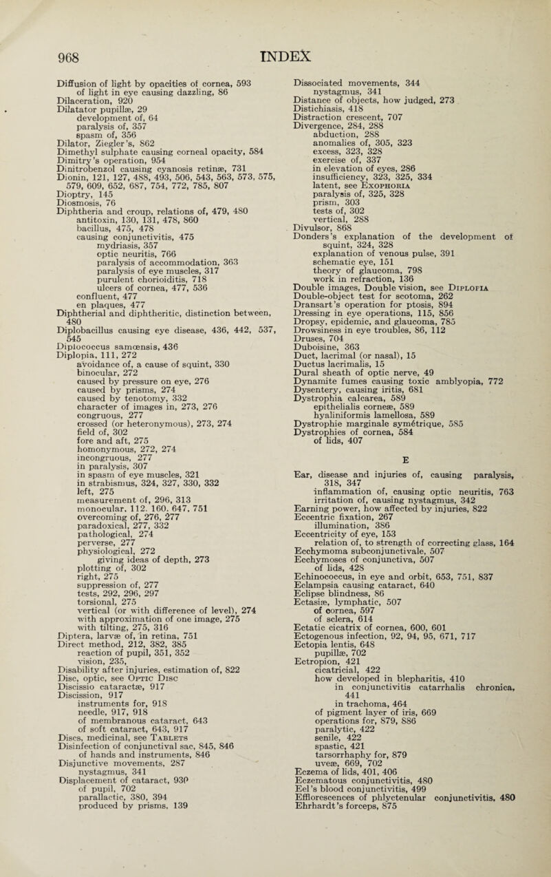 Diffusion of light by opacities of cornea, 593 of light in eye causing dazzling, 86 Dilaceration, 920 Dilatator pupillse, 29 development of, 64 paralysis of, 357 spasm of, 356 Dilator, Ziegler’s, 862 Dimethyl sulphate causing corneal opacity, 584 Dimitry’s operation, 954 Dinitrobenzol causing cyanosis retinae, 731 Dionin, 121, 127, 488, 493, 506, 543, 563, 573, 575, 579, 609, 652, 687, 754, 772, 785, 807 Dioptry, 145 Di osmosis, 76 Diphtheria and croup, relations of, 479, 4S0 antitoxin, 130, 131, 478, 860 bacillus, 475, 478 causing conjunctivitis, 475 mydriasis, 357 optic neuritis, 766 paralysis of accommodation, 363 paralysis of eye muscles, 317 purulent chorioiditis, 718 ulcers of cornea, 477, 536 confluent, 477 en plaques, 477 Diphtherial and diphtheritic, distinction between, 480 Diplobacillus causing eye disease, 436, 442, 537, 545 Diplococcus samoensis, 436 Diplopia, 111, 272 avoidance of, a cause of squint, 330 binocular, 272 caused by pressure on eye, 276 caused by prisms, 274 caused by tenotomy, 332 character of images in, 273, 276 congruous, 277 crossed (or heteronymous), 273, 274 field of, 302 fore and aft, 275 homonymous, 272, 274 incongruous, 277 in paralysis, 307 in spasm of eye muscles, 321 in strabismus, 324, 327, 330, 332 left, 275 measurement of, 296, 313 monocular, 112. 160. 647, 751 overcoming of, 276, 277 paradoxical, 277, 332 pathological, 274 perverse, 277 physiological, 272 giving ideas of depth, 273 plotting of, 302 right, 275 suppression of, 277 tests, 292, 296, 297 torsional, 275 vertical (or with difference of level), 274 with approximation of one image, 275 with tilting, 275, 316 Diptera, larvae of, in retina, 751 Direct method, 212, 382, 385 reaction of pupil, 351, 352 vision, 235, Disability after injuries, estimation of, 822 Disc, optic, see Optic Disc Discissio cataractae, 917 Discission, 917 instruments for, 918 needle, 917, 918 of membranous cataract, 643 of soft cataract, 643, 917 Discs, medicinal, see Tablets Disinfection of conjunctival sac, 845, 846 of hands and instruments, 846 Disjunctive movements, 287 nystagmus, 341 Displacement of cataract, 930 of pupil, 702 parallactic, 380, 394 produced by prisms, 139 Dissociated movements, 344 nystagmus, 341 Distance of objects, how judged, 273 Distichiasis, 418 Distraction crescent, 707 Divergence, 284, 288 abduction, 288 anomalies of, 305, 323 excess, 323, 328 exercise of, 337 in elevation of eyes, 286 insufficiency, 323, 325, 334 latent, see Exophoria paralysis of, 325, 328 prism, 303 tests of, 302 vertical, 288 Divulsor, 868 Donders’s explanation of the development ot squint, 324, 328 explanation of venous pulse, 391 schematic eye, 151 theory of glaucoma, 798 work in refraction, 136 Double images, Double vision, see Diplofia Double-object test for scotoma, 262 Dransart’s operation for ptosis, 894 Dressing in eye operations, 115, 856 Dropsy, epidemic, and glaucoma, 785 Drowsiness in eye troubles, 86, 112 Druses, 704 Duboisine, 363 Duct, lacrimal (or nasal), 15 Ductus lacrimalis, 15 Dural sheath of optic nerve, 49 Dynamite fumes causing toxic amblyopia, 772 Dysentery, causing iritis, 681 Dystrophia calcarea, 589 epithelialis cornese, 589 hyaliniformis lamellosa, 589 Dystrophie marginale sym6trique, 585 Dystrophies of cornea, 584 of fids, 407 E Ear, disease and injuries of, causing paralysis, 318, 347 inflammation of, causing optic neuritis, 763 irritation of, causing nystagmus, 342 Earning power, how affected by injuries, 822 Eccentric fixation, 267 illumination, 386 Eccentricity of eye, 153 relation of, to strength of correcting glass, 164 Ecchymoma subconjunctivale, 507 Ecchymoses of conjunctiva, 507 of lids, 428 Echinococcus, in eye and orbit, 653, 751, 837 Eclampsia causing cataract, 640 Eclipse blindness, 86 Ectasise, lymphatic, 507 of cornea, 597 of sclera, 614 Ectatic cicatrix of cornea, 600, 601 Ectogenous infection, 92, 94, 95, 671, 717 Ectopia lentis, 648 pupillse, 702 Ectropion, 421 cicatricial, 422 how developed in blepharitis, 410 in conjunctivitis catarrhalis chronica, 441 in trachoma, 464 of pigment layer of iris, 669 operations for, 879, 886 paralytic, 422 senile, 422 spastic, 421 tarsorrhaphy for, 879 uvese, 669, 702 Eczema of lids, 401, 406 Eczematous conjunctivitis, 480 Eel’s blood conjunctivitis, 499 Efflorescences of phlyctenular conjunctivitis, 480 Ehrhardt’s forceps, 875