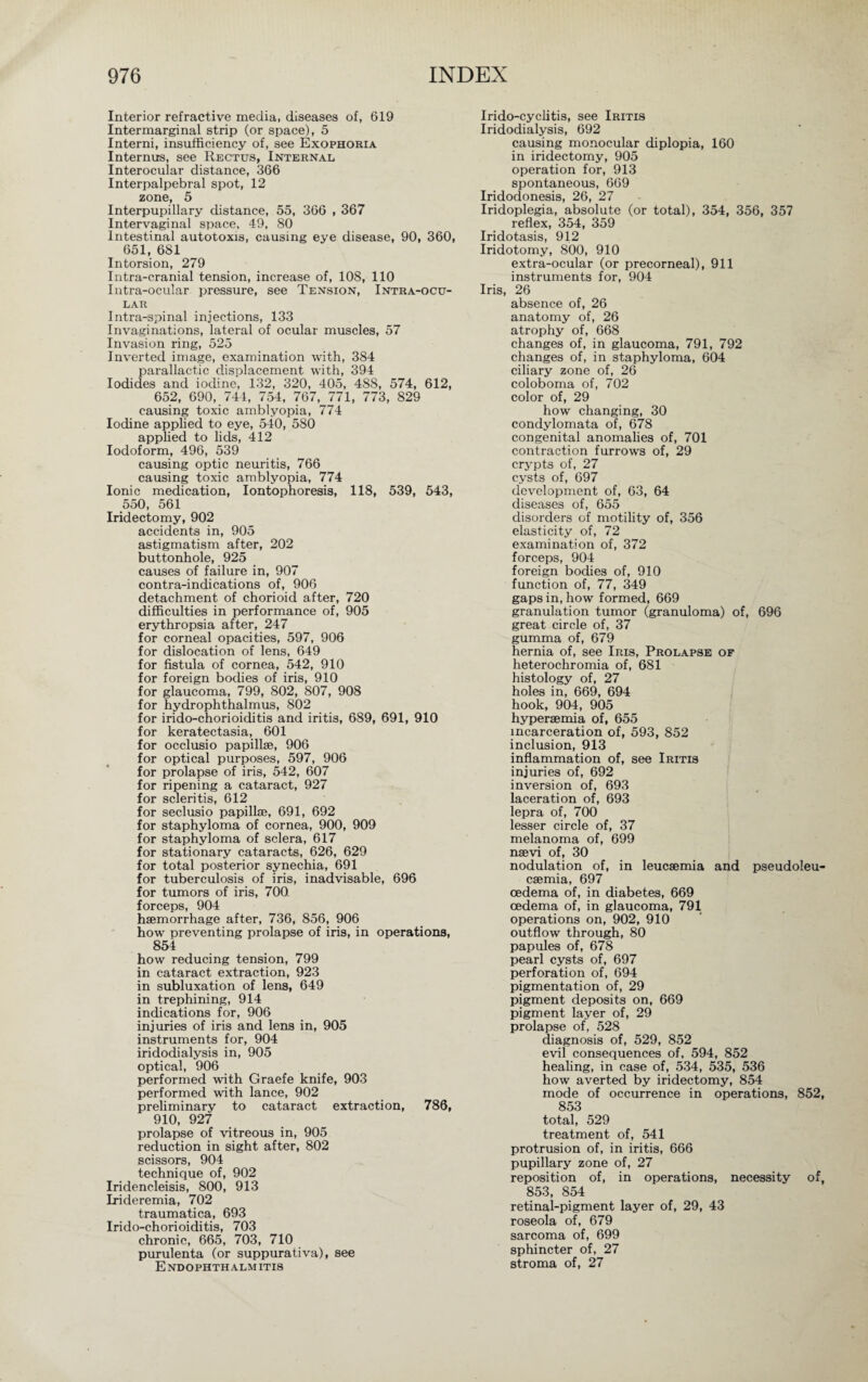 Interior refractive media, diseases of, 619 Intermarginal strip (or space), 5 Interni, insufficiency of, see Exophoria Internus, see Rectus, Internal Interocular distance, 366 Interpalpebral spot, 12 zone, 5 Interpupillary distance, 55, 366 , 367 Intervaginal space, 49, 80 Intestinal autotoxis, causing eye disease, 90, 360, 651, 681 Intorsion, 279 Intra-cranial tension, increase of, 108, 110 Intra-ocular pressure, see Tension, Intra-ocu¬ lar Intra-spinal injections, 133 Invaginations, lateral of ocular muscles, 57 Invasion ring, 525 Inverted image, examination with, 384 parallactic displacement with, 394 Iodides and iodine, 132, 320, 405, 488, 574, 612, 652, 690, 744, 754, 767, 771, 773, 829 causing toxic amblyopia, 774 Iodine applied to eye, 540, 580 applied to lids, 412 Iodoform, 496, 539 causing optic neuritis, 766 causing toxic amblyopia, 774 Ionic medication, Iontophoresis, 118, 539, 543, 550, 561 Iridectomy, 902 accidents in, 905 astigmatism after, 202 buttonhole, 925 causes of failure in, 907 contra-indications of, 906 detachment of chorioid after, 720 difficulties in performance of, 905 erythropsia after, 247 for corneal opacities, 597, 906 for dislocation of lens, 649 for fistula of cornea, 542, 910 for foreign bodies of iris, 910 for glaucoma, 799, 802, 807, 908 for hydrophthalmus, 802 for irido-chorioiditis and iritis, 689, 691, 910 for keratectasia, 601 for occlusio papillae, 906 for optical purposes, 597, 906 for prolapse of iris, 542, 607 for ripening a cataract, 927 for scleritis, 612 for seclusio papillae, 691, 692 for staphyloma of cornea, 900, 909 for staphyloma of sclera, 617 for stationary cataracts, 626, 629 for total posterior synechia, 691 for tuberculosis of iris, inadvisable, 696 for tumors of iris, 700. forceps, 904 haemorrhage after, 736, 856, 906 how preventing prolapse of iris, in operations, 854 how reducing tension, 799 in cataract extraction, 923 in subluxation of lens, 649 in trephining, 914 indications for, 906 injuries of iris and lens in, 905 instruments for, 904 iridodialysis in, 905 optical, 906 performed with Graefe knife, 903 performed with lance, 902 preliminary to cataract extraction, 786, 910, 927 prolapse of vitreous in, 905 reduction in sight after, 802 scissors, 904 technique of, 902 Iridencleisis, 800, 913 Irideremia, 702 traumatica, 693 Irido-chorioiditis, 703 chronic, 665, 703, 710 purulenta (or suppurativa), see Endophthalmitis Irido-cyclitis, see Iritis Iridodialysis, 692 causing monocular diplopia, 160 in iridectomy, 905 operation for, 913 spontaneous, 669 Iridodonesis, 26, 27 Iridoplegia, absolute (or total), 354, 356, 357 reflex, 354, 359 Iridotasis, 912 Iridotomy, 800, 910 extra-ocular (or precorneal), 911 instruments for, 904 Iris, 26 absence of, 26 anatomy of, 26 atrophy of, 668 changes of, in glaucoma, 791, 792 changes of, in staphyloma, 604 ciliary zone of, 26 coloboma of, 702 color of, 29 how changing, 30 condylomata of, 678 congenital anomalies of, 701 contraction furrows of, 29 crypts of, 27 cysts of, 697 development of, 63, 64 diseases of, 655 disorders of motility of, 356 elasticity of, 72 examination of, 372 forceps, 904 foreign bodies of, 910 function of, 77, 349 gaps in, how formed, 669 granulation tumor (granuloma) of, 696 great circle of, 37 gumma of, 679 hernia of, see Iris, Prolapse of heterochromia of, 681 histology of, 27 holes in, 669, 694 hook, 904, 905 hyperaemia of, 655 incarceration of, 593, 852 inclusion, 913 inflammation of, see Iritis injuries of, 692 inversion of, 693 laceration of, 693 lepra of, 700 lesser circle of, 37 melanoma of, 699 naevi of, 30 nodulation of, in leucaemia and pseudoleu¬ caemia, 697 oedema of, in diabetes, 669 oedema of, in glaucoma, 791 operations on, 902, 910 outflow through, 80 papules of, 678 pearl cysts of, 697 perforation of, 694 pigmentation of, 29 pigment deposits on, 669 pigment layer of, 29 prolapse of, 528 diagnosis of, 529, 852 evil consequences of, 594, 852 healing, in case of, 534, 535, 536 how averted by iridectomy, 854 mode of occurrence in operations, 852, 853 total, 529 treatment of, 541 protrusion of, in iritis, 666 pupillary zone of, 27 reposition of, in operations, necessity of, 853, 854 retinal-pigment layer of, 29, 43 roseola of, 679 sarcoma of, 699 sphincter of, 27 stroma of, 27