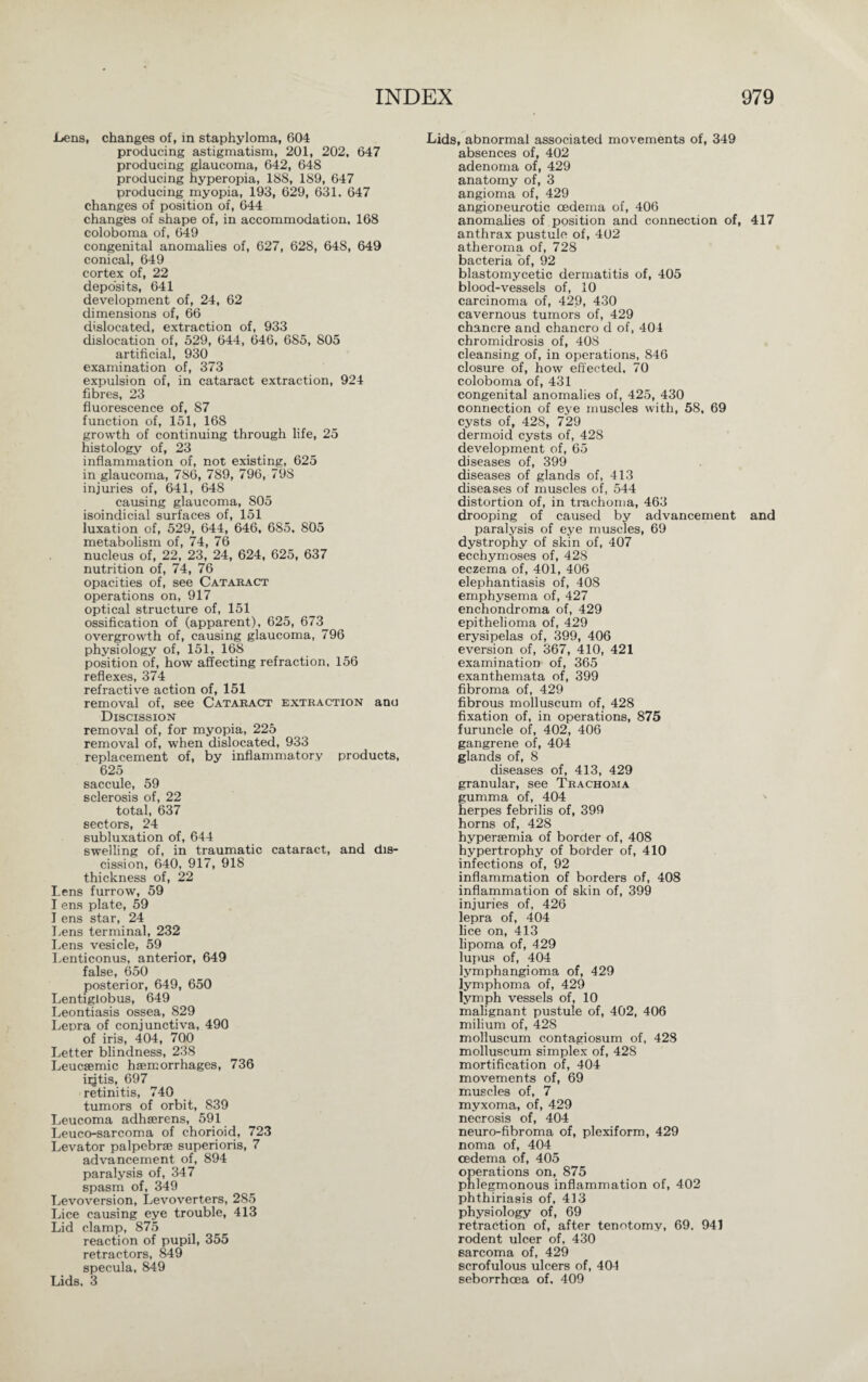 .Lens, changes of, in staphyloma, 604 producing astigmatism, 201, 202, 647 producing glaucoma, 642, 648 producing hyperopia, 188, 189, 647 producing myopia, 193, 629, 631. 647 changes of position of, 644 changes of shape of, in accommodation, 168 coloboma of, 649 congenital anomalies of, 627, 628, 648, 649 conical, 649 cortex of, 22 deposits, 641 development of, 24, 62 dimensions of, 66 dislocated, extraction of, 933 dislocation of, 529, 644, 646, 685, 805 artificial, 930 examination of, 373 expulsion of, in cataract extraction, 924 fibres, 23 fluorescence of, 87 function of, 151, 168 growth of continuing through life, 25 histology of, 23 inflammation of, not existing, 625 in glaucoma, 786, 789, 796, 79S injuries of, 641, 648 causing glaucoma, 805 isoindicial surfaces of, 151 luxation of, 529, 644, 646, 685, 805 metabolism of, 74, 76 nucleus of, 22, 23, 24, 624, 625, 637 nutrition of, 74, 76 opacities of, see Cataract operations on, 917 optical structure of, 151 ossification of (apparent), 625, 673 overgrowth of, causing glaucoma, 796 physiology of, 151, 168 position of, how affecting refraction, 156 reflexes, 374 refractive action of, 151 removal of, see Cataract extraction ana Discission removal of, for myopia, 225 removal of, when dislocated, 933 replacement of, by inflammatory products, 625 saccule, 59 sclerosis of, 22 total, 637 sectors, 24 subluxation of, 644 swelling of, in traumatic cataract, and dis¬ cission, 640, 917, 918 thickness of, 22 Lens furrow, 59 I ens plate, 59 I ens star, 24 Lens terminal, 232 Lens vesicle, 59 Lenticonus, anterior, 649 false, 650 posterior, 649, 650 Lentiglobus, 649 Leontiasis ossea, 829 Lepra of conjunctiva, 490 of iris, 404, 700 Letter blindness, 238 Leucsemic haemorrhages, 736 ii^tis, 697 retinitis, 740 tumors of orbit, 839 Leucoma adhserens, 591 Leuco-sarcoma of chorioid, 723 Levator palpebrse superioris, 7 advancement of, 894 paralysis of, 347 spasm of, 349 Levoversion, Levoverters, 285 Lice causing eye trouble, 413 Lid clamp, 875 reaction of pupil, 355 retractors, 849 specula, 849 Lids. 3 Lids, abnormal associated movements of, 349 absences of, 402 adenoma of, 429 anatomy of, 3 angioma of, 429 angioneurotic oedema of, 406 anomalies of position and connection of, 417 anthrax pustule of, 402 atheroma of, 728 bacteria of, 92 blastomycetic dermatitis of, 405 blood-vessels of, 10 carcinoma of, 429, 430 cavernous tumors of, 429 chancre and chancro d of, 404 chromidrosis of, 408 cleansing of, in operations, 846 closure of, how effected, 70 coloboma of, 431 congenital anomalies of, 425, 430 connection of eye muscles with, 58, 69 cysts of, 428, 729 dermoid cysts of, 428 development of, 65 diseases of, 399 diseases of glands of, 413 diseases of muscles of, 544 distortion of, in trachoma, 463 drooping of caused by advancement and paralysis of eye muscles, 69 dystrophy of skin of, 407 ecchymoses of, 428 eczema of, 401, 406 elephantiasis of, 408 emphysema of, 427 enchondroma of, 429 epithelioma of, 429 erysipelas of, 399, 406 eversion of, 367, 410, 421 examination of, 365 exanthemata of, 399 fibroma of, 429 fibrous molluscum of, 428 fixation of, in operations, 875 furuncle of, 402, 406 gangrene of, 404 glands of, 8 diseases of, 413, 429 granular, see Trachoma gumma of, 404 herpes febrilis of, 399 horns of, 428 hypersemia of border of, 408 hypertrophy of border of, 410 infections of, 92 inflammation of borders of, 408 inflammation of skin of, 399 injuries of, 426 lepra of, 404 lice on, 413 lipoma of, 429 lupus of, 404 lymphangioma of, 429 lymphoma of, 429 lymph vessels of, 10 malignant pustule of, 402, 406 milium of, 428 molluscum contagiosum of, 428 molluscum simplex of, 428 mortification of, 404 movements of, 69 muscles of, 7 myxoma, of, 429 necrosis of, 404 neuro-fibroma of, plexiform, 429 noma of, 404 oedema of, 405 operations on, 875 phlegmonous inflammation of, 402 phthiriasis of, 413 physiology of, 69 retraction of, after tenotomy, 69. 941 rodent ulcer of, 430 sarcoma of, 429 scrofulous ulcers of, 401 seborrhcea of, 409