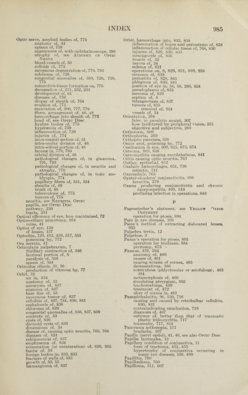 Optic nerve, amyloid bodies of, 775 anatomy of, 44 aplasia of, 758 appearance of, with ophthalmoscope, 386 atrophy of, see Atrophy of Optic Nerve blood-vessels of, 50 colloids of, 775 cavernous degeneration of, 779, 793 coloboma of, 728 congenital anomalies of, 3S9, 728, 758, 775 connective-tissue formation on, 775 decussation of, 231, 232, 233 development of, 61 diseases of, 759 dropsy of sheath of, 764 evulsion of, 775 excavation of, 390, 777, 778 fibres, arrangement of, 46, 48 haemorrhage into sheath of, 775 head of, see Optic Disc hyaline bodies of, 775 hyperaemia of, 759 inflammation of, 759 injuries of, 774 incra-cranial section of, 51 intra-ocular division of, 46 intra-scleral portion of, 46 lacunae in, 779, 793 orbital division of, 48 pathological changes of, in glaucoma, 791, 793 pathological changes of, in neuritis and atrophy, 770 pathological changes of, in toxic am¬ blyopia, 774 pupillary fibres of, 351, 354 sheaths of, 49 trunk of, 48 tuberculosis of, 775 tumors of, 775 neuritis, see Neuritis, Optic papilla, see Optic Disc pathway, 230 tracts, 231 Optical efficiency of eye, how maintained, 72 Optico-ciliary neurotomy, 954 veins, 44 Optics of eye, 150 of lenses, 137 Optochin, 129, 412, 439, 517, 551 poisoning by, 772 Ora serrata, 41 Orbicularis palpebrarum, 7 fibrillary contraction of, 346 lacrimal portion of, 8 paralysis of, 346 spasm of, 344 Orbiculus ciliaris, 31, 36 production of vitreous by, 77 Orbit, 52 air in, 834 anatomy of, 52 aneurysm of, 837 angioma of, 837 base line of, 55 cavernous tumor of, 837 cellulitis of, 407, 734, 830, 841 cephalocele of, 836 chloroma of, 839 congenital anomalies of, 836, 837, 839 contents of, 53 cysts of, 836 dermoid cysts of, 836 dimensions of, 54 disease of, causing optic neuritis, 766, 768 diseases of, 824 echinococcus of, 837 emphysema of, 834 evisceration (or exenteration) of, 839, 955 fasciae of, 53 foreign bodies in, 833, 835 fracture of walls of, 833 growth of, 52, 55 haemangioma of, 837 Orbit, haemorrhage into, 833, 834 inflammation of bones and periosteum of, 828 inflammation of cellular tissue of, 768, 830 injuries of, 829, 830, 833 meningocele of, 836 muscle of, 52 nerves of, 54 oedema of, 831 operations on, 8, 829, 831, 839, 954 osteoma of, 838 periostitis of, 828, 841 phlegmon of, 830, 841 position of eye in, 54, 58, 280, 824 pseudoplasms of, 835 sarcoma of, 839 septum of, 8 telangiectasis of, 837 tumors of, 835 removal of, 954 vessels of, 54 Orientation, 268 false, in paralytic squint, 307 how facilitated by peripheral vision, 251 objective and subjective, 268 Orthoform, 609 Orthophoria, 269 Orthoptic exercises, 336 Osmic acid, poisoning by, 772 Ossification in eye, 509, 625, 673, 674 Osteoma, 809, 838 Osteomyelitis causing exophthalmus, 841 Otitis causing optic neuritis, 763 Outlay, epithelial, 892 Oxaluric haemorrhages, 651, 736 retinitis, 741 Oxycephaly, 765 Oyster-shuckers’ conjunctivitis, 499 keratitis, 579 Ozaena producing conjunctivitis and chronic dacryocystitis, 499, 516 producing infection in operations, 845 ■ P Pagenstecher’s ointment, see Yellow Oxide Ointment operation for ptosis, 894 Pain in eye diseases, 105 Paine’s method of extracting dislocated lenses, 933 Palpebra tertia, 12 Palpebrse, 3 Panas’s operation for ptosis, 895 operation for trichiasis, 884 peritomy, 873 N Pannus, 459, 564 anatomy of, 460 causes of, 461 causing ectasia of cornea, 465 degenerativus, 586 eczematous (phlyctenular or scrofulous), 483 484 metamorphosis of, 460 simulating pterygium, 502 trachomatosus, 459 treatment of, 472 ulcer of cornea in, 461 Panophthalmitis, 96, 530, 716 causing and caused by retrobulbar cellulitis, 830, 831 contraindicating enucleation, 719 diagnosis of, 407 outcome of, better than that of traumatic plastic irido-cyclitis, 717 traumatic, 717, 814 Panorama asthenopia, 111 headache, 107 Papilla (nervi optici), 41, 46, see also Optic Disc Papillae lacrimales, 13 Papillary condition of conjunctiva, 11 form of trachoma, 454, 455 hypertrophy of conjunctiva occurring in many eye diseases, 456, 490 Papillitis, 760 Papilloedema, 760 Papilloma, 511, 607