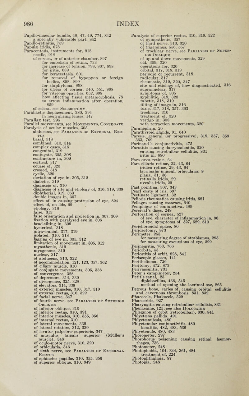 Papillo-macular bundle, 46, 47, 49, 774, 842 a specially vulnerable part, 842 Papillo-retinitis, 759 Papulae iridis, 678 Paracentesis, instruments for, 918 needle, 918 of cornea, or of anterior chamber, 897 for embolism of retina, 733 for increase of tension, 798, 807, 898 for iritis, 689 for keratectasia, 601 for removal of hypopyon or foreign bodies, 898, 899 for staphyloma, 898 for ulcers of cornea, 540, 551, 898 for vitreous opacities, 652, 898 how affecting tissue metamorphosis, 78 to arrest inflammation after operation, 859 of sclera, see Sclerotomy Parallactic displacement, 380, 394 in neutralizing lenses, 147 Parallax test, 295 Parallel movements, see Movements, Conjugate Paralysis of ocular muscles, 305 abducens, see Paralysis of External Rec¬ tus basal, 318 combined, 310, 314 complex cases, 316 congenital, 319 conjugate, 305, 308 contracture in, 309 cortical, 317 course of, 320 crossed, 318 cyclic, 320 deviation of eye in, 305, 312 diabetic, 319 diagnosis of, 310 diagnosis of site and etiology of, 316, 319, 339 diphtherial, 319, 363 , double images in, 307 effect of, in causing protrusion of eye, 824 effect of, on lids, 69 etiology, 316 false, 313 false orientation and projection in, 307, 308 fixation with paralyzed eye in, 306 head-tilting in, 309 hysterical, 318 intra-cranial, 317, 319 isolated, 310, 318 lagging of eye m, 305, 312 limitation of movement in, 305, 312 myasthenic, 319 myogenous, 319 nuclear, 317 of abducens, 310, 322 of accommodation, 121, 123, 357, 362 of ciliary muscle, 310 of conjugate movements, 305, 338 of convergence, 328 of depressors, 314, 339 of divergence, 325, 328 of elevators, 314, 339 of exterior muscles, 310, 317, 319 of external rectus, 310, 322 of facial nerve, 347 of fourth nerve, see Paralysis of Superior Oblique of inferior oblique, 310 of inferior rectus, 310, 391 of interior muscles, 310, 355, 356 of internal rectus, 310 of lateral movements, 339 of lateral rotators, 312, 339 of levator palpebrae superioris, 347 of musculus tarsalis superior (Müller’s muscle), 348 of oculo-motor nerve, 310, 320 of orbicularis. 346 of sixth nerve, see Paralysis of External Rectus of sphincter pupillae, 310, 355, 356 of superior oblique, 310, 949 Paralysis of superior rectus, 310, 319, 322 of sympathetic, 357 of third nerve, 310, 320 of trigeminus, 556, 557 of trochlear nerve, see Paralysis of Super¬ ior Oblique of up and down movements, 329 old, 309, 320 operations for, 320 orbital, 317, 318, 319 periodic or recurrent, 318 radicular, 317 rheumatic, 319, 320, 347 site and etiology of, how diagnosticated, 316 supranuclear, 317 symptoms of, 305 syphilitic, 319, 320 tabetic, 318, 319 tilting of image in, 316 toxic, 317, 318, 357, 363 trochlear, 310 treatment of, 320 vertigo in, 308 with retraction movements, 320 Paranephrin, 26 Parathyroid glands, 91, 640 Paresis, general (or progressive), 319, 357, 359 363, 769 Parinaud’s conjunctivitis, 475 Parotitis causing dacryoadenitis, 520 causing retrobulbar cellulitis, 831 iritis in, 680 Pars caeca retinae, 64 Pars ciliaris retinae, 32, 43, 64 iridica retinae, 29, 43, 64 lacrimalis musculi orbicularis, 8 plana, 31, 36 retinalis iridis, 29 uvealis iridis, 29 Past pointing, 307, 343 Pearl cysts of iris, 697 Pectinate ligament, 32 Peliosis rheumatica causing iritis, 681 Pellagra causing cataract, 640 Pemphigus of conjunctiva, 489 Percival’s discs, 248 Perforation of cornea, 527 of eye, character of inflammation in, 96 of eye, symptoms of, 527, 529, 810 Perichorioidal space, 80 Peridectomy, 873 Perimeter, 255 for measuring degree of strabismus, 295 for measuring excursions of eye, 299 Perineuritis, 763, 766 Periorbita, 53 Periostitis of orbit, 828, 841 Periscopic glasses, 141 Perithelioma, 726 Peritomy, 472, 873 Perivasculitis, 731 Peter’s campimeter, 254 Petit’s canal, 25 diplobacillus, 436, 545 method of opening the lacrimal sac, 865 Petrous bone, caries of, causing orbital cellulitis and cavernous thrombosis, 831, 832 iPhacocele, Phakocele, 529 Phacoerisis, 927 Pharyngitis causing retrobulbar cellulitis, 831 Phenacaine, 125; see also Holocaine Phlegmon of orbit (retrobulbar), 830, 841 Phlyctaena pallida, 491 Phlyctaenulosis, 480 Phlyctenular conjunctivitis, 480 keratitis, 482, 483, 536 Phlyctenule, 480, 483 Phorometer, 297 Phosphorus poisoning causing retinal haemor¬ rhages, 736 Photometer, 248 Photophobia, 104, 344, 361, 484 treatment of, 224 Photophthalmia, 87 Photopia, 248