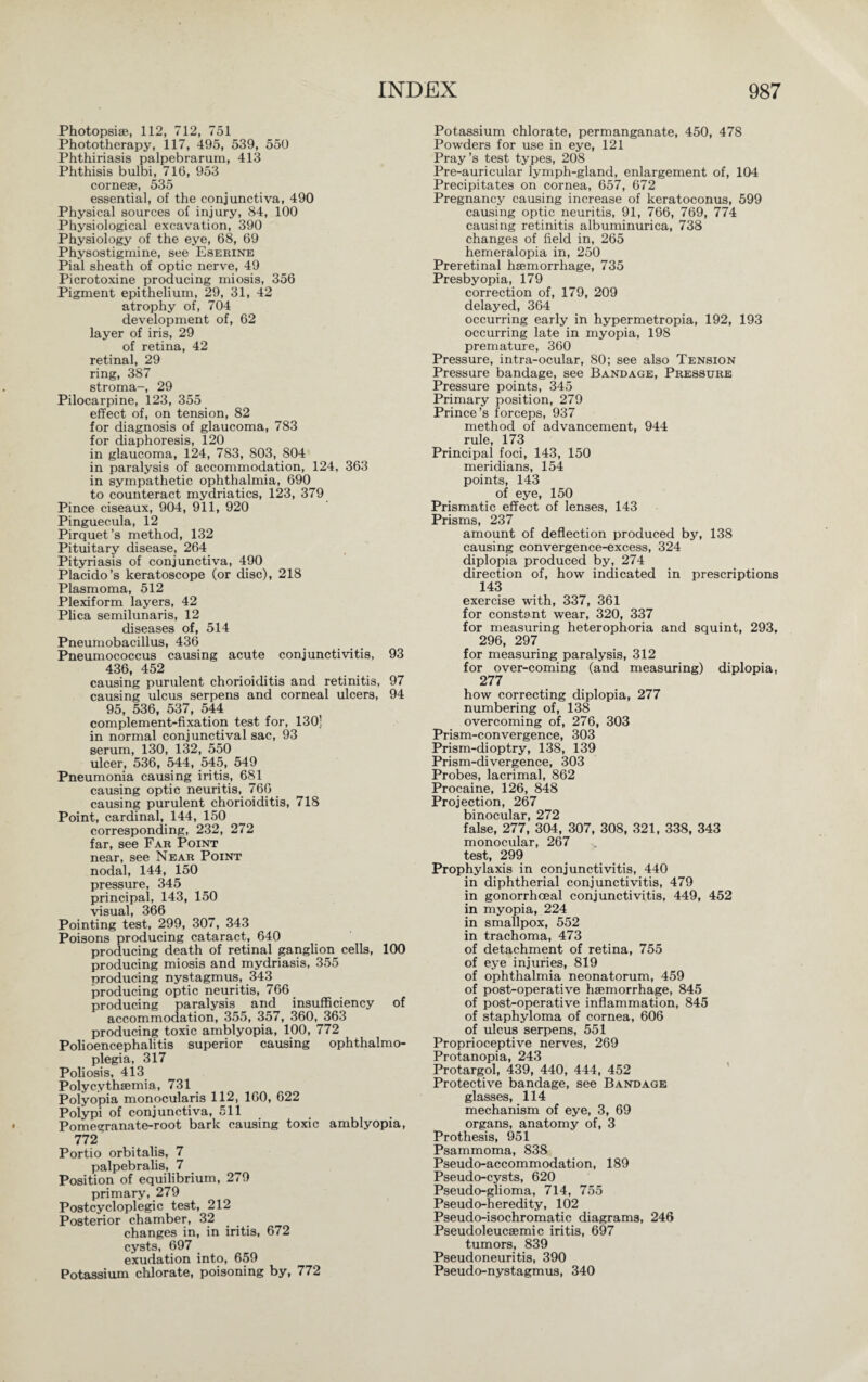 Photopsise, 112, 712, 751 Phototherapy, 117, 495, 539, 550 Phthiriasis palpebrarum, 413 Phthisis bulbi, 716, 953 cornese, 535 essential, of the conjunctiva, 490 Physical sources of injury, 84, 100 Physiological excavation, 390 Physiology of the eye, 68, 69 Physostigmine, see Eserine Pial sheath of optic nerve, 49 Picrotoxine producing miosis, 356 Pigment epithelium, 29, 31, 42 atrophy of, 704 development of, 62 layer of iris, 29 of retina, 42 retinal, 29 ring, 387 stroma-, 29 Pilocarpine, 123, 355 effect of, on tension, 82 for diagnosis of glaucoma, 783 for diaphoresis, 120 in glaucoma, 124, 783, 803, 804 in paralysis of accommodation, 124, 363 in sympathetic ophthalmia, 690 to counteract mydriatics, 123, 379 Pince ciseaux, 904, 911, 920 Pinguecula, 12 Pirquet’s method, 132 Pituitary disease, 264 Pityriasis of conjunctiva, 490 Placido’s keratoscope (or disc), 218 Plasmoma, 512 Plexiform layers, 42 Plica semilunaris, 12 diseases of, 514 Pneumobacillus, 436 Pneumococcus causing acute conjunctivitis, 93 436, 452 causing purulent chorioiditis and retinitis, 97 causing ulcus serpens and corneal ulcers, 94 95, 536, 537, 544 complement-fixation test for, 130] in normal conjunctival sac, 93 serum, 130, 132, 550 ulcer, 536, 544, 545, 549 Pneumonia causing iritis, 681 causing optic neuritis, 766 causing purulent chorioiditis, 718 Point, cardinal, 144, 150 corresponding, 232, 272 far, see Far Point near, see Near Point nodal, 144, 150 pressure, 345 principal, 143, 150 visual, 366 Pointing test, 299, 307, 343 Poisons producing cataract, 640 producing death of retinal ganglion cells, 100 producing miosis and mydriasis, 355 producing nystagmus, 343 producing optic neuritis, 766 producing paralysis and insufficiency of accommodation, 355, 357, 360, 363 producing toxic amblyopia, 100, 772 Polioencephalitis superior causing ophthalmo¬ plegia, 317 Poliosis, 413 Polycythsemia, 731 Polyopia monocularis 112, 160, 622 Polypi of conjunctiva, 511 Pomegranate-root bark causing toxic amblyopia, 112 Portio orbitalis, 7 palpebralis, 7 Position of equilibrium, 279 primary, 279 Postcycloplegic test, 212 Posterior chamber, 32 changes in, in iritis, 672 cysts, 697 exudation into, 659 Potassium chlorate, poisoning by, 772 Potassium chlorate, permanganate, 450, 478 Powders for use in eye, 121 Pray’s test types, 208 Pre-auricular lymph-gland, enlargement of, 104 Precipitates on cornea, 657, 672 Pregnancy causing increase of keratoconus, 599 causing optic neuritis, 91, 766, 769, 774 causing retinitis albuminurica, 738 changes of field in, 265 hemeralopia in, 250 Preretinal haemorrhage, 735 Presbyopia, 179 correction of, 179, 209 delayed, 364 occurring early in hypermetropia, 192, 193 occurring late in myopia, 198 premature, 360 Pressure, intra-ocular, 80; see also Tension Pressure bandage, see Bandage, Pressure Pressure points, 345 Primary position, 279 Prince’s forceps, 937 method of advancement, 944 rule, 173 Principal foci, 143, 150 meridians, 154 points, 143 of eye, 150 Prismatic effect of lenses, 143 Prisms, 237 amount of deflection produced bjq 138 causing convergence-excess, 324 diplopia produced by, 274 direction of, how indicated in prescriptions 143 exercise with, 337, 361 for constant wear, 320, 337 for measuring heterophoria and squint, 293, 296, 297 for measuring paralysis, 312 for over-coming (and measuring) diplopia, 277 how correcting diplopia, 277 numbering of, 138 overcoming of, 276, 303 Prism-convergence, 303 Prism-dioptry, 138, 139 Prism-divergence, 303 Probes, lacrimal, 862 Procaine, 126, 848 Projection, 267 binocular, 272 false, 277, 304, 307, 308, 321, 338, 343 monocular, 267 test, 299 Prophylaxis in conjunctivitis, 440 in diphtherial conjunctivitis, 479 in gonorrhoeal conjunctivitis, 449, 452 in myopia, 224 in smallpox, 552 in trachoma, 473 of detachment of retina, 755 of eye injuries, 819 of ophthalmia neonatorum, 459 of post-operative hsemorrhage, 845 of post-operative inflammation, 845 of staphyloma of cornea, 606 of ulcus serpens, 551 Proprioceptive nerves, 269 Protanopia, 243 Protargol, 439, 440, 444, 452 Protective bandage, see Bandage glasses, 114 mechanism of eye, 3, 69 organs, anatomy of, 3 Prothesis, 951 Psammoma, 838 Pseudo-accommodation, 189 Pseudo-cysts, 620 Pseudo-glioma, 714, 755 Pseudo-heredity, 102 Pseudo-isochromatic diagrams, 246 Pseudoleucsemic iritis, 697 tumors, 839 Pseudoneuritis, 390 Pseudo-nystagmus, 340