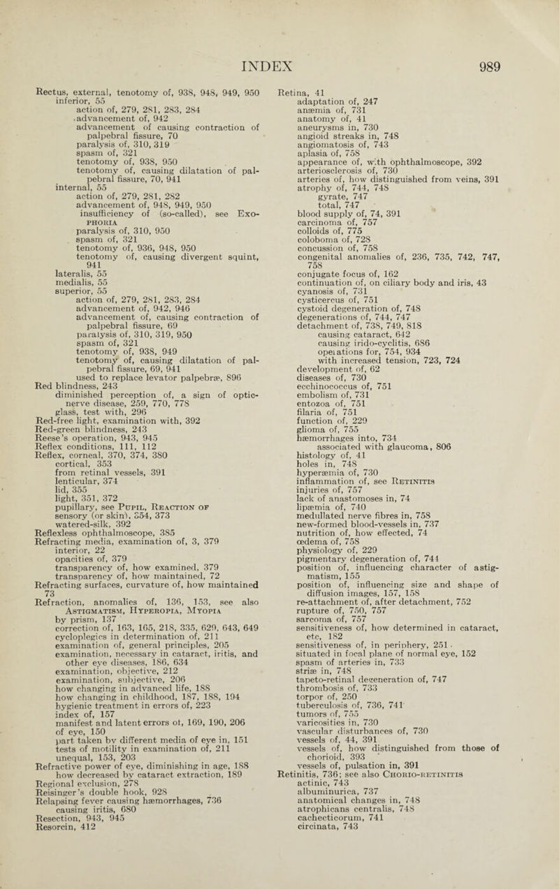 Rectus, external, tenotomy of, 938, 948, 949, 950 inferior, 55 action of, 279, 281, 283, 284 .advancement of, 942 advancement of causing contraction of palpebral fissure, 70 paralysis of, 310,319 spasm of, 321 tenotomy of, 938, 950 tenotomy of, causing dilatation of pal¬ pebral fissure, 70, 941 internal, 55 action of, 279, 281, 282 advancement of, 948, 949, 950 insufficiency of (so-called), see Exo- PHORIA paralysis of, 310, 950 spasm of, 321 tenotomy of, 936, 948, 950 tenotomy of, causing divergent squint, 941 lateralis, 55 medialis, 55 superior, 55 action of, 279, 281, 283, 284 advancement of, 942, 946 advancement of, causing contraction of palpebral fissure, 69 paralysis of, 310, 319, 950 spasm of, 321 tenotomy of, 938, 949 tenotomy of, causing dilatation of pal¬ pebral fissure, 69, 941 used to replace levator palpebrre, 896 Red blindness, 243 diminished perception of, a sign of optic- nerve disease, 259, 770, 778 glass, test with, 296 Red-free light, examination with, 392 Red-green blindness, 243 Reese’s operation, 943, 945 Reflex conditions, 111, 112 Reflex, corneal, 370, 374, 380 cortical, 353 from retinal vessels, 391 lenticular, 374 lid, 355 light, 351, 372 pupillary, see Pupil, Reaction of sensory (or skin), 354, 373 watered-silk, 392 Reflexless ophthalmoscope, 385 Refracting media, examination of, 3, 379 interior, 22 opacities of, 379 transparency of, how examined, 379 transparency of, how maintained, 72 Refracting surfaces, curvature of, how maintained 73 Refraction, anomalies of, 136, 153, see also Astigmatism, Hyperopia, Myopia by prism, 137 correction of, 163, 165, 218, 335, 629, 643, 649 cycloplegics in determination of, 211 examination of, general principles, 205 examination, necessary in cataract, iritis, and other eye diseases, 186, 634 examination, objective, 212 examination, subjective, 206 how changing in advanced life, 188 how changing in childhood, 187, 188, 194 hygienic treatment in errors of, 223 index of, 157 manifest and latent errors of, 169, 190, 206 of eye, 150 part taken bv different media of eye in, 151 tests of motility in examination of, 211 unequal, 153, 203 Refractive power of eye, diminishing in age, 1S8 how decreased by cataract extraction, 189 Regional exclusion, 278 Reisinger’s double hook, 92S Relapsing fever causing haemorrhages, 736 causing iritis, 680 Resection, 943, 945 Resorcin, 412 Retina, 41 adaptation of, 247 anaemia of, 731 anatomy of, 41 aneurysms in, 730 angioid streaks in, 748 angiomatosis of, 743 aplasia of, 758 appearance of, with ophthalmoscope, 392 arteriosclerosis of, 730 arteries of, how distinguished from veins, 391 atrophy of, 744, 748 gyrate, 747 total, 747 blood supply of, 74, 391 carcinoma of, 757 colloids of, 775 coloboma of, 728 concussion of, 758 congenital anomalies of, 236, 735, 742, 747, 758 conjugate focus of, 162 continuation of, on ciliary body and iris, 43 cyanosis of, 731 cysticercus of, 751 cystoid degeneration of, 748 degenerations of, 744, 747 detachment of, 738, 749, 818 causing cataract, 642 causing irido-cyclitis, 686 opeiations for, 754, 934 with increased tension, 723, 724 development of, 62 diseases of, 730 ecchinococcus of, 751 embolism of, 731 entozoa of, 751 filaria of, 751 function of, 229 glioma of, 755 haemorrhages into, 734 associated with glaucoma, 806 histology of, 41 holes in, 748 hyperaemia of, 730 inflammation of, see Retinitis injuries of, 757 lack of anastomoses in, 74 lipaemia of, 740 medullated nerve fibres in, 758 new-formed blood-vessels in, 737 nutrition of, how effected, 74 oedema of, 758 physiology of, 229 pigmentary degeneration of, 744 position of, influencing character of astig¬ matism, 155 position of, influencing size and shape of diffusion images, 157, 158 re-attachment of, after detachment, 752 rupture of, 750, 757 sarcoma of, 757 sensitiveness of, how determined in cataract, etc, 182 sensitiveness of, in periphery, 251 . situated in focal plane of normal eye, 152 spasm of arteries in, 733 strise in, 748 tapeto-retinal degeneration of, 747 thrombosis of, 733 torpor of, 250 tuberculosis of, 736, 741 tumors of, 755 varicosities in, 730 vascular disturbances of, 730 vessels of, 44, 391 vessels of, how distinguished from those of chorioid, 393 vessels of, pulsation in, 391 Retinitis, 736; see also Chorio-retinitis actinic, 743 albuminurica, 737 anatomical changes in, 748 atrophicans centralis, 748 cachecticorum, 741 circinata, 743