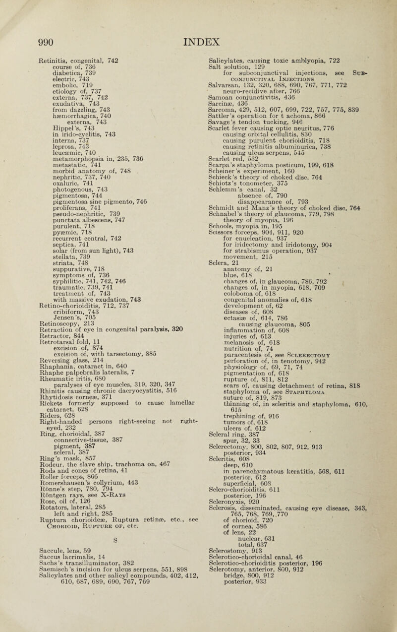 Retinitis, congenital, 742 course of, 736 diabetica, 739 electric, 743 embolic, 719 etiology of, 737 externa, 737, 742 exudativa, 743 from dazzling, 743 hsemorrhagica, 740 externa, 743 Hippel’s, 743 in irido-cyclitis, 743 interna, 737 leprosa, 743 leucsemic, 740 metamorphopsia in, 235, 736 metastatic, 741 morbid anatomy of, 748 nephritic, 737, 740 oxaluric, 741 photogenous, 743 pigmentosa, 744 pigmentosa sine pigmento, 746 proliferans, 741 pseudo-nephritic, 739 punctata albescens, 747 purulent, 718 pyaemic, 718 recurrent central, 742 septica, 741 solar (from sun light), 743 stellata, 739 striata, 748 suppurative, 718 symptoms of, 736 syphilitic, 741, 742, 746 traumatic, 739, 741 treatment of, 743 with massive exudation, 743 Retino-chorioiditis, 712, 737 cribiform, 743 Jensen’s, 705 Retinoscopy, 213 Retraction of eye in congenital paralysis, 320 Retractor, 844 Retrotarsal fold, 11 excision of, 874 excision of, with tarsectomy, 885 Reversing glass, 214 Rhaphania, cataract in, 640 Rhaphe palpebralis lateralis, 7 Rheumatic iritis, 680 paralyses of eye muscles, 319, 320, 347 Rhinitis causing chronic dacryocystitis, 516 Rhytidosis corne®, 371 Rickets formerly supposed to cause lamellar cataract, 628 Riders, 628 Right-handed persons right-seeing not right¬ eyed, 232 Ring, chorioidal, 387 connective-tissue, 387 pigment, 387 scleral, 387 Ring’s mask, 857 Rodeur, the slave ship, trachoma on, 467 Rods and cones of retina, 41 Roller forceps, 866 Romershausen’s collyrium, 443 Rönne’s step, 780, 794 Röntgen rays, see X-Rays Rose, oil of, 126 Rotators, lateral, 285 left and right, 285 Ruptura chorioidese, Ruptura retinae, etc., see Chorioid, Rupture of, etc. S Saccule, lens, 59 Saccus iacrimalis, 14 Sachs’s transilluminator, 382 Saemisch’s incision for ulcus serpens, 551, 898 Salicylates and other salicyl compounds, 402, 412, 610, 687, 689, 690, 767, 769 Salicylates, causing toxic amblyopia, 722 Salt solution, 129 for subconjunctival injections, see Sub¬ conjunctival Injections Salvarsan, 132, 320, 688, 690, 767, 771, 772 neuro-recidive after, 766 Samoan conjunctivitis, 436 Sarcinae 436 Sarcoma, 429, 512, 607, 699, 722, 757, 775, 839 Sattler’s operation for t achoma, 866 Savage’s tendon tucking, 946 Scarlet fever causing optic neuritus, 776 causing orbital cellulitis, 830 causing purulent chorioiditis, 718 causing retinitis albuminurica, 738 causing ulcus serpens, 545 Scarlet red, 532 Scarpa’s staphyloma posticum, 199, 618 Scheiner’s experiment, 160 Schieck ’s theory of choked disc, 764 Schiotz’s tonometer, 375 Schlemm’s canal, 32 absence of, 790 disappearance of, 793 Schmidt and Manz ’s theory of choked disc, 764 Schnabel’s theory of glaucoma, 779, 798 theory of myopia, 196 Schools, myopia in, 195 Scissors forceps, 904, 911, 920 for enucleation, 937 for iridectomy and iridotomy, 904 for strabismus operation, 937 movement, 215 Sclera, 21 anatomy of, 21 blue, 618 * changes of, in glaucoma, 786, 792 changes of, in myopia, 618, 709 coloboma of, 618 congenital anomalies of, 618 development of, 62 diseases of, 608 ectasise of, 614, 786 causing glaucoma, 805 inflammation of, 608 injuries of, 613 melanosis of, 618 nutrition of, 74 paracentesis of, see Sclerectomy perforation of, in tenotomy, 942 physiology of, 69, 71, 74 pigmentation of, 618 rupture of, 811, 812 scars of, causing detachment of retina, 818 staphyloma of, see Staphyloma suture of, 819, 873 thinning of, in scleritis and staphyloma, 610, 615 trephining of, 916 tumors of, 618 ulcers of, 612 Scleral ring, 387 spur, 32, 33 Sclerectomy, 800, 802, 807, 912, 913 posterior, 934 Scleritis, 608 deep, 610 in parenchymatous keratitis, 568, 611 posterior, 612 superficial, 60S Sclero-chorioiditis, 611 posterior, 196 Scleronyxis, 920 Sclerosis, disseminated, causing eye disease, 343, 765, 768, 769, 770 of chorioid, 720 of cornea, 586 of lens, 22 nuclear, 631 total, 637 Sclerostomy, 913 Sclerotico-chorioidal canal, 46 Sclerotico-chorioiditis posterior, 196 Sclerotomy, anterior, 800, 912 bridge, 800, 912 posterior, 933