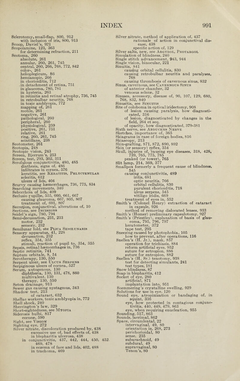 Sclerotomy, small-flap, 800, 912 with inclusion of iris, 800, 913 Scoop, Daviel’s, 921 Scopolamine, 123, 363 for determining refraction, 211 Scotoma, 260 absolute, 261 annular, 260, 261, 745 central, 260, 266, 768, 772, 842 color-, 261 helioplegicum, 86 hemianopic, 266 in chorioiditis, 712 in detachment of retina, 751 in glaucoma, 780, 781 in hysteria, 263 in retinitis and retinal atrophy, 736, 745 in retrobulbar neuritis, 768 in toxic amblyopia, 772 mapping of, 261 motile, 261 negative, 261 pathological, 260 peripheral, 260 physiological, 259 positive, 261, 751 relative, 261 ring, 260, 261, 745 scintillans, 238 Scotometer, 261 Scotopia, 248 Scotopic vision, 243 Screen, Bjerrum’s, 253 Screen, test, 293, 302, 311 Scrofulous conjunctivitis, 480, 485 diathesis, signs of, 486 infiltrates in cornea, 576 keratitis, see Keratitis, Phlyctenular scleritis, 612 ulcers of lids, 404 Scurvy causing haemorrhages, 736, 775, 834 Searching movements, 340 Seborrhcea of lids, 409 Seclusio pupillae, 555, 660, 661, 667 causing glaucoma, 667, 805, 807 treatment of, 691, 807 Secretion, conjunctival, alterations of, 10 Sections, see Incisions Seidel ’s sign, 780, 794 Semi-decussation, 231, 233 motor, 232 sensory, 232 Semilunar fold, see Plica Semilunaris Sensory apparatus, 41, 22S decussation, 232 reflex, 354, 355 stimuli, reaction of pupil to, 354, 355 Sepsis, retinal haemorrhages in, 736 Septic retinitis, 741 Septum orbitale, 8, 54 Serotherapy, 130, 550 Serpent ulcer, see Ulcus Serpens Serpiginous ulcers of cornea, 527 Serum, autogenous, 130 diphtheria, 130, 131, 478, 860 multivalent, 130 therapy, 130, 550 Seton drainage, 913 Sewer gas causing nystagmus, 343 Shadow test, 213 of cataract, 632 Shellac workers, toxic amblyopia in, 772 Shell shock, 240 Sherrington’s law, 329 Short-sightedness, see Myopia Siderosis bulbi, 817 corneae, 590 Sight, see Vision Sighting eye, 272 Silver nitrate, discoloration produced by, 438 excessive use of, bad effects of, 438 in blepharitis ulcerosa, 438 in conjunctivitis, 437, 442, 444, 450, 452. 469, 478 in eczema of face and lids, 402, 488 in trachoma, 469 Silver nitrate, method of application of, 437 rationale of action in conjunctival dis¬ ease, 438 specific action of, 129 Silver salts, new, see Argyrol, Protargol Simulation of blindness, 240 Single stitch advancement, 943, 944 Single vision, binocular, 221 Sinuitis, 841 causing orbital cellulitis, 830 causing retrobulbar neuritis and paralyses, 768 causing thrombosis of cavernous sinus, 832 Sinus, cavernous, see Cavernous Sinus of anterior chamber, 32 venosus sclerse, 32 Sinuses, accessory, disease of, 90, 107, 129, 680, 768, 832, 840 Sinusitis, see Sinuitis Site of coloboma in optical iridectomy, 908 of lesion causing paralysis, how diagnosti¬ cated, 316 of lesion, diagnosticated by changes in the field, 264 et seq. of opacity, how diagnosticated, 379-381 Sixth nerve, see Abducens Nerve Sketches, importance of, 365 Skiagrams in case of foreign bodies, 816 Skiascopy, 213 Skin-grafting, 871, 872, 890, 892 Skin (or sensory) reflex, 354 Skull, injuries of, causing eye diseases, 318, 428, 739, 765, 775, 785 peaked (or tower), 765 Slit lamp, 214, 369, 377 Smallpox formerly a frequent cause of blindness, 545 causing conjunctivitis, 489 iritis, 681 optic neuritis, 766 orbital cellulitis, 830 purulent chorioiditis, 718 ulcus serpens, 545 vitiligo iridis, 669 treatment of eyes in, 552 Smith ’s (Colonel Henry) extraction of cataract in capsule, 926 method of removing dislocated lenses, 933 Smith’s (Homer) preliminary capsulotomy, 927 Smith’s (Priestley), explanation of basis of glau¬ coma, 795, 796, 797 keratometer, 372 tape test, 295 Sneezing caused by photophobia, 105 how to prevent, after operations, 116 Snellen’s (H. Jr.), mask, 857 operation for trichiasis, 884 reform artificial eyes, 952 suture for ectropion, 886 suture for entropion, 882 Snellen’s (H. Sr.) tenotomy, 938 test for detecting simulants, 241 test types, 181 Snow blindness, 87 Soap in blepharitis, 412 Socket of eye, 280 artificial, 871 implantation into, 951 Soemmering’s crystalline swelling, 929 Solutions for use in eye, 120 Sound eye, atropinization or bandaging of, in squint, 336 eye, how protected in contagious conjunc¬ tivitis, 440, 449, 479, 863 eye, when requiring enucleation, 955 Sounding, 517, 863 Sounds, lacrimal, 862 Space, circumlental, 22 intervaginal, 49, 80 orientation in, 268, 273 perichorioidal, 80 sense, 235 subarachnoid, 49 subdural, 49 supravaginal, 80 Tenon’s, 80