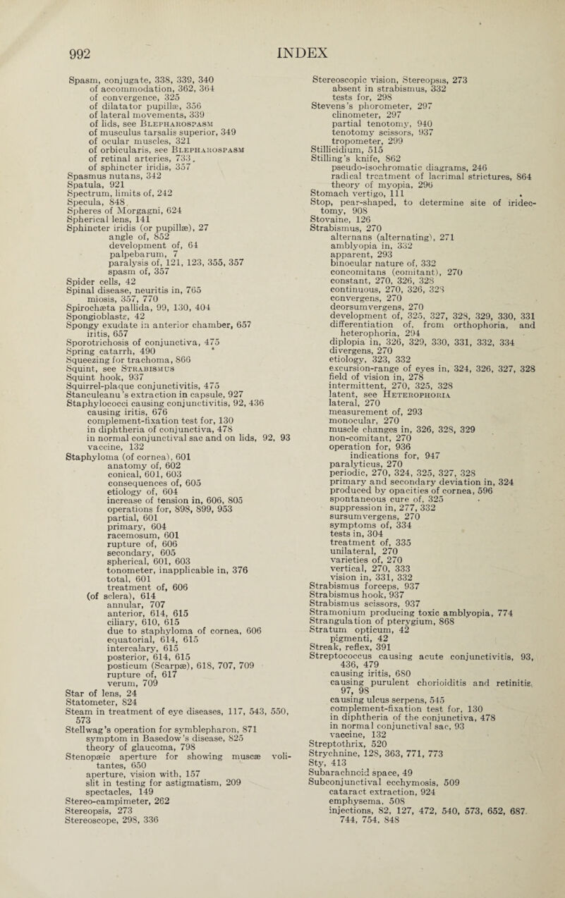 Spasm, conjugate, 338, 339, 340 of accommodation, 362, 364 of convergence, 325 of dilatator pupillse, 356 of lateral movements, 339 of lids, see Blepharospasm of musculus tarsalis superior, 349 of ocular muscles, 321 of orbicularis, see Blepharospasm of retinal arteries, 733. of sphincter iridis, 357 Spasmus nutans, 342 Spatula, 921 Spectrum, limits of, 242 Specula, 848. Spheres of Morgagni, 624 Spherical lens, 141 Sphincter iridis (or pupillse), 27 angle of, 852 development of, 64 palpebarum, 7 paralysis of, 121, 123, 355, 357 spasm of, 357 Spider cells, 42 Spinal disease, neuritis in, 765 miosis, 357, 770 Spirochseta pallida, 99, 130, 404 Spongioblasts, 42 Spongy exudate in anterior chamber, 657 iritis, 657 Sporotrichosis of conjunctiva, 475 Spring catarrh, 490 Squeezing for trachoma, 866 Squint, see Strabismus Squint hook, 937 Squirrel-plaque conjunctivitis, 475 Stanculeanu ’s extraction in capsule, 927 Staphylococci causing conjunctivitis, 92, 436 causing iritis, 676 complement-fixation test for, 130 in diphtheria of conjunctiva, 478 in normal conjunctival sac and on lids, 92, 93 vaccine, 132 Staphyloma (of cornea), 601 anatomy of, 602 conical, 601, 603 consequences of, 605 etiology of, 604 increase of tension in, 606, 805 operations for, 898, 899, 953 partial, 601 primary, 604 racemosum, 601 rupture of, 606 secondary, 605 spherical, 601, 603 tonometer, inapplicable in, 376 total, 601 treatment of, 606 (of sclera), 614 annular, 707 anterior, 614, 615 ciliary, 610, 615 due to staphyloma of cornea, 606 equatorial, 614, 615 intercalary, 615 posterior, 614, 615 posticum (Scarpge), 618, 707, 709 rupture of, 617 verum, 709 Star of lens, 24 Statometer, 824 Steam in treatment of eye diseases, 117, 543, 550, 573 Stellwag’s operation for Symblepharon, 871 symptom in Basedow’s disease, 825 theory of glaucoma, 798 Stenopseic aperture for showing muscse voli- tantes, 650 aperture, vision with, 157 slit in testing for astigmatism, 209 spectacles, 149 Stereo-campimeter, 262 Stereopsis, 273 Stereoscope, 298, 336 Stereoscopic vision, Stereopsis, 273 absent in strabismus, 332 tests for, 298 Stevens’s phorometer, 297 clinometer, 297 partial tenotomy, 940 tenotomy scissors, 937 tropometer, 299 Stillicidium, 515 Stilling’s knife, S62 pseudo-isochromatic diagrams, 246 radical treatment of lacrimal strictures, 864 theory of myopia, 296 Stomach vertigo, 111 Stop, pear-shaped, to determine site of iridec¬ tomy, 908 Stovaine, 126 Strabismus, 270 alternans (alternating'), 271 amblyopia in, 332 apparent, 293 binocular nature of, 332 concomitans (comitant), 270 constant, 270, 326, 328 continuous, 270, 326, 328 ccnvergens, 270 deorsumvergens, 270 development of, 325, 327, 328, 329, 330, 331 differentiation of, from orthophoria, and heterophoria, 294 diplopia in, 326, 329, 330, 331, 332, 334 divergens, 270 etiology, 323, 332 excursion-range of eyes in, 324, 326, 327, 328 field of vision in, 278 intermittent, 270, 325, 328 latent, see Heterophoria lateral, 270 measurement of, 293 monocular, 270 muscle changes in, 326, 328, 329 non-comitant, 270 operation for, 936 indications for, 947 paralyticus, 270 periodic, 270, 324, 325, 327, 328 primary and secondary deviation in, 324 produced by opacities of cornea, 596 spontaneous cure of, 325 suppression in, 277, 332 sursumvergens, 270 symptoms of, 334 tests in, 304 treatment of, 335 unilateral, 270 varieties of, 270 vertical, 270, 333 vision in, 331, 332 Strabismus forceps, 937 Strabismus hook, 937 Strabismus scissors, 937 Stramonium producing toxic amblyopia, 774 Strangulation of pterygium, 868 Stratum opticum, 42 pigmenti, 42 Streak, reflex, 391 Streptococcus causing acute conjunctivitis, 93, 436, 479 causing iritis, 680 causing purulent chorioiditis and retinitis 97, 98 causing ulcus serpens, 545 complement-fixation test for, 130 in diphtheria of the conjunctiva, 478 in normal conjunctival sac, 93 vaccine, 132 Streptothrix, 520 Strychnine, 128, 363, 771, 773 Sty, 413 Subarachnoid space, 49 Subconjunctival ecchymosis, 509 cataract extraction, 924 emphysema, 508 injections, 82, 127, 472, 540, 573, 652, 687. 744, 754, 848