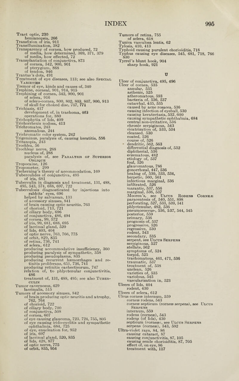 Tract optic, 230 hemianopsia, 266 Transfixion of iris, 911 Transillumination, 382 Transparency of cornea, how produced, 72 of media, how determined, 369, 371, 379 of media, how effected, 72 Transplantation of conjunctiva, 873 of cornea, 542, 900, 901 of pterygium, 868 of tendon, 946 Trantas’s dots, 491 Treatment of eye diseases, 113; see also Special Varieties Tremor of eye, kinds and causes of, 340 Trephine, corneal, 901, 914, 915 Trephining of cornea, 542, 900, 901 of sclera 010 of sclero-cornea, 800, 802, 803, 807, 900, 913 of skull for choked disc. 767, 771 Trichiasis, 417 development of, in trachoma, 433 operations for, 880 Trichophytia of lids, 409 Trichorrhexis nodosa, 413 Trichromates, 243 anomalous, 244 Trichromatic color system, 242 Trigeminus, paralysis of, causing keratitis, 556 Tritanopia, 243 Trochlea, 56 Trochlear nerve, 288 nucleus of, 288 paralysis of, see Paralysis of Superior Oblique Tropocaine, 126 Tropometer, 299 Tscherning’s theory of accommodation, 169 Tuberculides of conjunctiva, 495 of iris, 681 Tuberculin in diagnosis and treatment, 131, 488, 495, 543, 574, 688, 697, 722 Tuberculosis diagnosticated by injections into rabbits’ eyes, 696 helped by salvarsan, 133 of accessory sinuses, 841 of brain causing optic neuritis, 763 of chorioid, 713, 721 of ciliary body, 696 of conjunctiva, 486, 494 of cornea, 99, 572 of iris, 99, 681, 688, 695 of lacrimal gland, 520 of lids, 403, 404 of optic nerve, 763, 766, 775 of orbit, 829, 835 of retina, 736, 741 of sclera, 612 producing accommodative insufficiency, 360 producing paralysis of sympathetic, 358 producing pseudoplasms, 835 producing recurrent haemorrhages and re¬ tinitis proliferans, 651, 736, 741 producing retinitis cachecticorum, 747 relation of, to phlyctenular conjunctivitis, 486 treatment of, 131, 488, 495; see also Tuber¬ culin Tumor cavernosus, 429 lacrimalis, 515 Tumors of accessory sinuses, 842 of brain producing optic neuritis and atrophy, 762, 764 of chorioid, 722 of ciliary body, 700 of conjunctiva, 508 of cornea, 607 of eye causing glaucoma, 723, 724, 755, 805 of eye causing irido-cyclitis and sympathetic ophthalmia, 684, 725 of eye, enucleation for, 952 of iris, 697 of lacrimal gland, 520, 835 of lids, 428, 877 of optic nerve, 775 of orbit, 835, 954 Tumors of retina, 755 of sclera, 618 Tunica vasculosa lentis, 62 Tylosis, 410, 413 Typhoid causing purulent chorioiditis, 718 Typhus causing eye diseases, 545, 681, 718, 766 830 Tyrrel’s blunt hook, 904 sharp hook, 921 U Ulcer of conjunctiva, 495, 496 Ulcer of cornea, 535 annular, 535 asthenic, 525 atheromatous, 593 bacteria of, 536, 537 catarrhal, 435, 535 caused by acne rosacea, 536 causing infection of eyeball, 530 causing keratectasia, 532, 600 causing sympathetic ophthalmia, 684 central non-irritative, 536 chronic serpiginous, 543 cicatrization of, 533, 534 cleansed. 530 coated, 526 course of, 526 • dendritic, 562, 563 differential diagnosis of, 532 diphtherial, 536 eczematous, 482 etiology of, 537 foul, 526 glaucomatous, 786 gonorrhoeal, 447, 536 healing of, 530, 533, 534, herpetic, 560, 561 infectious marginal, 536 infiltrated, 526 marantic, 537, 556 marginal, 536, 537 Mooren’s, see Ulcus Rodens Corns.® paracentesis of, 540, 551, 898 perforating, 527, 533, 539, 541 phlyctenular, 482, 536 pneumococcus-, 536, 537, 544, 545 posterior, 559 primary, 536 prognosis of, 537 progressive, 526 regressive, 530 rodent, 543 secondary, 535 serpent, see Ulcus Serpens serpiginous, 527 stellate, 562 symptoms of, 524 torpid, 525 trachomatous, 461, 471, 536 traumatic, 537 treatment of, 538 unclean, 526 varieties of, 535 variolous, 545 vascularization in, 523 Ulcers of lids, 404 rodent, 430 Ulcers of sclera, 612 Ulcus cornese internum, 559 cornese rodens, 543 corneae septicum (cornese serpens), see Ulcus Serpens internum, 559 rodens (cornese), 543 rodenp (of lids), 430 septicum (cornese), see Ulcus Serpens serpens (cornese), 543, 592 Ultra-violet rays, 84, 86 causing cataract, 87 causing conjunctivitis, 87, 105 causing senile chorioiditis, 87, 705 effect of, on eye, 86 treatment with, 117