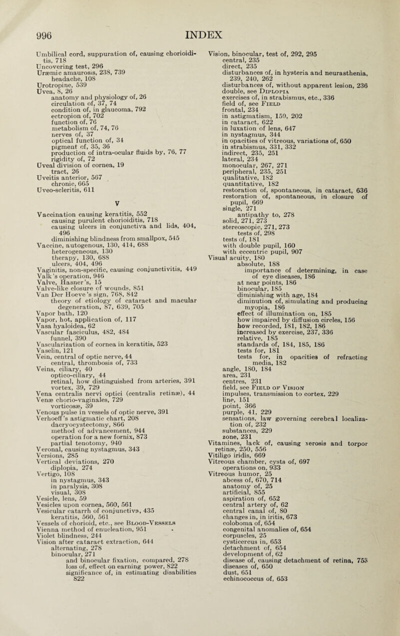 Umbilical cord, suppuration of, causing chorioidi¬ tis, 718 Uncovering test, 296 Uraemic amaurosis, 238, 739 headache, 108 Urotropine, 539 Uvea, 8, 26 anatomy and physiology of, 26 circulation of, 37, 74 condition of, in glaucoma, 792 ectropion of, 702 function of, 76 metabolism of, 74, 76 nerves of, 37 optical function of, 34 pigment of, 35, 36 production of intra-ocular fluids by, 76, 77 rigidity of, 72 Uveal division of cornea, 19 tract, 26 Uveitis anterior, 567 chronic, 665 Uveo-scleritis, 611 V Vaccination causing keratitis, 552 causing purulent chorioiditis, 718 causing ulcers in conjunctiva and lids, 404, 496 diminishing blindness from smallpox, 545 Vaccine, autogenous, 130, 414, 688 heterogeneous, 130 therapy, 130, 688 ulcers, 404, 496 Vaginitis, non-specific, causing conjunctivitis, 449 Valk’s operation, 946 Valve, Hasner’s, 15 Valve-like closure of wounds, 851 Van Der Hoeve’s sign, 768, 842 theory of etiology of cataract and macular degeneration, 87, 639, 705 Vapor bath, 120 Vapor, hot, application of, 117 Vasa hyaloidea, 62 Vascular fasciculus, 482, 484 funnel, 390 Vascularization of cornea in keratitis, 523 Vaselin, 121 Vein, central of optic nerve, 44 central, thrombosis of, 733 Veins, ciliary, 40 optico-ciliary, 44 retinal, how distinguished from arteries, 391 vortex, 39, 729 Vena centralis nervi optici (centralis retinae), 44 Venae chorio-vaginales, 729 vorticosae, 39 Venous pulse in vessels of optic nerve, 391 Verhoeff’s astigmatic chart, 208 dacryocystectomy, 866 method of advancement, 944 operation for a new fornix, 873 partial tenotomy, 940 V eronal, causing nystagmus. 343 Versions, 285 Vertical deviations, 270 diplopia, 274 Vertigo, 108 in nystagmus, 343 in paralysis, 308 visual, 308 Vesicle, lens, 59 Vesicles upon cornea, 560, 561 Vesicular catarrh of conjunctiva, 435 keratitis, 560, 561 Vessels of chorioid, etc., see Blood-Vessels Vienna method of enucleation, 951 Violet blindness, 244 Vision after cataract extraction, 644 alternating, 278 binocular, 271 and binocular fixation, compared, 278 loss of, effect on earning power, 822 significance of, in estimating disabilities 822 Vision, binocular, test of, 292, 295 central, 235 direct, 235 disturbances of, in hysteria and neurasthenia, 239, 240, 262 disturbances of, without apparent lesion, 236 double, see Diplopia exercises of, in strabismus, etc., 336 field of, see Field frontal, 234 in astigmatism, 159, 202 in cataract, 622 in luxation of lens, 647 in nystagmus, 344 in opacities of vitreous, variations of, 650 in strabismus, 331, 332 indirect, 235, 251 lateral, 234 monocular, 267, 271 peripheral, 235, 251 qualitative, 182 quantitative, 182 restoration of, spontaneous, in cataract, 636 restoration of, spontaneous, in closure of pupil, 669 single, 271 antipathy to, 278 solid, 271, 273 stereoscopic, 271, 273 tests of, 298 tests of, 181 with double pupil, 160 with eccentric pupil, 907 Visual acuity, 180 absolute, 188 importance of determining, in case of eye diseases, 186 at near points, 186 binocular, 185 diminishing with age, 184 diminution of, simulating and producing myopia, 186 effect of illumination on, 185 how impaired by diffusion circles, 156 how recorded, 181, 182, 186 increased by exercise, 237, 336 relative, 185 standards of, 184, 185, 186 tests for, 181 tests for, in opacities of refracting media, 182 angle, 180, 184 area, 231 centres, 231 field, see Field of Vision impulses, transmission to cortex, 229 line, 151 point, 366 purple, 41, 229 sensations, law governing cerebral localiza¬ tion of, 232 substances, 229 zone, 231 Vitamines, lack of, causing xerosis and torpor retinae, 250, 556 Vitiligo iridis, 669 Vitreous chamber, cysts of, 697 operations on, 933 Vitreous humor, 25 abcess of, 670, 714 anatomy of, 25 artificial, 855 aspiration of, 652 central artery of, 62 central canal of, 80 changes in, in iritis, 673 coloboma of, 654 congenital anomalies of, 654 corpuscles, 25 cysticercus in, 653 detachment of, 654 development of, 62 disease of, causing detachment of retina, 753 diseases of, 650 dust, 651 echinococcus of, 653