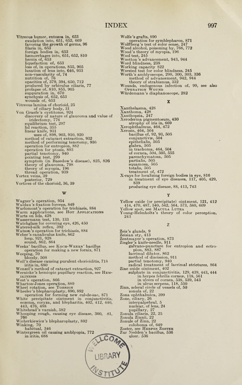 Vitreous humor, entozoa in, 653 exudation into, 651, 652, 669 favoring the growth of germs, 96 filaria in, 653 foreign bodies in, 653 haemorrhages into, 651, 652, 810 hernia of, 653 liquefaction of, 653 loss of, in operations, 855, 905 luxation of lens into, 646, 933 non-vascularity of, 74 nutrition of, 76 opacities of, 379, 394, 650, 712 produced by orbiculus ciliaris, 77 prolapse of, 810, 855, 905 suppuration in, 670 synchysis of, 652, 653 wounds of, 653 Vitreous lamina of chorioid, 25 of ciliary body, 31 Von Graefe’s cystitome, 924 discovery of nature of glaucoma and value of iridectomy, 776 equilibrium test, 297 lid reaction, 355 linear knife, 931 uses of, 898, 903, 910, 920 method of cataract extraction, 932 method of performing tenotomy, 936 operation for entropion, 882 operation for ptosis, 893 partial tenotomy, 940 pointing test, 299 symptom (in Basedow’s disease), 825, 826 theory of glaucoma, 798 theory of myopia, 196 thread operation, 939 Vortex veins, 39 posterior, 729 Vortices of the chorioid, 36, 39 W Wagner’s operation, 954 Waldau’s fixation forceps, 849 Warlomont’s operation for trichiasis, 884 Warm applications, see Hot Applications Warts on lids, 428 Wassermann test, 130, 133 Watchglass for covering eye, 426, 450 Watered-silk reflex, 392 Watson’s operation for trichiasis, 884 Weber’s canaliculus knife, 862 loop, 921, 928 sound, 862, 864 Weeks’ bacillus, see Koch-Weeks’ bacillus operation for making a new fornix, 871 Weeping, 70 bloody, 508 Weil’s disease causing purulent chorioiditis, 718 iritis in, 680 Wenzel’s method of cataract extraction, 927 Wernicke’s hemiopic pupillary reaction, see Hem- ikinesis West’s operation, 866 Wharton-Jones operation, 889 Wheel rotation, see Torsion Wheeler’s blepharoplasty, 890, 892 operation for forming new cul-de-sac, 871 White precipitate ointment in conjunctivitis, eczema, coryza, and blepharitis, 402, 412, 440, 443, 476, 488 Whitehead’s varnish, 582 Whooping cough, causing eye disease, 360, 81, 766 Wicherkiewicz’s blepharoplasty, 892 Winking, 70 habitual, 346 Wintergreen oil causing amblyopia, 772 in iritis, 688 Wolfe’s grafts, 890 operation for symblepharon, 871 Wolffberg’s test of color sense, 247 Wood alcohol, poisoning by, 766, 772 Wood’s theory of myopia, 196 Wool test, 245 Wootton’s advancement, 943, 944 Word blindness, 238 Working capacity 822 Worsted test for color blindness, 245 Worth’s amblyoscope, 298, 300, 303, 336 method of advancement, 942, 944 theory of strabismus, 332 Wounds, endogenous infection of, 99, see also Operation Wound Würdemann’s diaphanoscope, 282 X Xanthelasma, 428 Xanthoma, 428 Xanthopsia, 247 Xeroderma pigmentosum, 430 atrophy of iris in, 669 Xerophthalmus, 464, 472 Xerosis, 464, 504 bacillus of, 92, 93, 505 conjunctivae, 504 epithelialis, 505 glabra, 505 in trachoma, 464, 504 of cornea, 504, 505, 555 parenchymatosa, 505 partialis, 505 squamosa, 505 totalis, 505 treatment of, 472 X-rays for localizing foreign bodies in eye, 816 in treatment of eye diseases, 117, 405, 429, 839 producing eye disease, 88, 413, 743 Y Yellow oxide (or precipitate) ointment, 121, 412 414, 470, 487, 540, 542, 564, 573, 580, 609 Yellow spot, see Macula Lutea Young-Helmholtz’s theory of color perception, 243 Z Zeis’s glands, 9 Zeisian sty, 413 Zentmayer’s operation, 873 Ziegler’s knife-needle, 911 galvano-puncture for entropion and ectro¬ pion, 883, 887 lacrimal dilator, 862 method of discission, 911 partial tenotomy, 940 radical treatment of lacrimal strictures, 864 Zinc oxide ointment, 402 sulphate in conjunctivitis, 129, 439, 443, 444 in herpes febrilis corneae, 118, 561 in ulcers of cornea, 538, 539, 543 in ulcus serpens, 118, 550 Zinn, scleral circle of vessels of, 50 zonula of, 22 Zona ophthalmica, 399 Zone, ciliary, 26 interpalpebral, 5 nuclear, of lens, 24 pupillary, 27 Zonula ciliaris, 22, 25 Zonula Zinnii, 22 Zonule of Zinn, 22 coloboma of, 649 Zoster, see Herpes Zoster Zur Nedden’s bacillus, 536 ulcer. 536