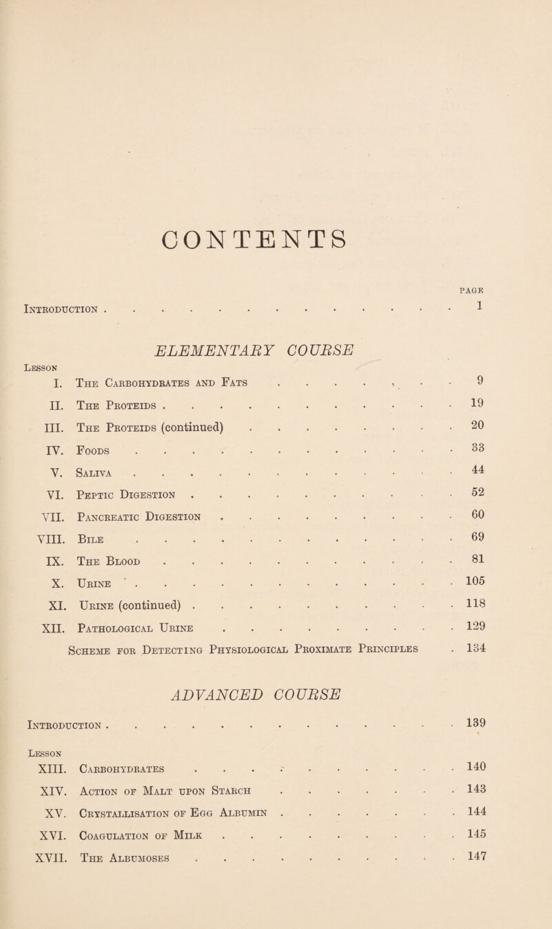 CONTENTS PAGE Introduction. ELEMENTARY COURSE Lesson I. The Carbohydrates and Fats . 9 II. The Proteids .... . . 19 III. The Proteids (continued) . . 20 IV. Foods . . . 33 V. Saliva ..... . . 44 VI. Peptic Digestion . . 52 VII. Pancreatic Digestion . . 60 VIII. Bile ..... . . 69 IX. The Blood .... . . 81 X. Urine . . . 105 XI. Urine (continued) . . . 118 XII. Pathological Urine . . 129 Scheme for Detecting Physiological Proximate Principles . 134 ADVANCED Introduction. COURSE . 139 Lesson XIII. Carbohydrates • ••••• . 140 XIV. Action of Malt upon Starch . 143 XV. Crystallisation of Egg Albumin . 144 XVI. Coagulation of Milk . 145 XVII. The Albumoses.147