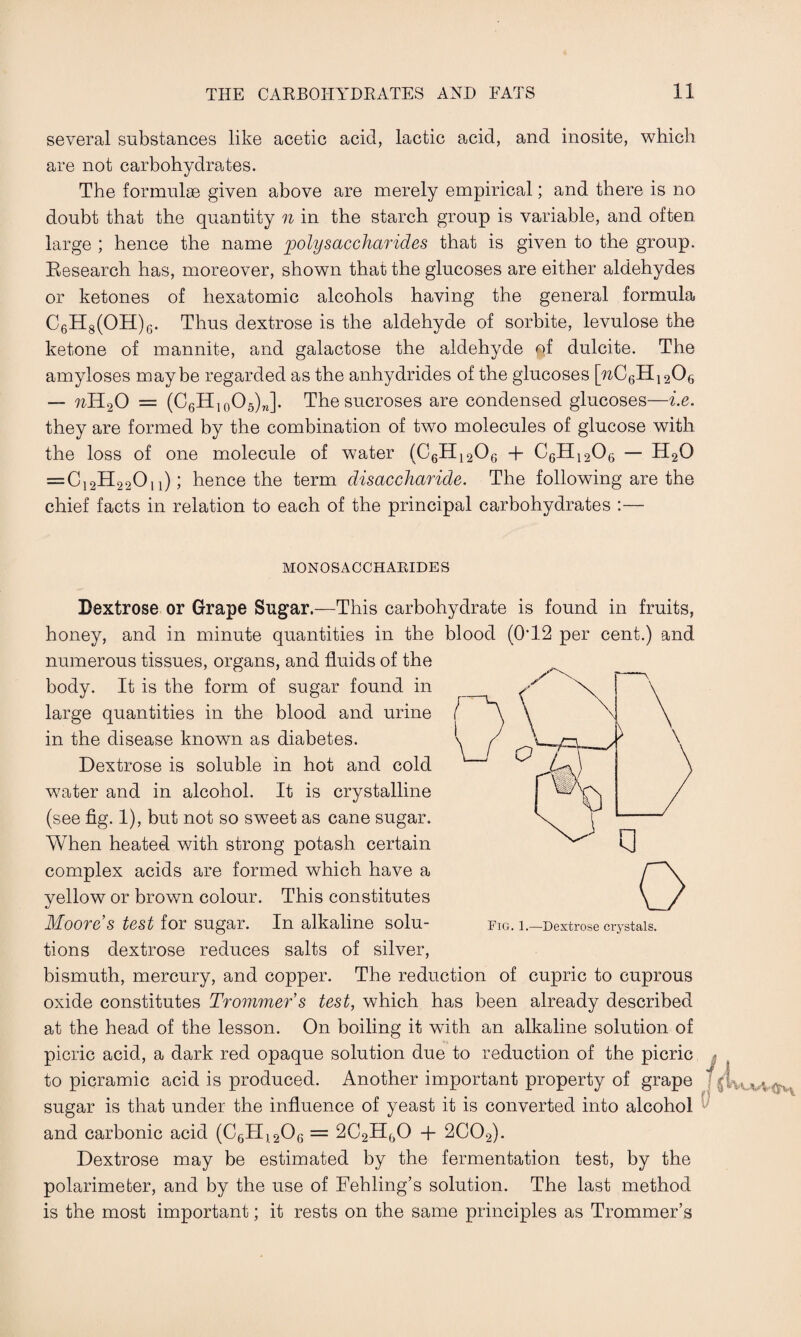 several substances like acetic acid, lactic acid, and inosite, which are not carbohydrates. The formulae given above are merely empirical; and there is no doubt that the quantity n in the starch group is variable, and often large ; hence the name polysaccharides that is given to the group. Research has, moreover, shown that the glucoses are either aldehydes or ketones of hexatomic alcohols having the general formula C6H8(OH)6. Thus dextrose is the aldehyde of sorbite, levulose the ketone of mannite, and galactose the aldehyde of dulcite. The amyloses maybe regarded as the anhydrides of the glucoses [%C6H1206 — 7iH20 = (C6H10O5)J. Thesucroses are condensed glucoses—i.e. they are formed by the combination of two molecules of glucose with the loss of one molecule of water (C6H1206 + C6H1206 — H20 =C12H22On); hence the term disaccharide. The following are the chief facts in relation to each of the principal carbohydrates :— MONOSACCHARIDES Dextrose or Grape Sugar.—This carbohydrate is found in fruits, honey, and in minute quantities in the blood (0*12 per cent.) and numerous tissues, organs, and fluids of the body. It is the form of sugar found in large quantities in the blood and urine in the disease known as diabetes. Dextrose is soluble in hot and cold water and in alcohol. It is crystalline (see fig. 1), but not so sweet as cane sugar. When heated with strong potash certain complex acids are formed which have a yellow or brown colour. This constitutes Moore s test for sugar. In alkaline solu¬ tions dextrose reduces salts of silver, bismuth, mercury, and copper. The reduction of cupric to cuprous oxide constitutes Trommers test, which has been already described at the head of the lesson. On boiling it with an alkaline solution of picric acid, a dark red opaque solution due to reduction of the picric to picramic acid is produced. Another important property of grape sugar is that under the influence of yeast it is converted into alcohol l/ and carbonic acid (C6H,20G = 2C2H()0 + 2C02). Dextrose may be estimated by the fermentation test, by the polarimeter, and by the use of Fehling’s solution. The last method is the most important; it rests on the same principles as Trommer’s Fig. 1.—Dextrose crystals.