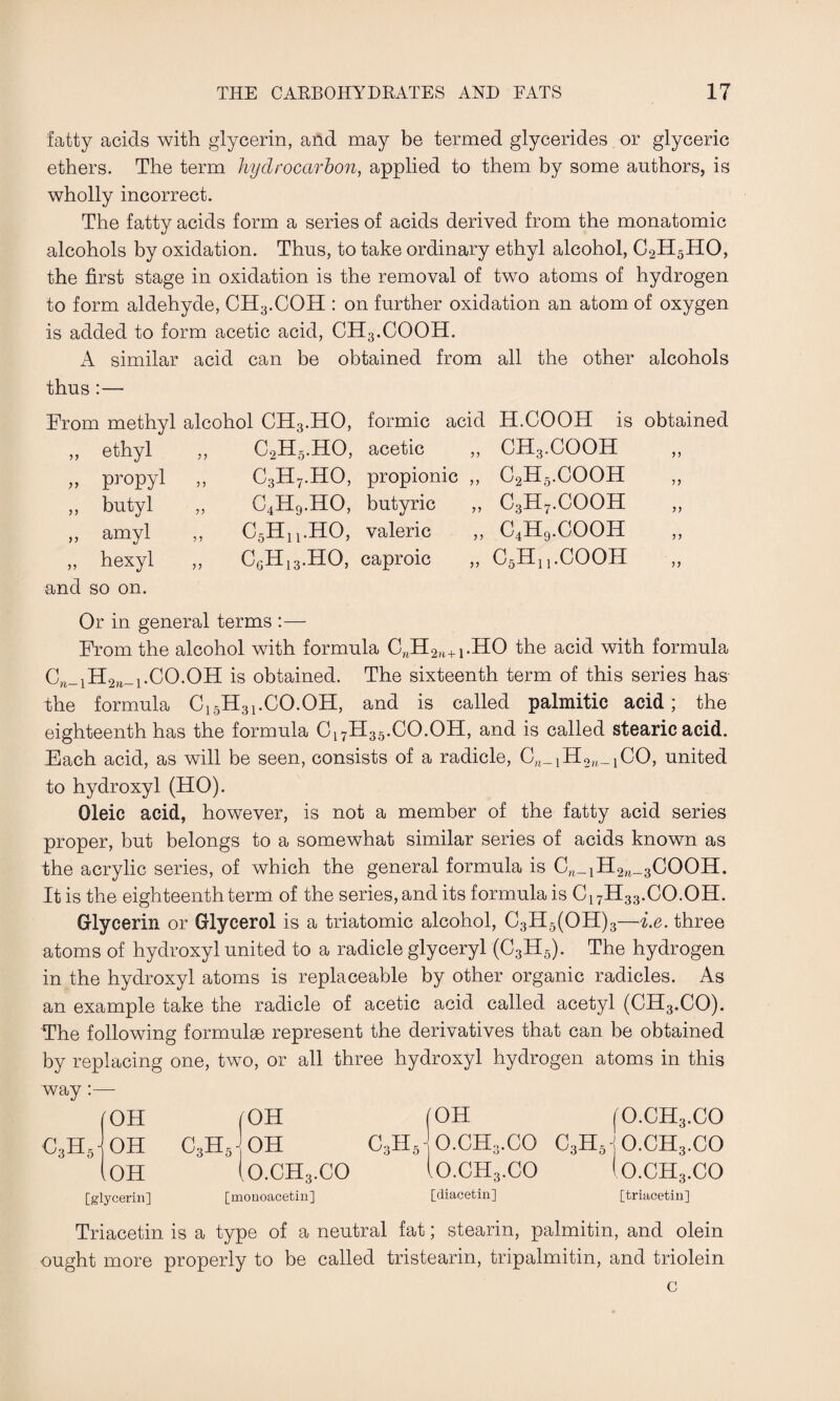 fatty acids with glycerin, and may be termed glycerides or glyceric ethers. The term hydrocarbon, applied to them by some authors, is wholly incorrect. The fatty acids form a series of acids derived from the monatomic alcohols by oxidation. Thus, to take ordinary ethyl alcohol, C2H5HO, the first stage in oxidation is the removal of two atoms of hydrogen to form aldehyde, CH3.COH : on further oxidation an atom of oxygen is added to form acetic acid, CH3.COOH. A similar acid can be obtained from all the other alcohols thus :— From methyl alcohol CH3.HO, formic acid >> ethyl c,h5.ho, acetic ,, propyl „ c3h7.ho, propionic ,, >> butyl „ c4h9.ho, butyric ,, >> amyl ,, c6hu.ho, valeric ,, and hexyl so on. c0hI3.ho, caproic „ H.COOH is obtained CH3.COOH C2H5.COOH C3H7.COOH c4h9.cooh C5H1 j.COOH Or in general terms :— From the alcohol with formula CBH2n+i.HO the acid with formula C,_iH2,_i.CO.On is obtained. The sixteenth term of this series has the formula C15H31.CO.OH, and is called palmitic acid; the eighteenth has the formula C17H35.CO.OH, and is called stearic acid. Each acid, as will be seen, consists of a radicle, C^Ho^CO, united to hydroxyl (HO). Oleic acid, however, is not a member of the fatty acid series proper, but belongs to a somewhat similar series of acids known as the acrylic series, of which the general formula is Cw_1H2w_3COOH. It is the eighteenth term of the series, and its formula is C17H33.CO.OH. Glycerin or Glycerol is a triatomic alcohol, C3H5(OH)3—i.e. three atoms of hydroxyl united to a radicle glyceryl (C3H5). The hydrogen in the hydroxyl atoms is replaceable by other organic radicles. As an example take the radicle of acetic acid called acetyl (CH3.CO). The following formulae represent the derivatives that can be obtained by replacing one, two, or all three hydroxyl hydrogen atoms in this way:— OH /OH i OH (O.CH3.CO - OH C3H5 OH c3h6- o.ch3.co C3H5-jO.CH3.CO iOH (o.ch3.co Io.ch3.co (o.ch3.co [glycerin] [monoacetin] [diacetin] [triacetin] Triacetin is a type of a neutral fat; stearin, palmitin, and olein ought more properly to be called tristearin, tripalmitin, and triolein c