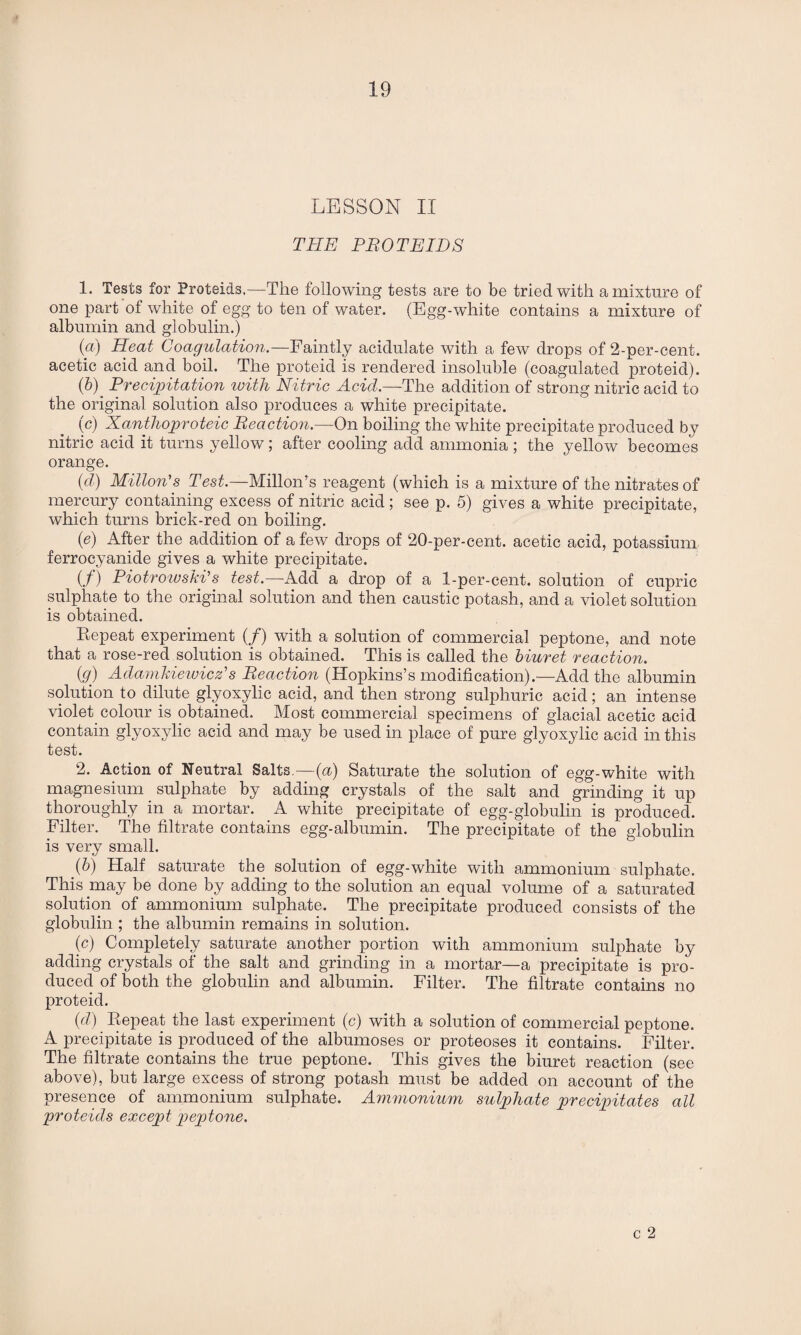 LESSON II THE PROTEIDS 1. Tests for Proteids.—The following tests are to be tried with a mixture of one part of white of egg to ten of water. (Egg-white contains a mixture of albumin and globulin.) (a) Heat Coagulation.—Faintly acidulate with a few drops of 2-per-cent, acetic acid and boil. The proteid is rendered insoluble (coagulated proteid). (6). Precipitation with Nitric Acid.—'The addition of strong nitric acid to the original solution also produces a white precipitate. (c) Xanthoproteic Reaction.—On boiling the white precipitate produced by nitric acid it turns yellow; after cooling add ammonia ; the yellow becomes orange. (d) Milton's Test.—Mill on’s reagent (which is a mixture of the nitrates of mercury containing excess of nitric acid; see p. 5) gives a white precipitate, which turns brick-red on boiling. (e) After the addition of a few drops of 20-per-cent, acetic acid, potassium ferrocyanide gives a white precipitate. if) Piotrowski's test— Add a drop of a 1-per-cent, solution of cupric sulphate to the original solution and then caustic potash, and a violet solution is obtained. Repeat experiment (/) with a solution of commercial peptone, and note that a rose-red solution is obtained. This is called the biuret reaction. (g) Adamkiewicz's Reaction (Hopkins’s modification).—Add the albumin solution to dilute glyoxylic acid, and then strong sulphuric acid; an intense violet colour is obtained. Most commercial specimens of glacial acetic acid contain glyoxylic acid and may be used in place of pure glyoxylic acid in this test. 2. Action of Neutral Salts.—(a) Saturate the solution of egg-white with magnesium sulphate by adding crystals of the salt and grinding it up thoroughly in a mortar. A white precipitate of egg-globulin is produced. Filter. The filtrate contains egg-albumin. The precipitate of the globulin is very small. (b) Half saturate the solution of egg-white with ammonium sulphate. This may be done by adding to the solution an equal volume of a saturated solution of ammonium sulphate. The precipitate produced consists of the globulin ; the albumin remains in solution. (c) Completely saturate another portion with ammonium sulphate by adding crystals of the salt and grinding in a mortar—a precipitate is pro¬ duced of both the globulin and albumin. Filter. The filtrate contains no proteid. (d) Repeat the last experiment (c) with a solution of commercial peptone. A precipitate is produced of the albumoses or proteoses it contains. Filter. The filtrate contains the true peptone. This gives the biuret reaction (see above), but large excess of strong potash must be added on account of the presence of ammonium sulphate. Ammonium sulphate precipitates all proteids except peptone. c 2