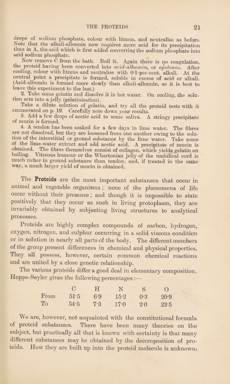 drops of sodium phosphate, colour with litmus, and neutralise as before. Note that the alkali-albumin now requires more acid for its precipitation than in A, the acid which is first added converting the sodium phosphate into acid sodium phosphate. Now remove C from the bath. Boil it. Again there is no coagulation, the proteid having been converted into acid-albumin, or syntonin. After cooling, colour with litmus and neutralise with 01-per-cent, alkali. At the neutral point a precipitate is formed, soluble in excess of acid or alkali. (Acid-albumin is formed more slowly than alkali-albumin, so it is best to leave this experiment to the last.) 2. Take some gelatin and dissolve it in hot water. On cooling, the solu¬ tion sets into a jelly (gelatinisation). Take a dilute solution of gelatin, and try all the proteid tests with it enumerated on p. 19. Carefully note down your results. 3. Add a few drops of acetic acid to some saliva. A stringy precipitate of mucin is formed. 4. A tendon has been soaked for a few days in lime water. The fibres are not dissolved, but they are loosened from one another owing to the solu¬ tion of the interstitial or ground substance by the lime water. Take some of the lime-water extract and add acetic acid. A precipitate of mucin is obtained. The fibres themselves consist of collagen, which yields gelatin on boiling.. Vitreous humour or the Whartonian jelly of the umbilical cord is much richer in ground substance than tendon, and, if treated in the same way, a much larger yield of mucin is obtained. The Proteids are the most important substances that occur in animal and vegetable organisms ; none of the phenomena of life occur without their presence; and though it is impossible to state positively that they occur as such in living protoplasm, they are invariably obtained by subjecting living structures to analytical processes. Proteids are highly complex compounds of carbon, hydrogen, oxygen, nitrogen, and sulphur occurring in a solid viscous condition or in solution in nearly all parts of the body. The different members of the group present differences in chemical and physical properties. They all possess, however, certain common chemical reactions and are united by a close genetic relationship. The various proteids differ a good deal in elementary composition. Hoppe-Seyler gives the following percentages :— C H N S 0 From 51-5 6-9 15*2 0-3 20’9 To 54-5 7-3 17-0 2*0 23*5 We are, however, not acquainted with the constitutional formula of proteid substances. There have been many theories on the subject, but practically all that is known with certainty is that many different substances may be obtained by the decomposition of pro¬ teids. How they are built up into the proteid molecule is unknown.