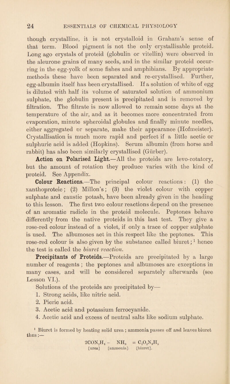 though crystalline, it is not crystalloid in Graham’s sense of that term. Blood pigment is not the only crystallisable proteid. Long ago crystals of proteid (globulin or vitellin) were observed in the aleurone grains of many seeds, and in the similar proteid occur¬ ring in the egg-yolk of some fishes and amphibians. By appropriate methods these have been separated and re-crystallised. Further, egg-albumin itself has been crystallised. If a solution of white of egg is diluted with half its volume of saturated solution of ammonium sulphate, the globulin present is precipitated and is removed by filtration. The filtrate is now allowed to remain some days at the temperature of the air, and as it becomes more concentrated from evaporation, minute spheroidal globules and finally minute needles, either aggregated or separate, make their appearance (Hofmeister). Crystallisation is much more rapid and perfect if a little acetic or sulphuric acid is added (Hopkins). Serum albumin (from horse and rabbit) has also been similarly crystallised (Giirber). Action on Polarised Light.—All the proteids are levo-rotatory, but the amount of rotation they produce varies with the kind of proteid. See Appendix. Colour Reactions.—The principal colour reactions : (1) the xanthoproteic; (2) Millon’s; (3) the violet colour with copper sulphate and caustic potash, have been already given in the heading to this lesson. The first two colour reactions depend on the presence of an aromatic radicle in the proteid molecule. Peptones behave differently from the native proteids in this last test. They give a rose-red colour instead of a violet, if only a trace of copper sulphate is used. The albumoses act in this respect like the peptones. This rose-red colour is also given by the substance called biuret;1 hence the test is called the biuret reaction. Precipitants of Proteids.—Proteids are precipitated by a large number of reagents ; the peptones and albumoses are exceptions in many cases, and will be considered separately afterwards (see Lesson VI.). Solutions of the proteids are precipitated by— 1. Strong acids, like nitric acid. 2. Picric acid. 3. Acetic acid and potassium ferrocyanide. 4. Acetic acid and excess of neutral salts like sodium sulphate. 1 Biuret is formed by heating solid urea ; ammonia passes off and leaves biuret thus:— 2CON..H, - NH3 - G02N3H5 [urea] [ammonia] [biuret].
