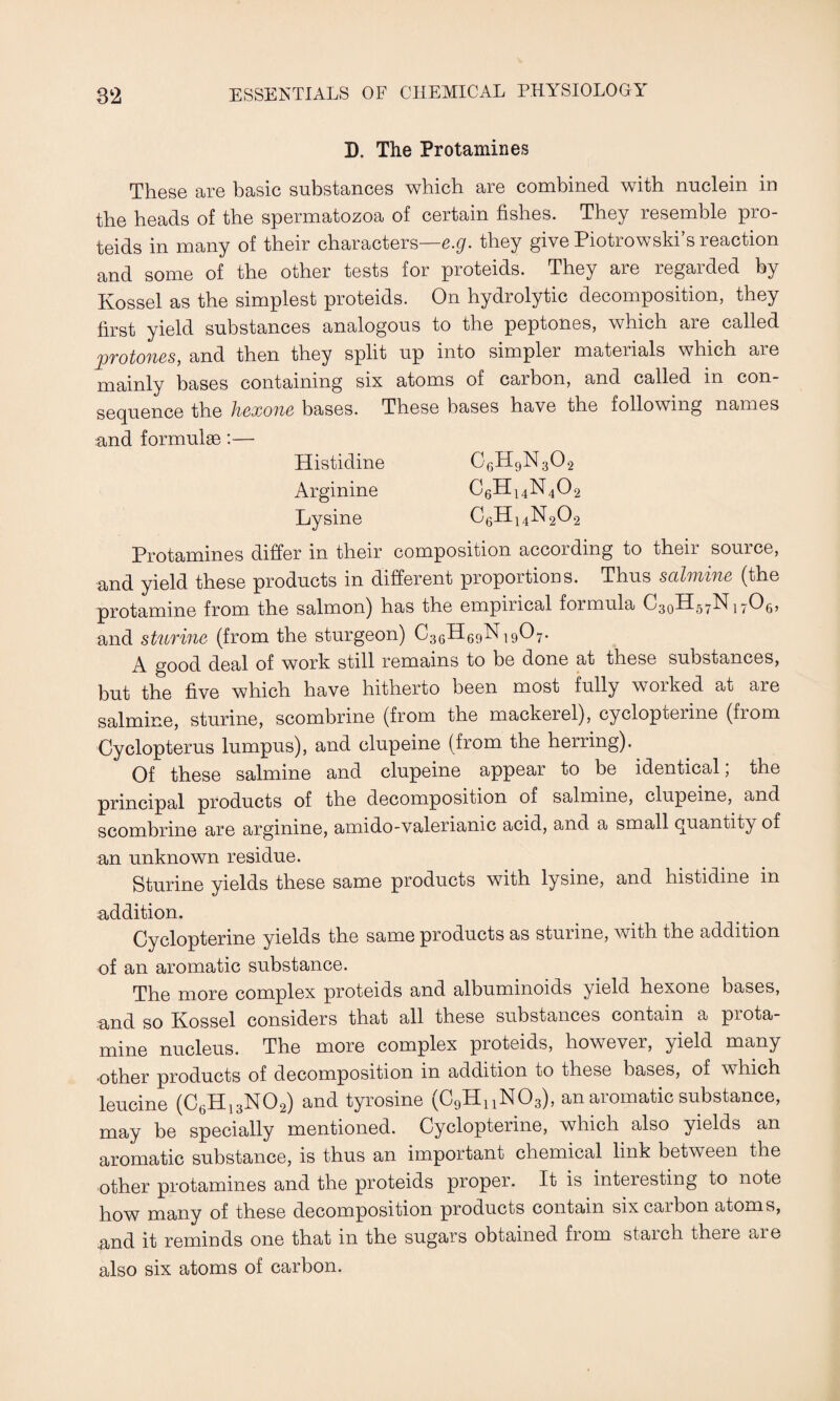 D. The Protamines These are basic substances which are combined with nuclein in the heads of the spermatozoa of certain fishes. They resemble pro- teids in many of their characters—e.g. they give Piotrowski’s reaction and some of the other tests for proteids. They are regarded by Kossel as the simplest proteids. On hydrolytic decomposition, they first yield substances analogous to the peptones, which are called 2JTotofiss, and then they split up into simpler mateiials which aie mainly bases containing six atoms of carbon, and called in con¬ sequence the hexone bases. These bases have the following names and formulae :— Histidine G6H9N302 Arginine C6H14N402 Lysine C6H14N202 Protamines differ in their composition according to their source, and yield these products in different proportions. Thus salmine (the protamine from the salmon) has the empincal formula OgoH/^bf 17O5, and sturine (from the sturgeon) C36H69NI907. A good deal of work still remains to be done at these substances, but the five which have hitherto been most fully worked at are salmine, sturine, scombrine (from the mackerel), cyclopterine (from Cyclopterus lumpus), and clupeine (from the herring). Of these salmine and clupeine appear to be identical, the principal products of the decomposition of salmine, clupeine, and scombrine are arginine, amido-valeriamc acid, and a small quantity of an unknown residue. Sturine yields these same products with lysine, and histidine in addition. Cyclopterine yields the same products as sturine, with the addition of an aromatic substance. The more complex proteids and albuminoids yield hexone bases, and so Kossel considers that all these substances contain a prota¬ mine nucleus. The more complex proteids, however, yield many •other products of decomposition in addition to these bases, of w hich leucine (C6H13N02) and tyrosine (C9HnN03), an aromatic substance, may be specially mentioned. Cyclopterine, which also yields an aromatic substance, is thus an important chemical link between the other protamines and the proteids proper. It is interesting to note how many of these decomposition products contain six carbon atoms, and it reminds one that in the sugars obtained from staich there are also six atoms of carbon.