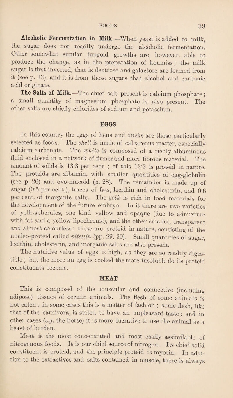 Alcoholic Fermentation in Milk.—When yeast is added to milk, the sugar does not readily undergo the alcoholic fermentation. Other somewhat similar fungoid growths are, however, able to produce the change, as in the preparation of koumiss; the milk sugar is first inverted, that is dextrose and galactose are formed from it (see p. 13), and it is from these sugars that alcohol and carbonic acid originate. The Salts of Milk.—The chief salt present is calcium phosphate ; a small quantity of magnesium phosphate is also present. The other salts are chiefly chlorides of sodium and potassium. EGGS In this country the eggs of hens and ducks are those particularly selected as foods. The shell is made of calcareous matter, especially calcium carbonate. The white is composed of a richly albuminous fluid enclosed in a network of firmer and more fibrous material. The amount of solids is 13’3 per cent. ; of this 12*2 is proteid in nature. The proteids are albumin, with smaller quantities of egg-globulin (see p. 26) and ovo-mucoid (p. 28). The remainder is made up of sugar (0-5 per cent.), traces of fats, lecithin and cholesterin, and 0'6 per cent, of inorganic salts. The yolk is rich in food materials for the development of the future embryo. In it there are two varieties of yolk-spherules, one kind yellow and opaque (due to admixture with fat and a yellow lipochrome), and the other smaller, transparent and almost colourless : these are proteid in nature, consisting of the nucleo-proteid called vitellin (pp. 29, 30). Small quantities of sugar, lecithin, cholesterin, and inorganic salts are also present. The nutritive value of eggs is high, as they are so readily diges¬ tible ; but the more an egg is cooked the more insoluble do its proteid constituents become. MEAT This is composed of the muscular and connective (including adipose) tissues of certain animals. The flesh of some animals is not eaten; in some cases this is a matter of fashion ; some flesh, like that of the carnivora, is stated to have an unpleasant taste; and in other cases (e.g. the horse) it is more lucrative to use the animal as a beast of burden. Meat is the most concentrated and most easily assimilable of nitrogenous foods. It is our chief source of nitrogen. Its chief solid constituent is proteid, and the principle proteid is myosin. In addi¬ tion to the extractives and salts contained in muscle, there is always