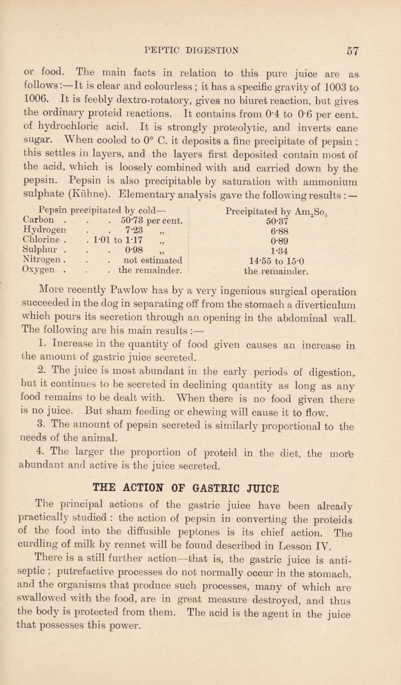 or food. The main facts in relation to this pure juice are as follows:—It is clear and colourless ; it has a specific gravity of 1003 to 1006. It is feebly dextro-rotatory, gives no biuret reaction, but gives the ordinary proteid reactions. It contains from 0’4 to 06 per cent, of hydrochloric acid. It is strongly proteolytic, and inverts cane sugar. When cooled to 0° C. it deposits a fine precipitate of pepsin this settles in layers, and the layers first deposited contain most of the acid, which is loosely combined with and carried down by the pepsin. Pepsin is also precipitable by saturation with ammonium sulphate (Kuhne). Elementary analysis gave the following results : — Pepsin precipitated by cold— Carbon . . . 50-73 per cent. Hydrogen . . 7‘23 ,, Chlorine . .1-01 to 1T7 ,, Sulphur . . . 0-98 ,, Nitrogen. . . not estimated Oxygen . . . the remainder. Precipitated by AnuSo, 50*37 6-88 0-89 1-34 14-55 to 15*0 the remainder. More recently Pawlow has by a very ingenious surgical operation succeeded in the dog in separating off from the stomach a diverticulum which pours its secretion through an opening in the abdominal wall. The following are his main results :— 1. Increase in the quantity of food given causes an increase in the amount of gastric juice secreted. 2. The juice is most abundant in the early periods of digestion,, but it continues to be secreted in declining quantity as long as any food remains to be dealt with. Wlien there is no food given there is no juice. But sham feeding or chewing will cause it to flow. 3. The amount of pepsin secreted is similarly proportional to the needs of the animal. 4. The larger the proportion of proteid in the diet, the mode abundant and active is the juice secreted. THE ACTION OF GASTRIC JUICE The principal actions of the gastric juice have been already practically studied : the action of pepsin in converting the proteids of the food into the diffusible peptones is its chief action. The curdling of milk by rennet will be found described in Lesson IV. There is a still further action—that is, the gastric juice is anti¬ septic ; putrefactive processes do not normally occur in the stomach, and the organisms that produce such processes, many of which are swallowed with the food, are in great measure destroyed, and thus the body is protected from them. The acid is the agent in the juice that possesses this power.