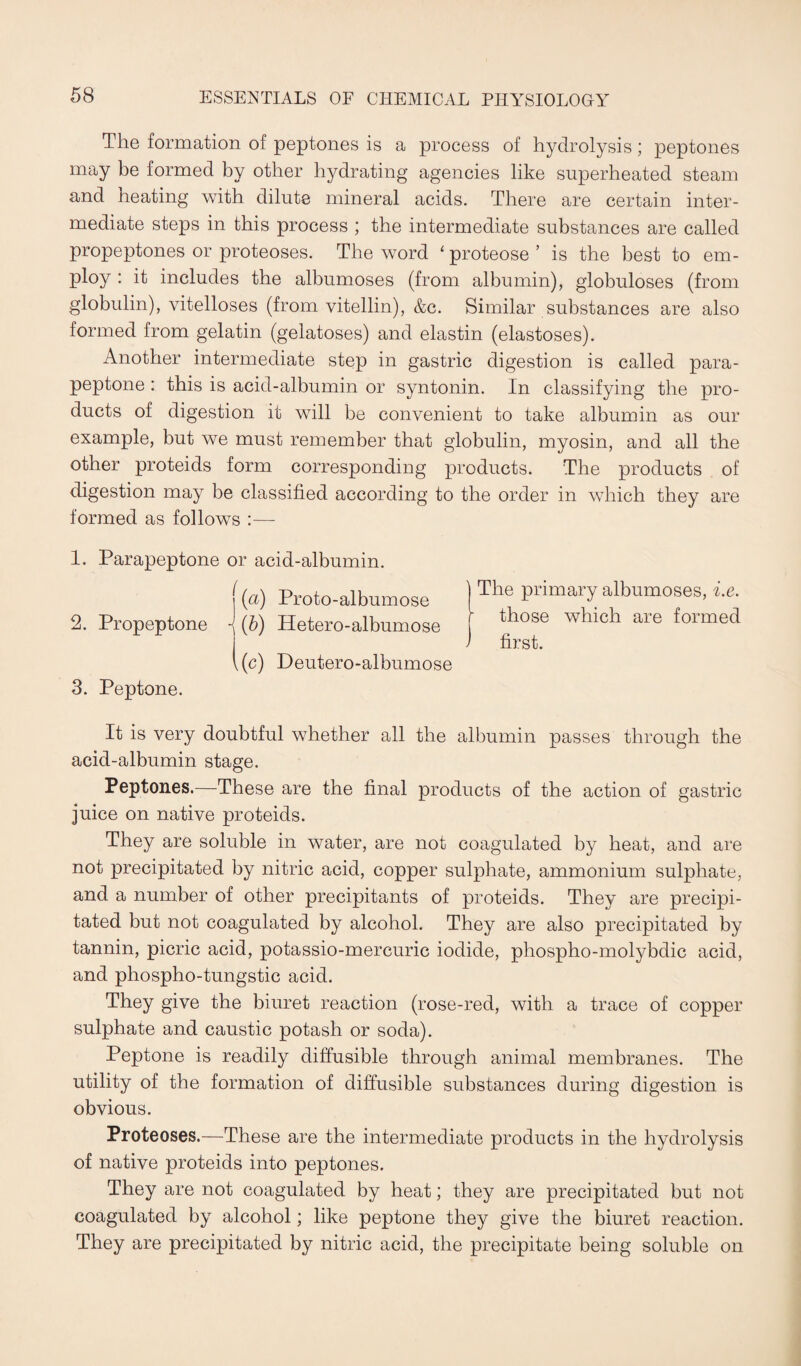 The formation of peptones is a process of hydrolysis; peptones may be formed by other hydrating agencies like superheated steam and heating with dilute mineral acids. There are certain inter¬ mediate steps in this process ; the intermediate substances are called propeptones or proteoses. The word ‘ proteose ’ is the best to em¬ ploy : it includes the albumoses (from albumin), globuloses (from globulin), vitelloses (from vitellin), &c. Similar substances are also formed from gelatin (gelatoses) and elastin (elastoses). Another intermediate step in gastric digestion is called para- peptone : this is acid-albumin or syntonin. In classifying the pro¬ ducts of digestion it will be convenient to take albumin as our example, but we must remember that globulin, myosin, and all the other proteids form corresponding products. The products of digestion may be classified according to the order in which they are formed as follows :— 1. Parapeptone or acid-albumin. f (a) Proto-albumose |The Primary albumoses, i.e. 2. Propeptone \ (b) Hetero-albumose those whlch are formed > first. 1(c) Deutero-albumose 3. Peptone. It is very doubtful whether all the albumin passes through the acid-albumin stage. Peptones.—These are the final products of the action of gastric juice on native proteids. They are soluble in water, are not coagulated by heat, and are not precipitated by nitric acid, copper sulphate, ammonium sulphate, and a number of other precipitants of proteids. They are precipi¬ tated but not coagulated by alcohol. They are also precipitated by tannin, picric acid, potassio-mercuric iodide, phospho-molybdic acid, and phospho-tungstic acid. They give the biuret reaction (rose-red, with a trace of copper sulphate and caustic potash or soda). Peptone is readily diffusible through animal membranes. The utility of the formation of diffusible substances during digestion is obvious. Proteoses.—These are the intermediate products in the hydrolysis of native proteids into peptones. They are not coagulated by heat; they are precipitated but not coagulated by alcohol; like peptone they give the biuret reaction. They are precipitated by nitric acid, the precipitate being soluble on