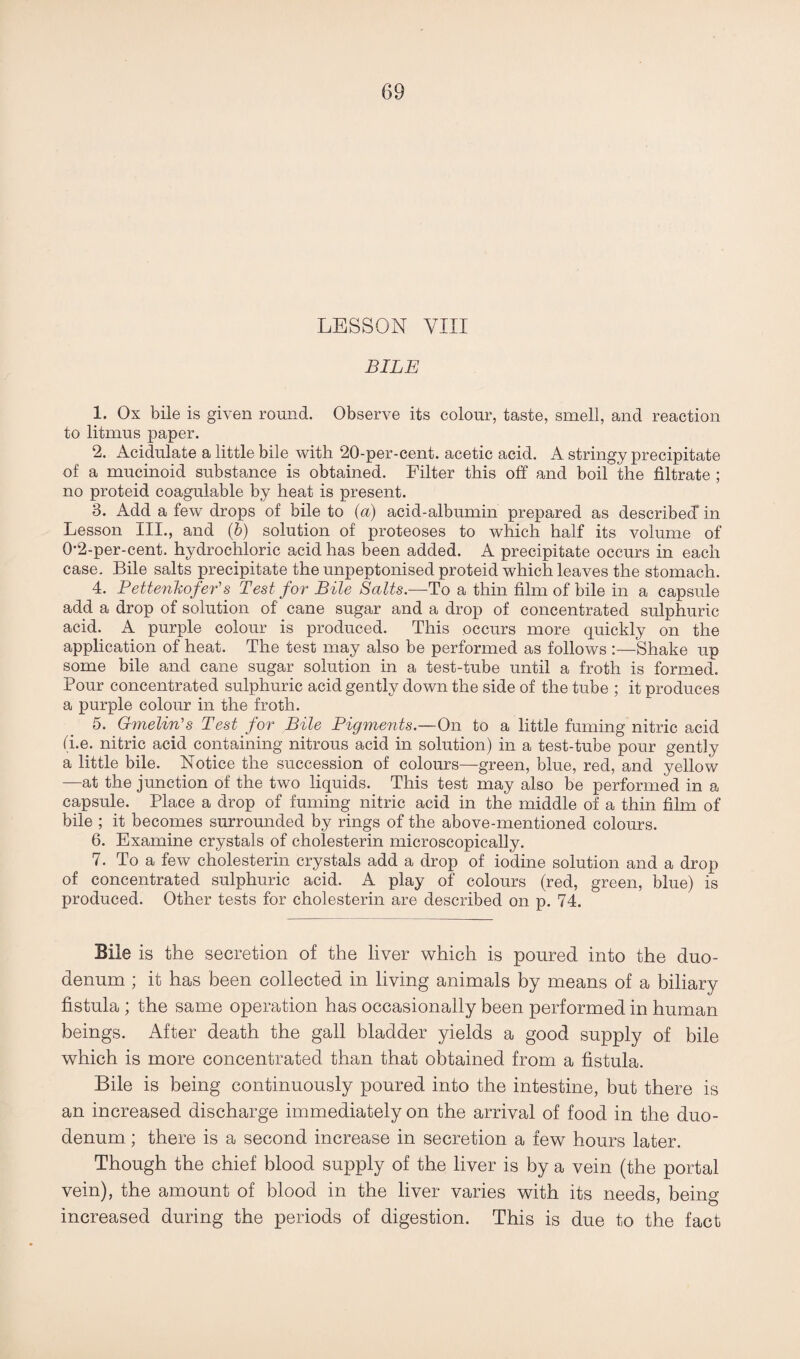 LESSON VIII BILE 1. Ox bile is given round. Observe its colour, taste, smell, and reaction to litmus paper. 2. Acidulate a little bile with 20-per-cent, acetic acid. A stringy precipitate of a mucinoid substance is obtained. Filter this off and boil the filtrate ; no proteid coagulable by heat is present. 3. Add a few drops of bile to (a) acid-albumin prepared as described* in Lesson III., and (6) solution of proteoses to which half its volume of 0'2-per-cent. hydrochloric acid has been added. A precipitate occurs in each case. Bile salts precipitate the unpeptonised proteid which leaves the stomach. 4. Pettenkofer's Test for Bile Salts.—To a thin film of bile in a capsule add a drop of solution of cane sugar and a drop of concentrated sulphuric acid. A purple colour is produced. This occurs more quickly on the application of heat. The test may also be performed as follows :—Shake up some bile and cane sugar solution in a test-tube until a froth is formed. Pour concentrated sulphuric acid gently down the side of the tube ; it produces a purple colour in the froth. 5. Gmelin’s Test for Bile Pigments.—On to a little fuming nitric acid (i.e. nitric acid containing nitrous acid in solution) in a test-tube pour gently a little bile. Notice the succession of colours—green, blue, red, and yellow —at the junction of the two liquids. This test may also be performed in a capsule. Place a drop of fuming nitric acid in the middle of a thin film of bile ; it becomes surrounded by rings of the above-mentioned colours. 6. Examine crystals of cholesterin microscopically. 7. To a few cholesterin crystals add a drop of iodine solution and a drop of concentrated sulphuric acid. A play of colours (red, green, blue) is produced. Other tests for cholesterin are described on p. 74. Bile is the secretion of the liver which is poured into the duo¬ denum ; it has been collected in living animals by means of a biliary fistula ; the same operation has occasionally been performed in human beings. After death the gall bladder yields a good supply of bile which is more concentrated than that obtained from a fistula. Bile is being continuously poured into the intestine, but there is an increased discharge immediately on the arrival of food in the duo¬ denum ; there is a second increase in secretion a few hours later. Though the chief blood supply of the liver is by a vein (the portal vein), the amount of blood in the liver varies with its needs, being increased during the periods of digestion. This is due to the fact