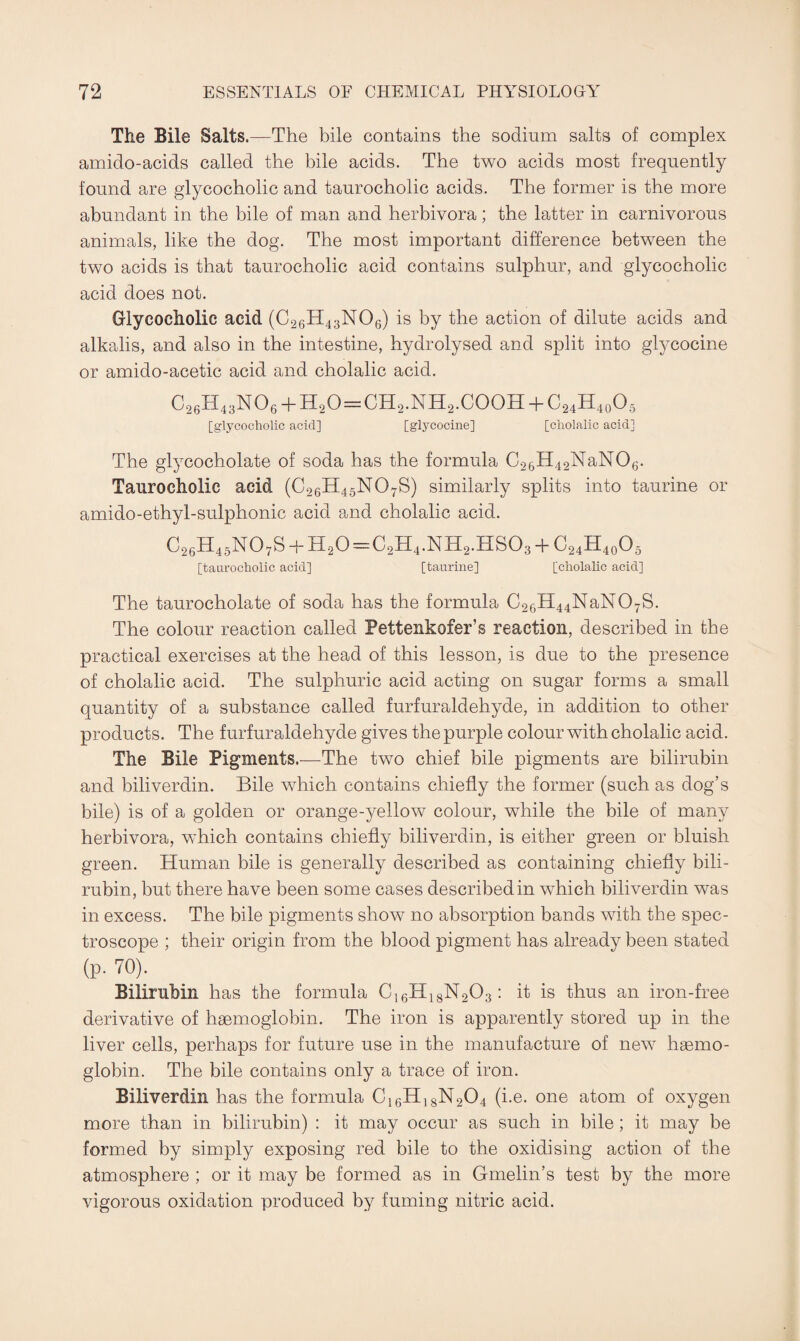 The Bile Salts.—The bile contains the sodium salts of complex amido-acids called the bile acids. The two acids most frequently found are glycocholic and taurocholic acids. The former is the more abundant in the bile of man and herbivora; the latter in carnivorous animals, like the dog. The most important difference between the two acids is that taurocholic acid contains sulphur, and glycocholic acid does not. Glycocholic acid (C26H43N06) is by the action of dilute acids and alkalis, and also in the intestine, hydrolysed and split into glycocine or amido-acetic acid and cholalic acid. G26H43NO6 + H2O=Cn2.Nn2.COOH + C24H40O5 [glycocholic acid] [glycocine] [cholalic acid] The glycocholate of soda has the formula C26H42NaN06. Taurocholic acid (C26H45N07S) similarly splits into taurine or amido-ethyl-sulphonic acid and cholalic acid. C26H45N07S + H20=C2H4.NH2.HS03 + C24H40O5 [taurocholic acid] [taurine] [cholalic acid] The taurocholate of soda has the formula C26H44NaN07S. The colour reaction called Pettenkofer’s reaction, described in the practical exercises at the head of this lesson, is due to the presence of cholalic acid. The sulphuric acid acting on sugar forms a small quantity of a substance called furfuraldehyde, in addition to other products. The furfuraldehyde gives the purple colour with cholalic acid. The Bile Pigments.—The two chief bile pigments are bilirubin and biliverdin. Bile which contains chiefly the former (such as dog’s bile) is of a golden or orange-yellow colour, while the bile of many herbivora, which contains chiefly biliverdin, is either green or bluish green. Human bile is generally described as containing chiefly bili¬ rubin, but there have been some cases described in which biliverdin was in excess. The bile pigments show no absorption bands with the spec¬ troscope ; their origin from the blood pigment has already been stated (p. 7°). Bilirubin has the formula C16H18N203: it is thus an iron-free derivative of haemoglobin. The iron is apparently stored up in the liver cells, perhaps for future use in the manufacture of new haemo¬ globin. The bile contains only a trace of iron. Biliverdin has the formula C16H18N204 (i.e. one atom of oxygen more than in bilirubin) : it may occur as such in bile; it may be formed by simply exposing red bile to the oxidising action of the atmosphere ; or it may be formed as in Gmelin’s test by the more vigorous oxidation produced by fuming nitric acid.