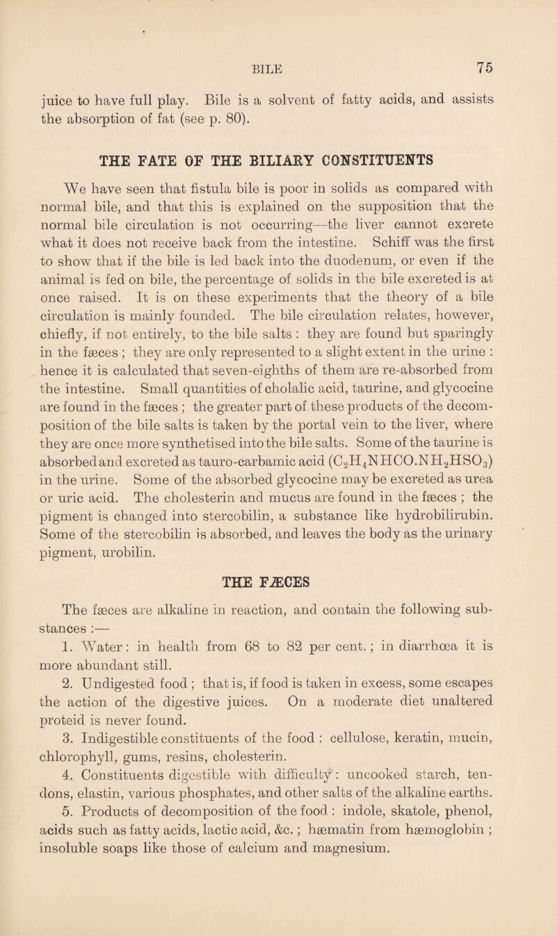 juice to have full play. Bile is a solvent of fatty acids, and assists the absorption of fat (see p. 80). THE FATE OF THE BILIARY CONSTITUENTS We have seen that fistula bile is poor in solids as compared with normal bile, and that this is explained on the supposition that the normal bile circulation is not occurring—the liver cannot excrete what it does not receive back from the intestine. Schiff was the first to show that if the bile is led back into the duodenum, or even if the animal is fed on bile, the percentage of solids in the bile excreted is at once raised. It is on these experiments that the theory of a bile circulation is mainly founded. The bile circulation relates, however, chiefly, if not entirely, to the bile salts : they are found but sparingly in the faeces ; they are only represented to a slight extent in the urine : hence it is calculated that seven-eighths of them are re-absorbed from the intestine. Small quantities of cholalic acid, taurine, and glycocine are found in the faeces ; the greater part of these products of the decom¬ position of the bile salts is taken by the portal vein to the liver, where they are once more synthetised into the bile salts. Some of the taurine is absorbed and excreted as tauro-carbamic acid (C2H4NHC0.NH2HS03) in the urine. Some of the absorbed glycocine may be excreted as urea or uric acid. The cholesterin and mucus are found in the faeces ; the pigment is changed into stercobilin, a substance like hydrobilirubin. Some of the stercobilin is absorbed, and leaves the body as the urinary pigment, urobilin. THE FAECES The faeces are alkaline in reaction, and contain the following sub¬ stances :— 1. Water: in health from 68 to 82 percent.; in diarrhoea it is more abundant still. 2. Undigested food ; that is, if food is taken in excess, some escapes the action of the digestive juices. On a moderate diet unaltered proteid is never found. 3. Indigestible constituents of the food : cellulose, keratin, mucin, chlorophyll, gums, resins, cholesterin. 4. Constituents digestible with difficulty : uncooked starch, ten¬ dons, elastin, various phosphates, and other salts of the alkaline earths. 5. Products of decomposition of the food : indole, skatole, phenol, acids such as fatty acids, lactic acid, &c.; haematin from haemoglobin ; insoluble soaps like those of calcium and magnesium.