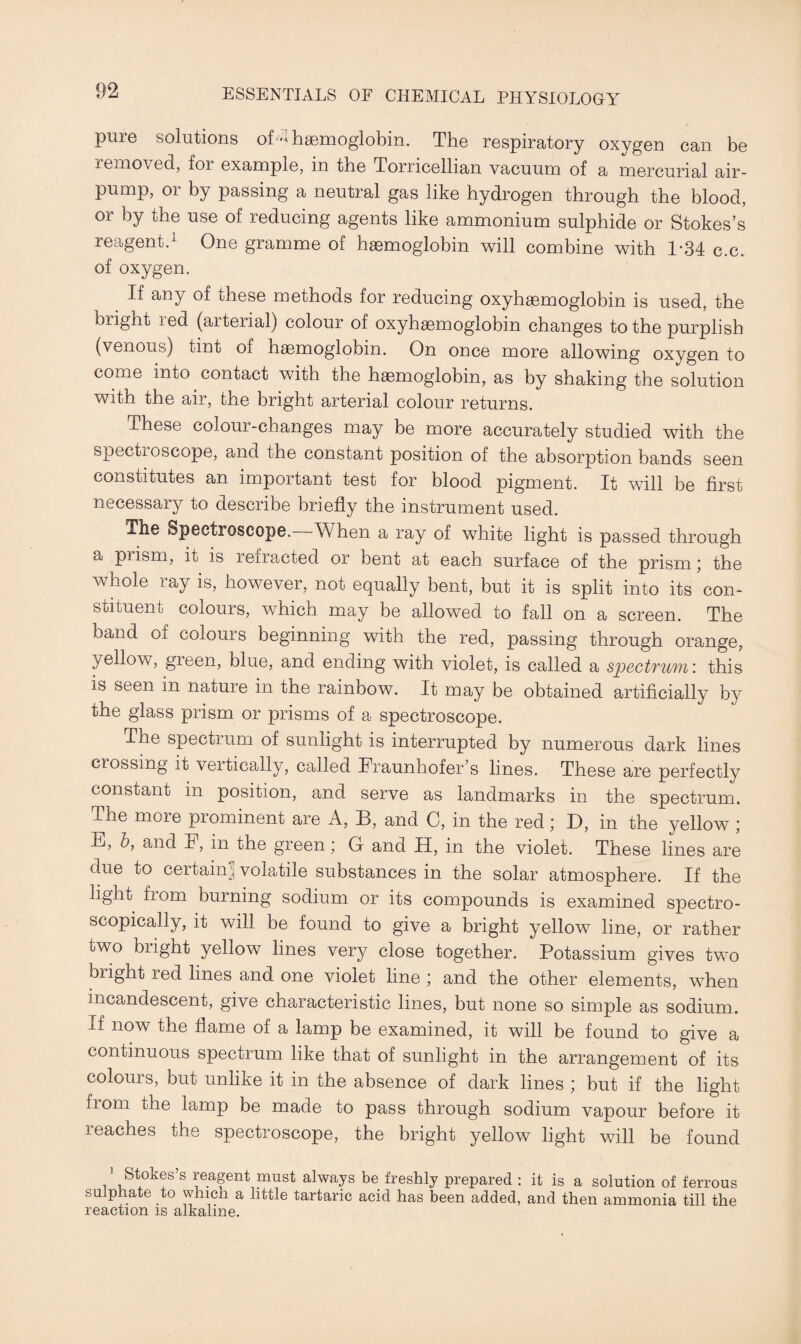 pure solutions of A haemoglobin. The respiratory oxygen can be removed, for example, in the Torricellian vacuum of a mercurial air- pump, or by passing a neutral gas like hydrogen through the blood, or by the use of reducing agents like ammonium sulphide or Stokes’s reagent.1 One gramme of haemoglobin will combine with 1-34 c.c. of oxygen. If any of these methods for reducing oxyhaemoglobin is used, the bright led (aiterial) colour of oxyhaemoglobin changes to the purplish (venous) tint or haemoglobin. On once more allowing oxygen to come into contact with the haemoglobin, as by shaking the solution with the air, the bright arterial colour returns. These colour-changes may be more accurately studied with the spcctioscope, and the constant position of the absorption bands seen constitutes an important test for blood pigment. It will be first necessary to describe briefly the instrument used. The Spectroscope. When a ray of white light is passed through a prism, it is refracted or bent at each surface of the prism ; the whole ray is, however, not equally bent, but it is split into its'con- stituent colours, which may be allowed to fall on a screen. The band of colours beginning with the red, passing through orange, yellow, green, blue, and ending with violet, is called a spectrum’, this is seen in nature in the rainbow. It may be obtained artificially by the glass prism or prisms of a spectroscope. The spectrum of sunlight is interrupted by numerous dark lines crossing it veitically, called Fraunhofer’s lines. These are perfectly constant in position, and serve as landmarks in the spectrum. The more prominent are A, B, and C, in the red; D, in the yellow ; E, by and F, in the green; G and H, in the violet. These lines are due to certain 3 volatile substances in the solar atmosphere. If the light from burning sodium or its compounds is examined spectro¬ scopically, it will be found to give a bright yellow line, or rather two blight yellow lines very close together. Potassium gives two bright led lines and one violet line ; and the other elements, when incandescent, give characteristic lines, but none so simple as sodium. If now the flame of a lamp be examined, it will be found to give a continuous spectrum like that of sunlight in the arrangement of its colours, but unlike it in the absence of dark lines ; but if the light from the lamp be made to pass through sodium vapour before it reaches the spectroscope, the bright yellow light will be found ! St°kes’s reagent must always be freshly prepared : it is a solution of ferrous sulphate to which a little tartaric acid has been added, and then ammonia till the reaction is alkaline.