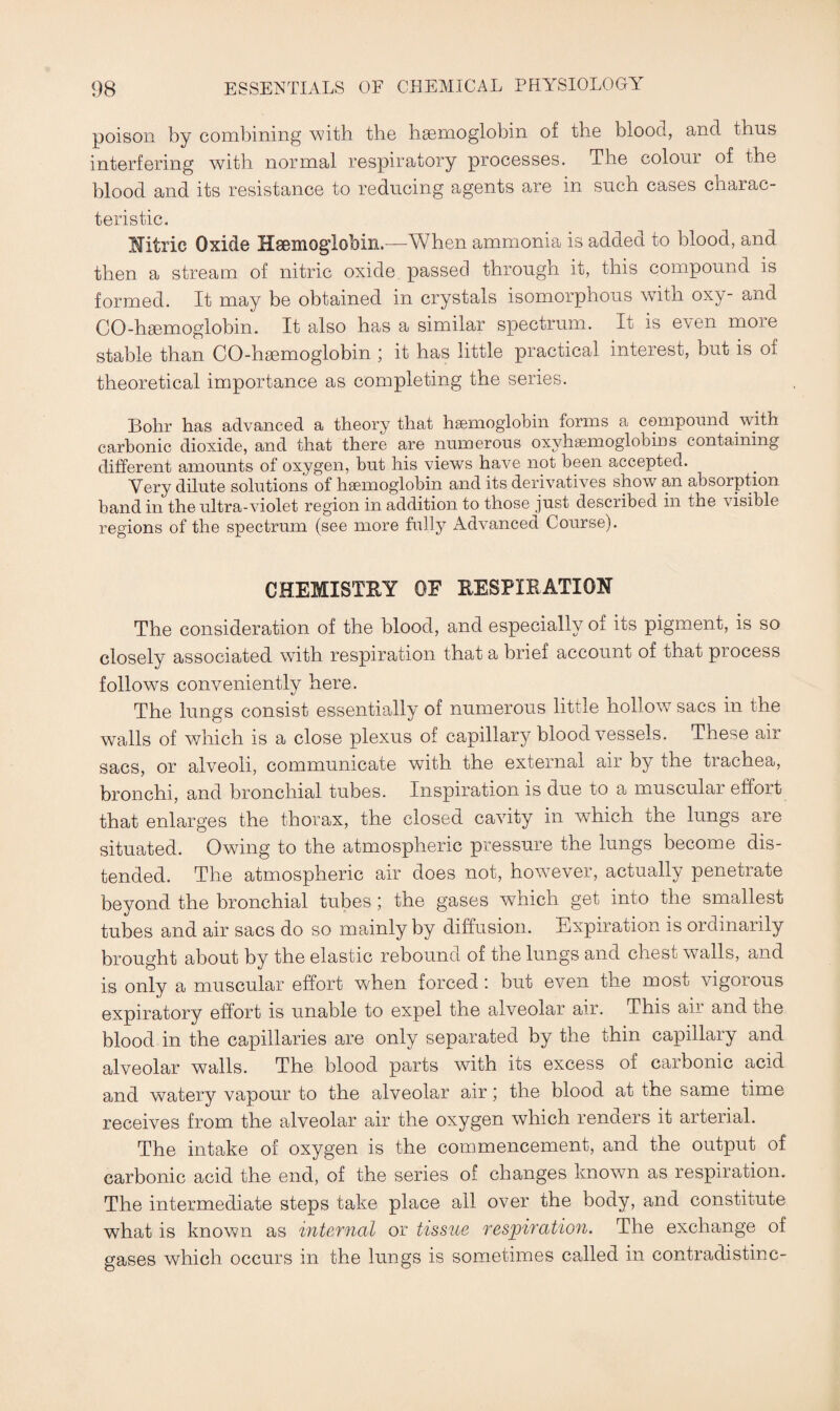 poison by combining with the haemoglobin of the blood, and thus interfering with normal respiratory processes. The colour of the blood and its resistance to reducing agents are in such cases charac¬ teristic. Mtrie Oxide Haemoglobin.—When ammonia is added to blood, and then a stream of nitric oxide passed through it, this compound is formed. It may be obtained in crystals isomorphous with oxy- and CO-haemoglobin. It also has a similar spectrum. It is even more stable than CO-haemoglobin ; it has little practical interest, but is of theoretical importance as completing the series. Bohr has advanced a theory that haemoglobin forms a compound with carbonic dioxide, and that there are numerous oxyhaemoglobins containing different amounts of oxygen, but his views have not been accepted. Very dilute solutions of haemoglobin and its derivatives show an absorption band in the ultra-violet region in addition to those just described in tne visible regions of the spectrum (see more fully Advanced Course). CHEMISTRY OF RESPIRATION The consideration of the blood, and especially of its pigment, is so closely associated with respiration that a brief account of that process follows conveniently here. The lungs consist essentially of numerous little hollowT sacs in the walls of which is a close plexus of capillary bloodvessels. These air sacs, or alveoli, communicate with the external air by the trachea, bronchi, and bronchial tubes. Inspiration is due to a muscular effort that enlarges the thorax, the closed cavity in which the lungs are situated. Owing to the atmospheric pressure the lungs become dis¬ tended. The atmospheric air does not, however, actually penetrate beyond the bronchial tubes; the gases which get into the smallest tubes and air sacs do so mainly by diffusion. Expiration is ordinarily brought about by the elastic rebound of the lungs and chest walls, and is only a muscular effort when forced: but even the most vigorous expiratory effort is unable to expel the alveolar air. This aii and the blood in the capillaries are only separated by the thin capillary and alveolar walls. The blood parts with its excess of carbonic acid and watery vapour to the alveolar air; the blood at the same time receives from the alveolar air the oxygen which renders it arterial. The intake of oxygen is the commencement, and the output of carbonic acid the end, of the series of changes known as respiration. The intermediate steps take place all over the body, and constitute what is known as internal or tissue respiration. The exchange of gases which occurs in the lungs is sometimes called in contradistinc-