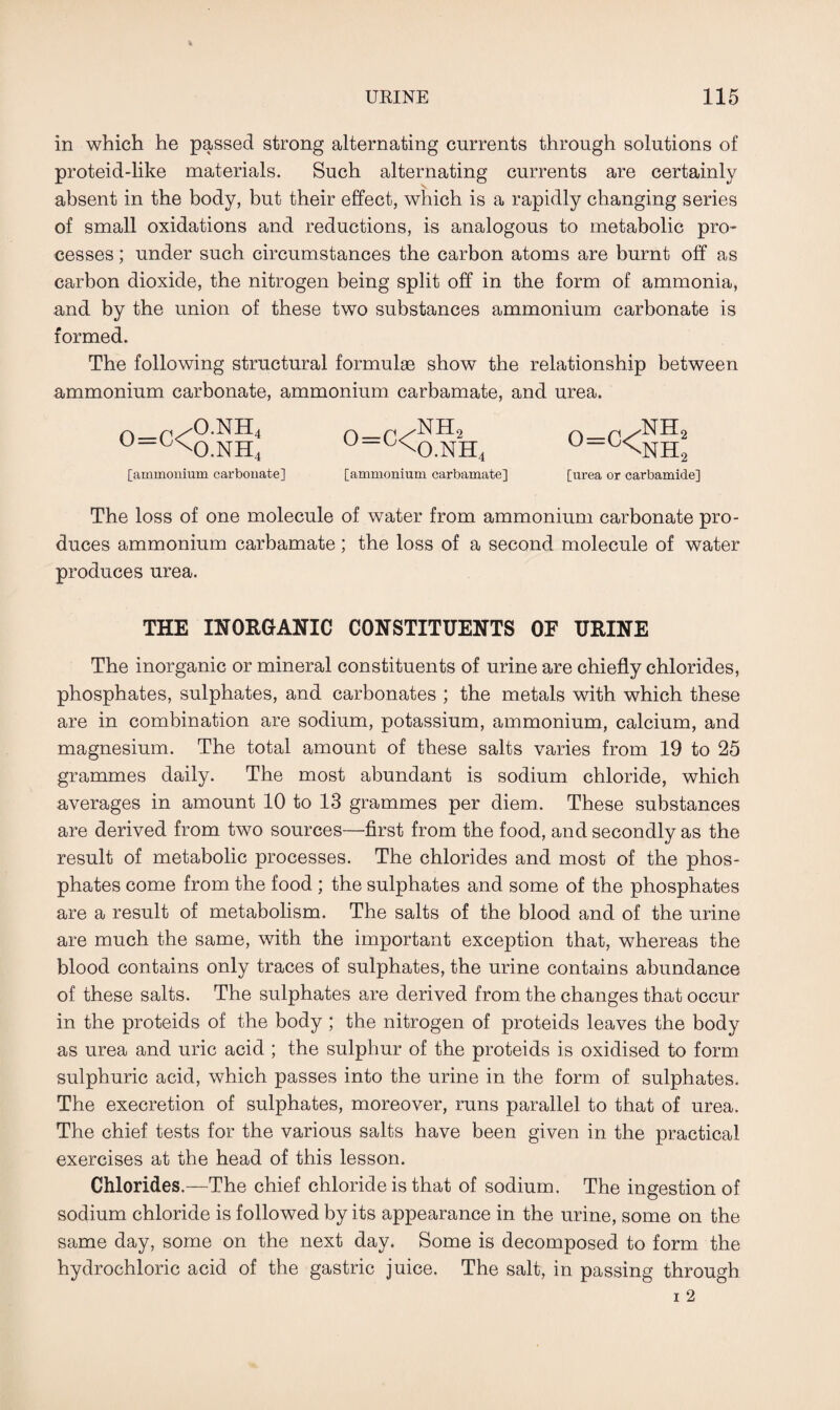 in which he passed strong alternating currents through solutions of proteid-like materials. Such alternating currents are certainly absent in the body, but their effect, which is a rapidly changing series of small oxidations and reductions, is analogous to metabolic pro¬ cesses ; under such circumstances the carbon atoms are burnt off as carbon dioxide, the nitrogen being split off in the form of ammonia, and by the union of these two substances ammonium carbonate is formed. The following structural formulae show the relationship between ammonium carbonate, ammonium carbamate, and urea. 0=C< O.NH O.NH 4 4 [ammonium carbonate] o=c< nh2 O.NH 4 [ammonium carbamate] °-c<nh 2 2 [urea or carbamide] The loss of one molecule of water from ammonium carbonate pro¬ duces ammonium carbamate; the loss of a second molecule of water produces urea. THE INORGANIC CONSTITUENTS OF URINE The inorganic or mineral constituents of urine are chiefly chlorides, phosphates, sulphates, and carbonates ; the metals with which these are in combination are sodium, potassium, ammonium, calcium, and magnesium. The total amount of these salts varies from 19 to 25 grammes daily. The most abundant is sodium chloride, which averages in amount 10 to 13 grammes per diem. These substances are derived from two sources—first from the food, and secondly as the result of metabolic processes. The chlorides and most of the phos¬ phates come from the food ; the sulphates and some of the phosphates are a result of metabolism. The salts of the blood and of the urine are much the same, with the important exception that, whereas the blood contains only traces of sulphates, the urine contains abundance of these salts. The sulphates are derived from, the changes that occur in the proteids of the body ; the nitrogen of proteids leaves the body as urea and uric acid ; the sulphur of the proteids is oxidised to form sulphuric acid, which passes into the urine in the form of sulphates. The execretion of sulphates, moreover, runs parallel to that of urea. The chief tests for the various salts have been given in the practical exercises at the head of this lesson. Chlorides.—The chief chloride is that of sodium. The ingestion of sodium chloride is followed by its appearance in the urine, some on the same day, some on the next day. Some is decomposed to form the hydrochloric acid of the gastric juice. The salt, in passing through