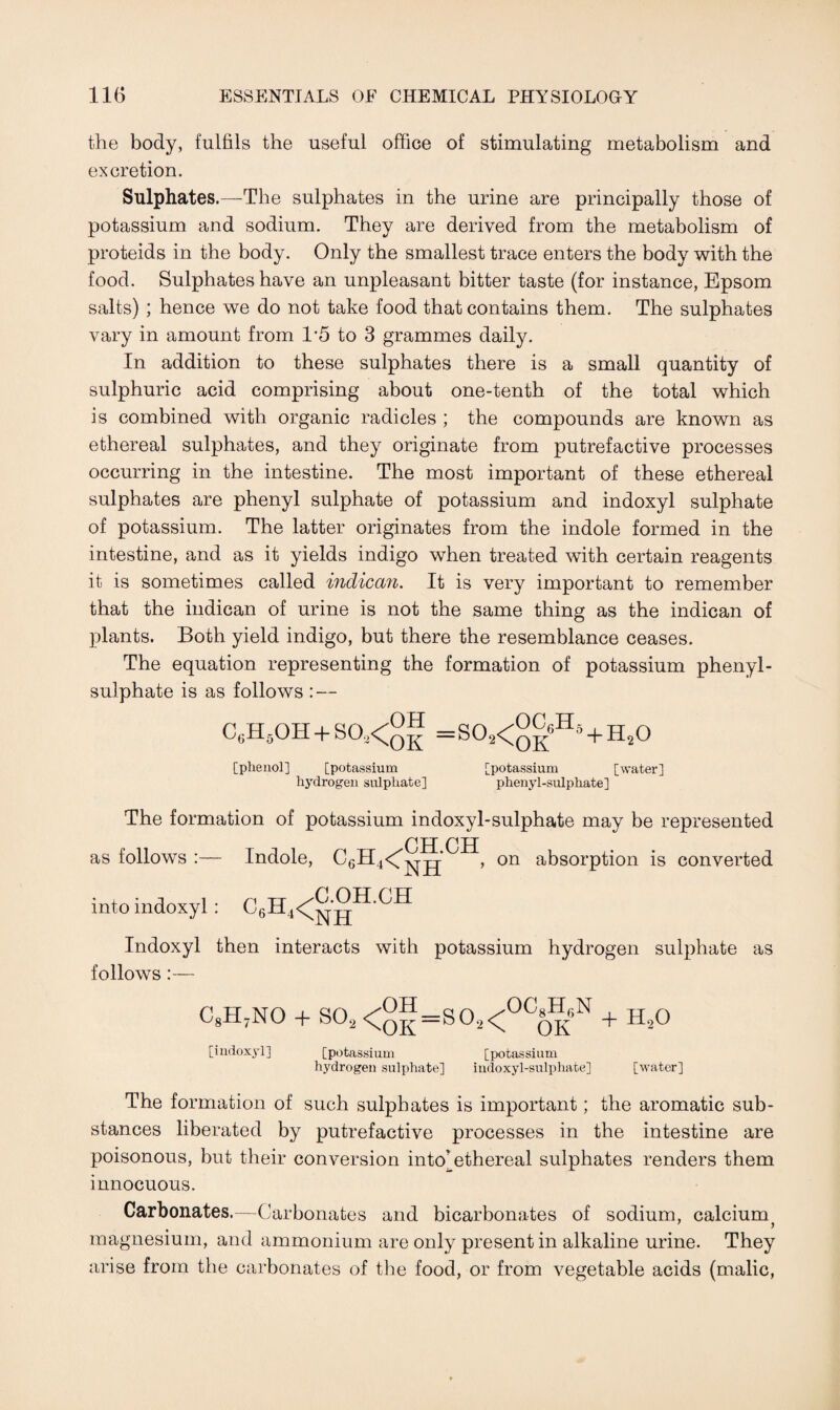 the body, fulfils the useful office of stimulating metabolism and excretion. Sulphates.—The sulphates in the urine are principally those of potassium and sodium. They are derived from the metabolism of proteids in the body. Only the smallest trace enters the body with the food. Sulphates have an unpleasant bitter taste (for instance, Epsom salts) ; hence we do not take food that contains them. The sulphates vary in amount from 1*5 to 3 grammes daily. In addition to these sulphates there is a small quantity of sulphuric acid comprising about one-tenth of the total which is combined with organic radicles ; the compounds are known as ethereal sulphates, and they originate from putrefactive processes occurring in the intestine. The most important of these ethereal sulphates are phenyl sulphate of potassium and indoxyl sulphate of potassium. The latter originates from the indole formed in the intestine, and as it yields indigo when treated with certain reagents it is sometimes called indican. It is very important to remember that the indican of urine is not the same thing as the indican of plants. Both yield indigo, but there the resemblance ceases. The equation representing the formation of potassium phenyl- sulphate is as follows : — C6Hs0H + S03<°f =S02<°|«H* + H20 [phenol] [potassium [potassium [water] hydrogen sulphate] phenyl-sulphate] The formation of potassium indoxyl-sulphate may be represented CH CH as follows :— Indole, C6H4<^jj* , on absorption is converted into indoxyl: C6H4<^®H-CH Indoxyl then interacts with potassium hydrogen sulphate as follows:— CgH7NO + S02 <ol=s°2<°COKN + H*° [indoxyl] [potassium [potassium hydrogen sulphate] indoxyl-sulphate] [water] The formation of such sulphates is important; the aromatic sub¬ stances liberated by putrefactive processes in the intestine are poisonous, but their conversion into ethereal sulphates renders them innocuous. Carbonates.—Carbonates and bicarbonates of sodium, calcium magnesium, and ammonium are only present in alkaline urine. They arise from the carbonates of the food, or from vegetable acids (malic,