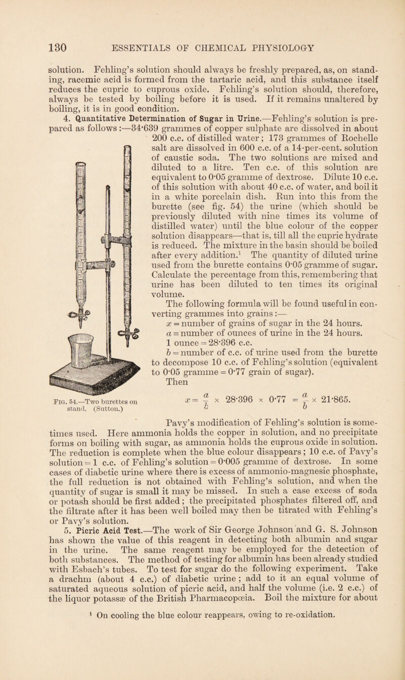 solution. Fehling’s solution should always be freshly prepared, as, on stand¬ ing, racemic acid is formed from the tartaric acid, and this substance itself reduces the cupric to cuprous oxide. Fehling’s solution should, therefore, always be tested by boiling before it is used. If it remains unaltered by boiling, it is in good condition. 4. Quantitative Determination of Sugar in Urine.—Fehling’s solution is pre¬ pared as follows :—34*639 grammes of copper sulphate are dissolved in about 200 c.c. of distilled water; 173 grammes of Rochelle salt are dissolved in 600 c.c. of a 14-per-cent, solution of caustic soda. The two solutions are mixed and diluted to a litre. Ten c.c. of this solution are equivalent to 0*05 gramme of dextrose. Dilute 10 c.c. of this solution with about 40 c.c. of water, and boil it in a white porcelain dish. Run into this from the burette (see fig. 54) the urine (which should be previously diluted with nine times its volume of distilled water) until the blue colour of the copper solution disappears—that is, till all the cupric hydrate is reduced. The mixture in the basin should be boiled after every addition.1 The quantity of diluted urine used from the burette contains 0*05 gramme of sugar. Calculate the percentage from this, remembering that urine has been diluted to ten times its original volume. The following formula will be found useful in con¬ verting grammes into grains :— x — number of grains of sugar in the 24 hours. a = number of ounces of urine in the 24 hours. 1 ounce = 28*396 c.c. b = number of c.c. of urine used from the burette to decompose 10 c.c. of Fehling’s solution (equivalent to 0*05 gramme = 0*77 grain of sugar). Then x = ~ x 28*396 x 0*77 = 21*865. b b Pavy’s modification of Fehling’s solution is some¬ times used. Here ammonia holds the copper in solution, and no precipitate forms on boiling with sugar, as ammonia holds the cuprous oxide in solution. The reduction is complete when the blue colour disappears; 10 c.c. of Pavy’s solution = 1 c.c. of Fehling’s solution = 0*005 gramme of dextrose. In some cases of diabetic urine where there is excess of ammonio-magnesic phosphate, the full reduction is not obtained with Fehling’s solution, and when the quantity of sugar is small it may be missed. In such a case excess of soda or potash should be first added; the precipitated phosphates filtered off, and the filtrate after it has been well boiled may then be titrated with Fehling’s or Pavy’s solution. 5. Picric Acid Test.—The work of Sir George Johnson and G. S. Johnson has shown the value of this reagent in detecting both albumin and sugar in the urine. The same reagent may be employed for the detection of both substances. The method of testing for albumin has been already studied with Esbach’s tubes. To test for sugar do the following experiment. Take a drachm (about 4 c.c.) of diabetic urine ; add to it an equal volume of saturated aqueous solution of picric acid, and half the volume (i.e. 2 c.c.) of fhe liquor potassae of the British Pharmacopoeia. Boil the mixture for about 1 On cooling the blue colour reappears, owing to re-oxidation. Fig. 54.—Two burettes on stand. (Sutton.)
